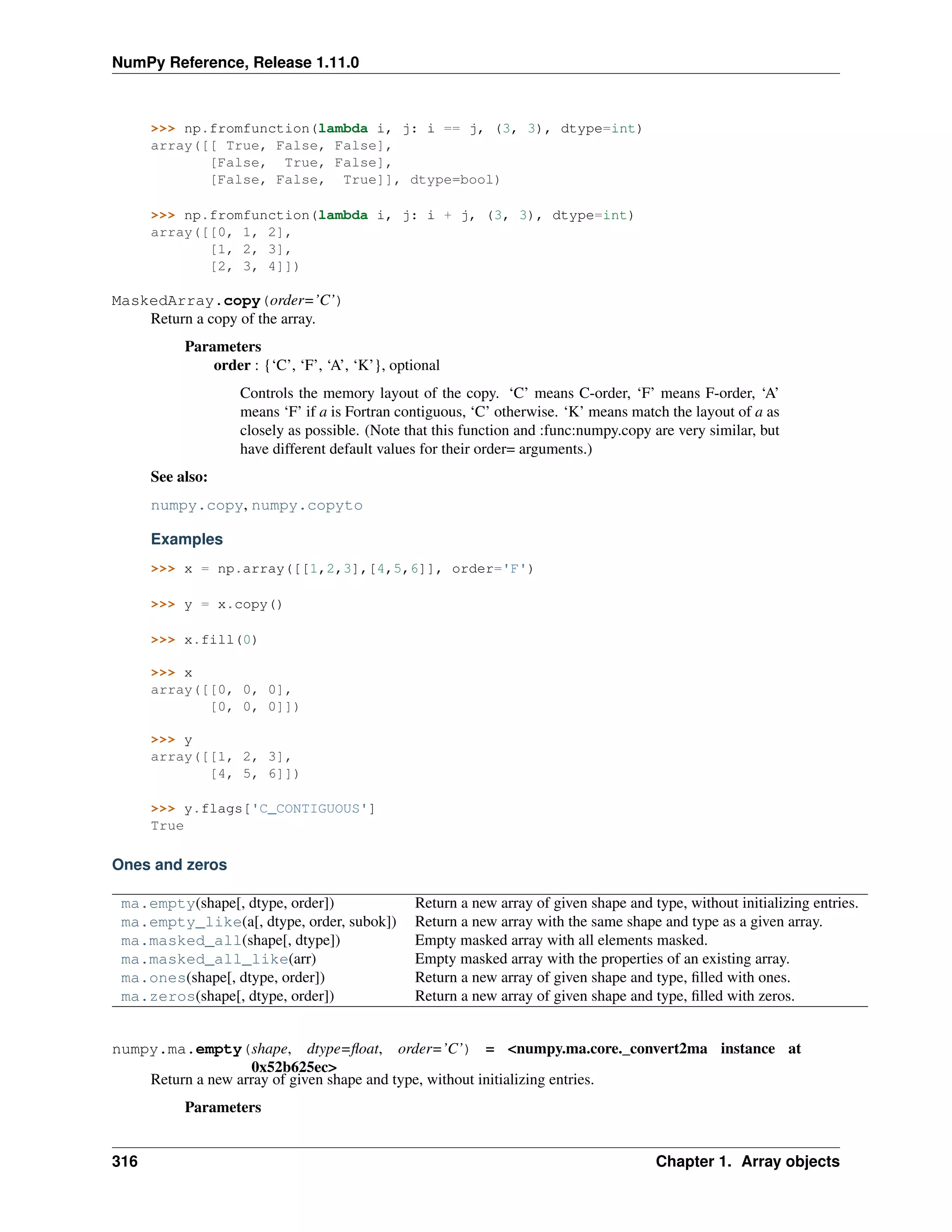 NumPy Reference, Release 1.11.0
>>> np.fromfunction(lambda i, j: i == j, (3, 3), dtype=int)
array([[ True, False, False],
[False, True, False],
[False, False, True]], dtype=bool)
>>> np.fromfunction(lambda i, j: i + j, (3, 3), dtype=int)
array([[0, 1, 2],
[1, 2, 3],
[2, 3, 4]])
MaskedArray.copy(order=’C’)
Return a copy of the array.
Parameters
order : {‘C’, ‘F’, ‘A’, ‘K’}, optional
Controls the memory layout of the copy. ‘C’ means C-order, ‘F’ means F-order, ‘A’
means ‘F’ if a is Fortran contiguous, ‘C’ otherwise. ‘K’ means match the layout of a as
closely as possible. (Note that this function and :func:numpy.copy are very similar, but
have different default values for their order= arguments.)
See also:
numpy.copy, numpy.copyto
Examples
>>> x = np.array([[1,2,3],[4,5,6]], order='F')
>>> y = x.copy()
>>> x.fill(0)
>>> x
array([[0, 0, 0],
[0, 0, 0]])
>>> y
array([[1, 2, 3],
[4, 5, 6]])
>>> y.flags['C_CONTIGUOUS']
True
Ones and zeros
ma.empty(shape[, dtype, order]) Return a new array of given shape and type, without initializing entries.
ma.empty_like(a[, dtype, order, subok]) Return a new array with the same shape and type as a given array.
ma.masked_all(shape[, dtype]) Empty masked array with all elements masked.
ma.masked_all_like(arr) Empty masked array with the properties of an existing array.
ma.ones(shape[, dtype, order]) Return a new array of given shape and type, filled with ones.
ma.zeros(shape[, dtype, order]) Return a new array of given shape and type, filled with zeros.
numpy.ma.empty(shape, dtype=float, order=’C’) = <numpy.ma.core._convert2ma instance at
0x52b625ec>
Return a new array of given shape and type, without initializing entries.
Parameters
316 Chapter 1. Array objects
 