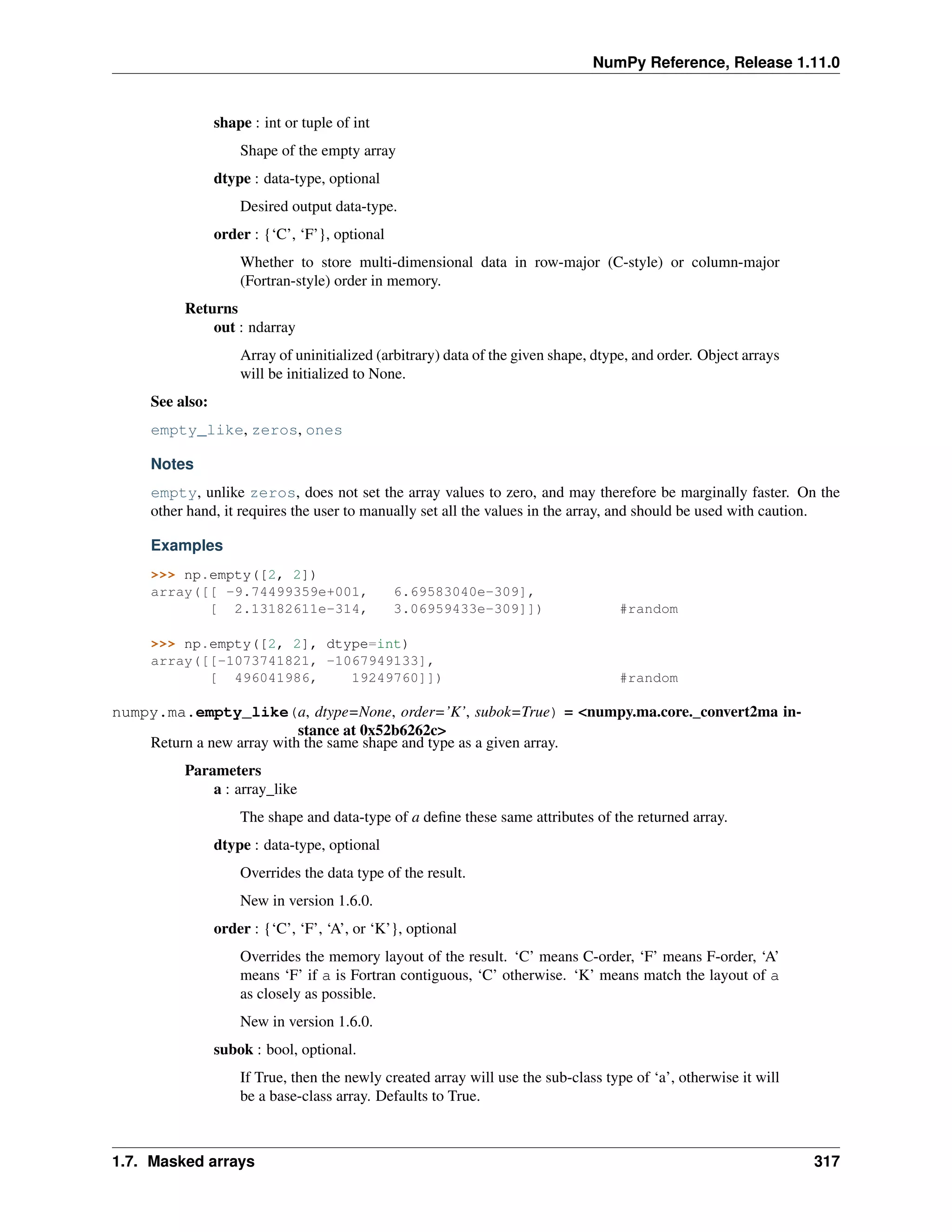 NumPy Reference, Release 1.11.0
shape : int or tuple of int
Shape of the empty array
dtype : data-type, optional
Desired output data-type.
order : {‘C’, ‘F’}, optional
Whether to store multi-dimensional data in row-major (C-style) or column-major
(Fortran-style) order in memory.
Returns
out : ndarray
Array of uninitialized (arbitrary) data of the given shape, dtype, and order. Object arrays
will be initialized to None.
See also:
empty_like, zeros, ones
Notes
empty, unlike zeros, does not set the array values to zero, and may therefore be marginally faster. On the
other hand, it requires the user to manually set all the values in the array, and should be used with caution.
Examples
>>> np.empty([2, 2])
array([[ -9.74499359e+001, 6.69583040e-309],
[ 2.13182611e-314, 3.06959433e-309]]) #random
>>> np.empty([2, 2], dtype=int)
array([[-1073741821, -1067949133],
[ 496041986, 19249760]]) #random
numpy.ma.empty_like(a, dtype=None, order=’K’, subok=True) = <numpy.ma.core._convert2ma in-
stance at 0x52b6262c>
Return a new array with the same shape and type as a given array.
Parameters
a : array_like
The shape and data-type of a define these same attributes of the returned array.
dtype : data-type, optional
Overrides the data type of the result.
New in version 1.6.0.
order : {‘C’, ‘F’, ‘A’, or ‘K’}, optional
Overrides the memory layout of the result. ‘C’ means C-order, ‘F’ means F-order, ‘A’
means ‘F’ if a is Fortran contiguous, ‘C’ otherwise. ‘K’ means match the layout of a
as closely as possible.
New in version 1.6.0.
subok : bool, optional.
If True, then the newly created array will use the sub-class type of ‘a’, otherwise it will
be a base-class array. Defaults to True.
1.7. Masked arrays 317
 