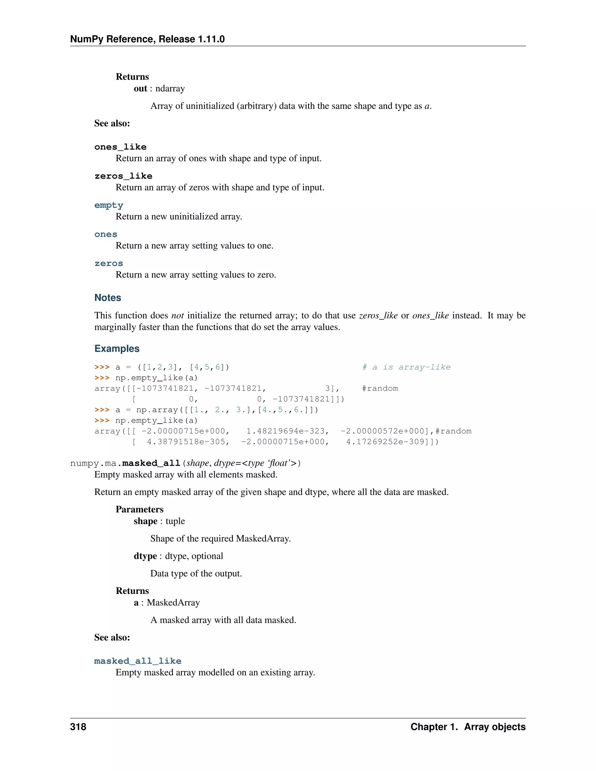 NumPy Reference, Release 1.11.0
Returns
out : ndarray
Array of uninitialized (arbitrary) data with the same shape and type as a.
See also:
ones_like
Return an array of ones with shape and type of input.
zeros_like
Return an array of zeros with shape and type of input.
empty
Return a new uninitialized array.
ones
Return a new array setting values to one.
zeros
Return a new array setting values to zero.
Notes
This function does not initialize the returned array; to do that use zeros_like or ones_like instead. It may be
marginally faster than the functions that do set the array values.
Examples
>>> a = ([1,2,3], [4,5,6]) # a is array-like
>>> np.empty_like(a)
array([[-1073741821, -1073741821, 3], #random
[ 0, 0, -1073741821]])
>>> a = np.array([[1., 2., 3.],[4.,5.,6.]])
>>> np.empty_like(a)
array([[ -2.00000715e+000, 1.48219694e-323, -2.00000572e+000],#random
[ 4.38791518e-305, -2.00000715e+000, 4.17269252e-309]])
numpy.ma.masked_all(shape, dtype=<type ‘float’>)
Empty masked array with all elements masked.
Return an empty masked array of the given shape and dtype, where all the data are masked.
Parameters
shape : tuple
Shape of the required MaskedArray.
dtype : dtype, optional
Data type of the output.
Returns
a : MaskedArray
A masked array with all data masked.
See also:
masked_all_like
Empty masked array modelled on an existing array.
318 Chapter 1. Array objects
 