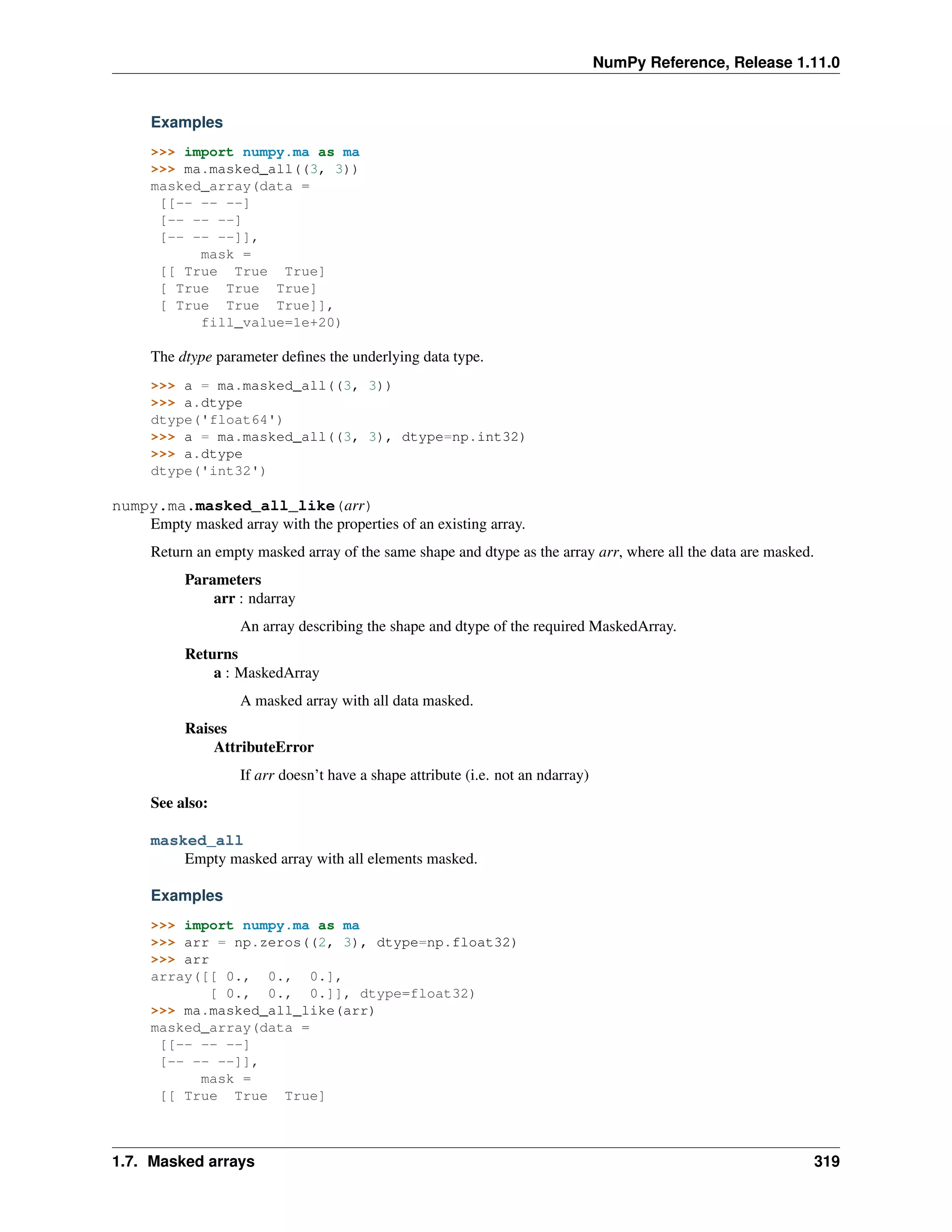NumPy Reference, Release 1.11.0
Examples
>>> import numpy.ma as ma
>>> ma.masked_all((3, 3))
masked_array(data =
[[-- -- --]
[-- -- --]
[-- -- --]],
mask =
[[ True True True]
[ True True True]
[ True True True]],
fill_value=1e+20)
The dtype parameter defines the underlying data type.
>>> a = ma.masked_all((3, 3))
>>> a.dtype
dtype('float64')
>>> a = ma.masked_all((3, 3), dtype=np.int32)
>>> a.dtype
dtype('int32')
numpy.ma.masked_all_like(arr)
Empty masked array with the properties of an existing array.
Return an empty masked array of the same shape and dtype as the array arr, where all the data are masked.
Parameters
arr : ndarray
An array describing the shape and dtype of the required MaskedArray.
Returns
a : MaskedArray
A masked array with all data masked.
Raises
AttributeError
If arr doesn’t have a shape attribute (i.e. not an ndarray)
See also:
masked_all
Empty masked array with all elements masked.
Examples
>>> import numpy.ma as ma
>>> arr = np.zeros((2, 3), dtype=np.float32)
>>> arr
array([[ 0., 0., 0.],
[ 0., 0., 0.]], dtype=float32)
>>> ma.masked_all_like(arr)
masked_array(data =
[[-- -- --]
[-- -- --]],
mask =
[[ True True True]
1.7. Masked arrays 319
 
