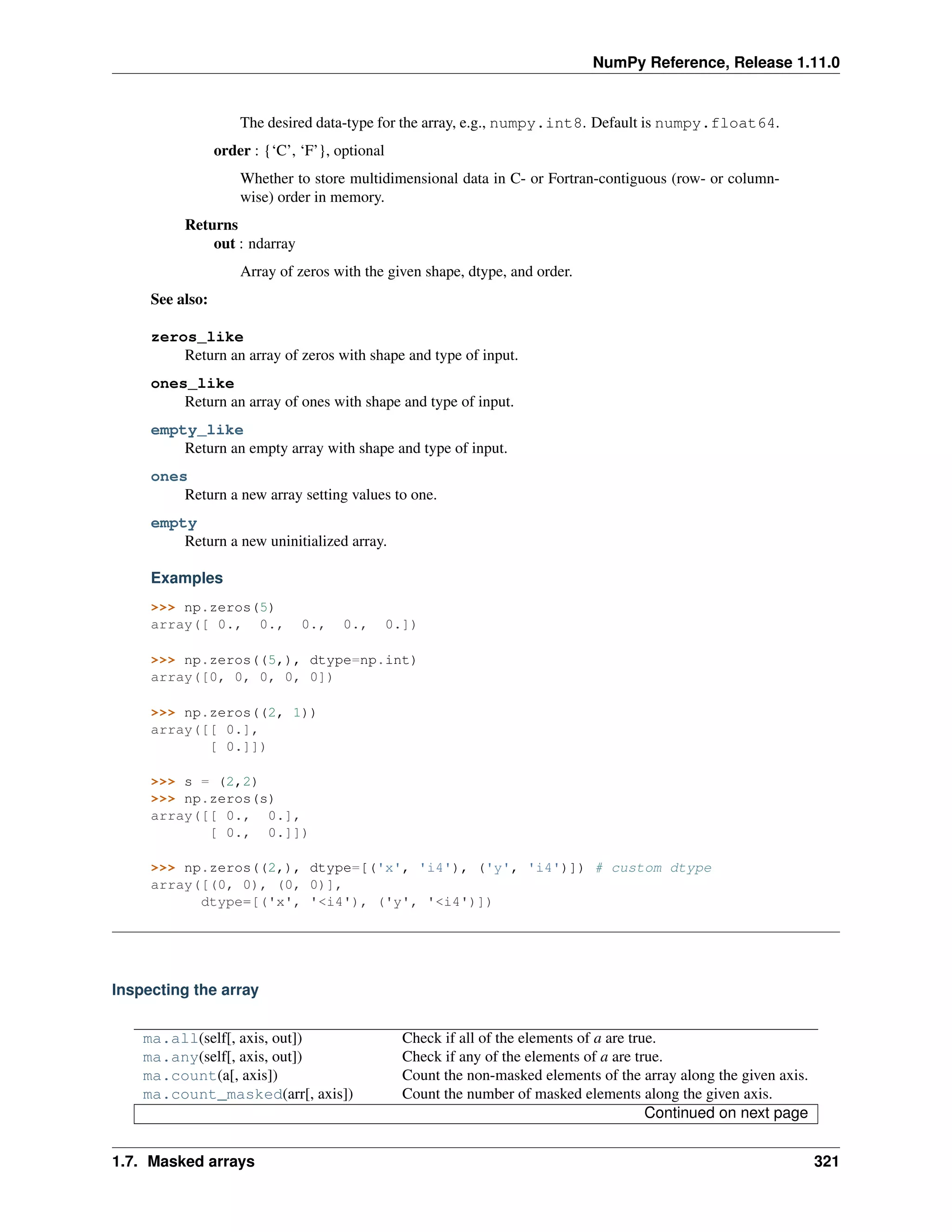 NumPy Reference, Release 1.11.0
The desired data-type for the array, e.g., numpy.int8. Default is numpy.float64.
order : {‘C’, ‘F’}, optional
Whether to store multidimensional data in C- or Fortran-contiguous (row- or column-
wise) order in memory.
Returns
out : ndarray
Array of zeros with the given shape, dtype, and order.
See also:
zeros_like
Return an array of zeros with shape and type of input.
ones_like
Return an array of ones with shape and type of input.
empty_like
Return an empty array with shape and type of input.
ones
Return a new array setting values to one.
empty
Return a new uninitialized array.
Examples
>>> np.zeros(5)
array([ 0., 0., 0., 0., 0.])
>>> np.zeros((5,), dtype=np.int)
array([0, 0, 0, 0, 0])
>>> np.zeros((2, 1))
array([[ 0.],
[ 0.]])
>>> s = (2,2)
>>> np.zeros(s)
array([[ 0., 0.],
[ 0., 0.]])
>>> np.zeros((2,), dtype=[('x', 'i4'), ('y', 'i4')]) # custom dtype
array([(0, 0), (0, 0)],
dtype=[('x', '<i4'), ('y', '<i4')])
Inspecting the array
ma.all(self[, axis, out]) Check if all of the elements of a are true.
ma.any(self[, axis, out]) Check if any of the elements of a are true.
ma.count(a[, axis]) Count the non-masked elements of the array along the given axis.
ma.count_masked(arr[, axis]) Count the number of masked elements along the given axis.
Continued on next page
1.7. Masked arrays 321
 