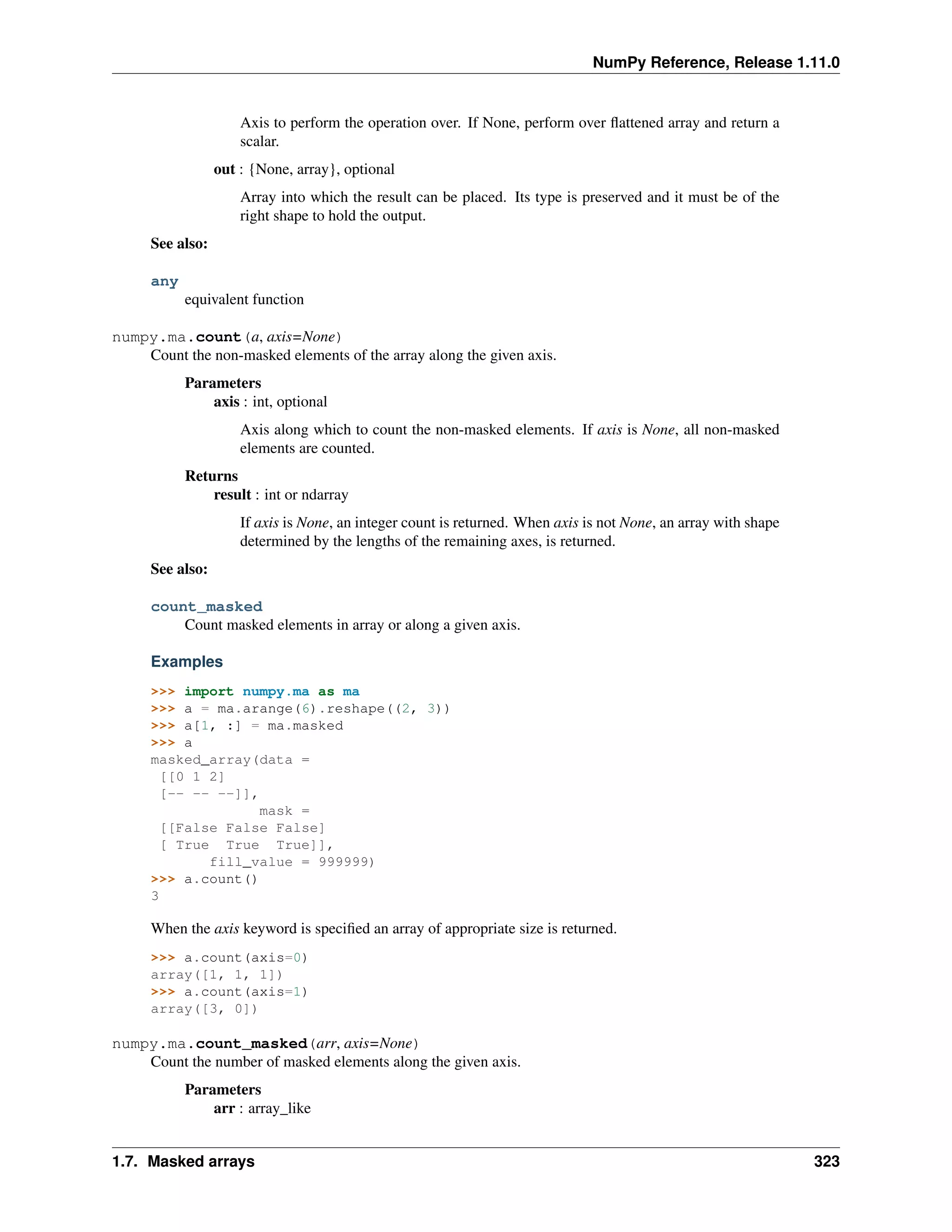 NumPy Reference, Release 1.11.0
Axis to perform the operation over. If None, perform over flattened array and return a
scalar.
out : {None, array}, optional
Array into which the result can be placed. Its type is preserved and it must be of the
right shape to hold the output.
See also:
any
equivalent function
numpy.ma.count(a, axis=None)
Count the non-masked elements of the array along the given axis.
Parameters
axis : int, optional
Axis along which to count the non-masked elements. If axis is None, all non-masked
elements are counted.
Returns
result : int or ndarray
If axis is None, an integer count is returned. When axis is not None, an array with shape
determined by the lengths of the remaining axes, is returned.
See also:
count_masked
Count masked elements in array or along a given axis.
Examples
>>> import numpy.ma as ma
>>> a = ma.arange(6).reshape((2, 3))
>>> a[1, :] = ma.masked
>>> a
masked_array(data =
[[0 1 2]
[-- -- --]],
mask =
[[False False False]
[ True True True]],
fill_value = 999999)
>>> a.count()
3
When the axis keyword is specified an array of appropriate size is returned.
>>> a.count(axis=0)
array([1, 1, 1])
>>> a.count(axis=1)
array([3, 0])
numpy.ma.count_masked(arr, axis=None)
Count the number of masked elements along the given axis.
Parameters
arr : array_like
1.7. Masked arrays 323
 