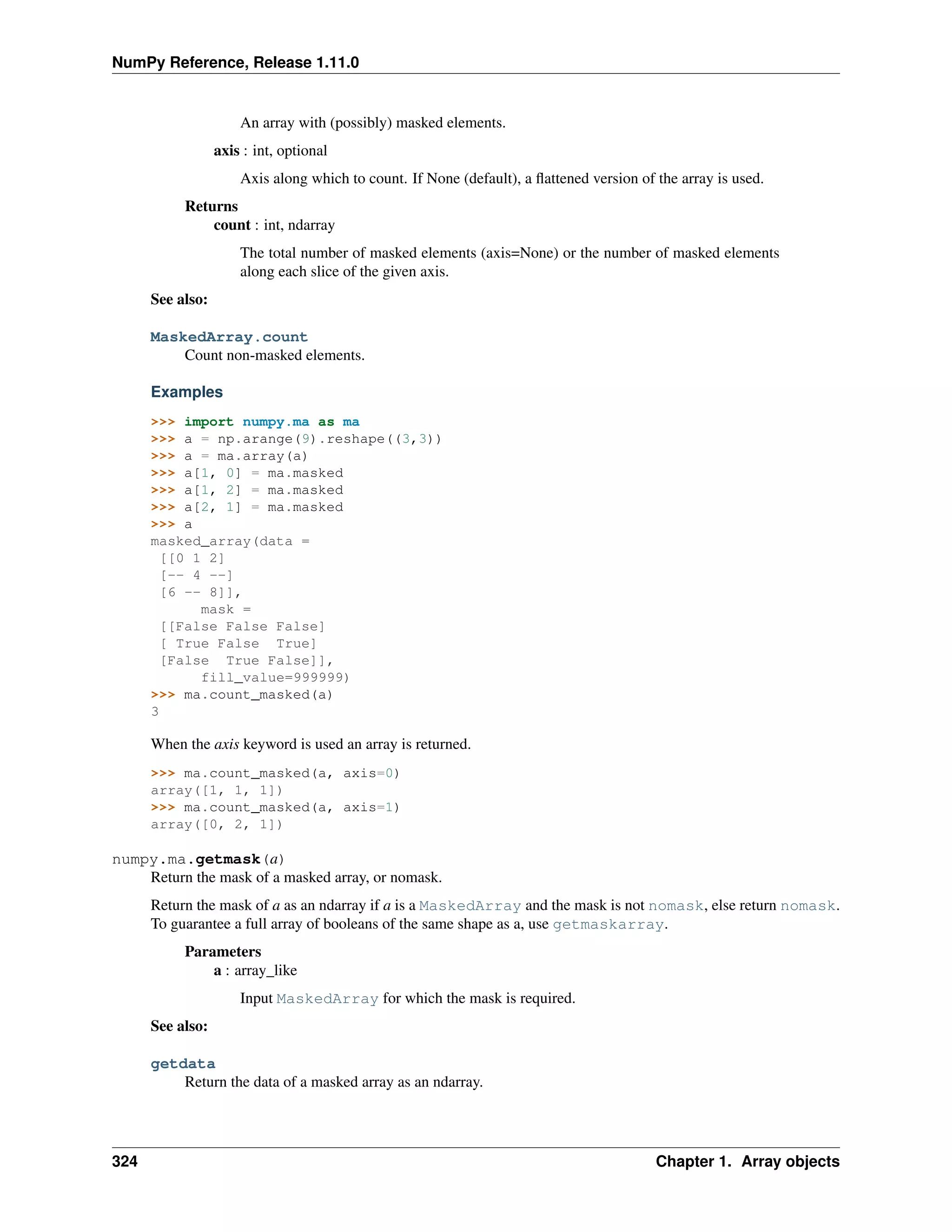 NumPy Reference, Release 1.11.0
An array with (possibly) masked elements.
axis : int, optional
Axis along which to count. If None (default), a flattened version of the array is used.
Returns
count : int, ndarray
The total number of masked elements (axis=None) or the number of masked elements
along each slice of the given axis.
See also:
MaskedArray.count
Count non-masked elements.
Examples
>>> import numpy.ma as ma
>>> a = np.arange(9).reshape((3,3))
>>> a = ma.array(a)
>>> a[1, 0] = ma.masked
>>> a[1, 2] = ma.masked
>>> a[2, 1] = ma.masked
>>> a
masked_array(data =
[[0 1 2]
[-- 4 --]
[6 -- 8]],
mask =
[[False False False]
[ True False True]
[False True False]],
fill_value=999999)
>>> ma.count_masked(a)
3
When the axis keyword is used an array is returned.
>>> ma.count_masked(a, axis=0)
array([1, 1, 1])
>>> ma.count_masked(a, axis=1)
array([0, 2, 1])
numpy.ma.getmask(a)
Return the mask of a masked array, or nomask.
Return the mask of a as an ndarray if a is a MaskedArray and the mask is not nomask, else return nomask.
To guarantee a full array of booleans of the same shape as a, use getmaskarray.
Parameters
a : array_like
Input MaskedArray for which the mask is required.
See also:
getdata
Return the data of a masked array as an ndarray.
324 Chapter 1. Array objects
 