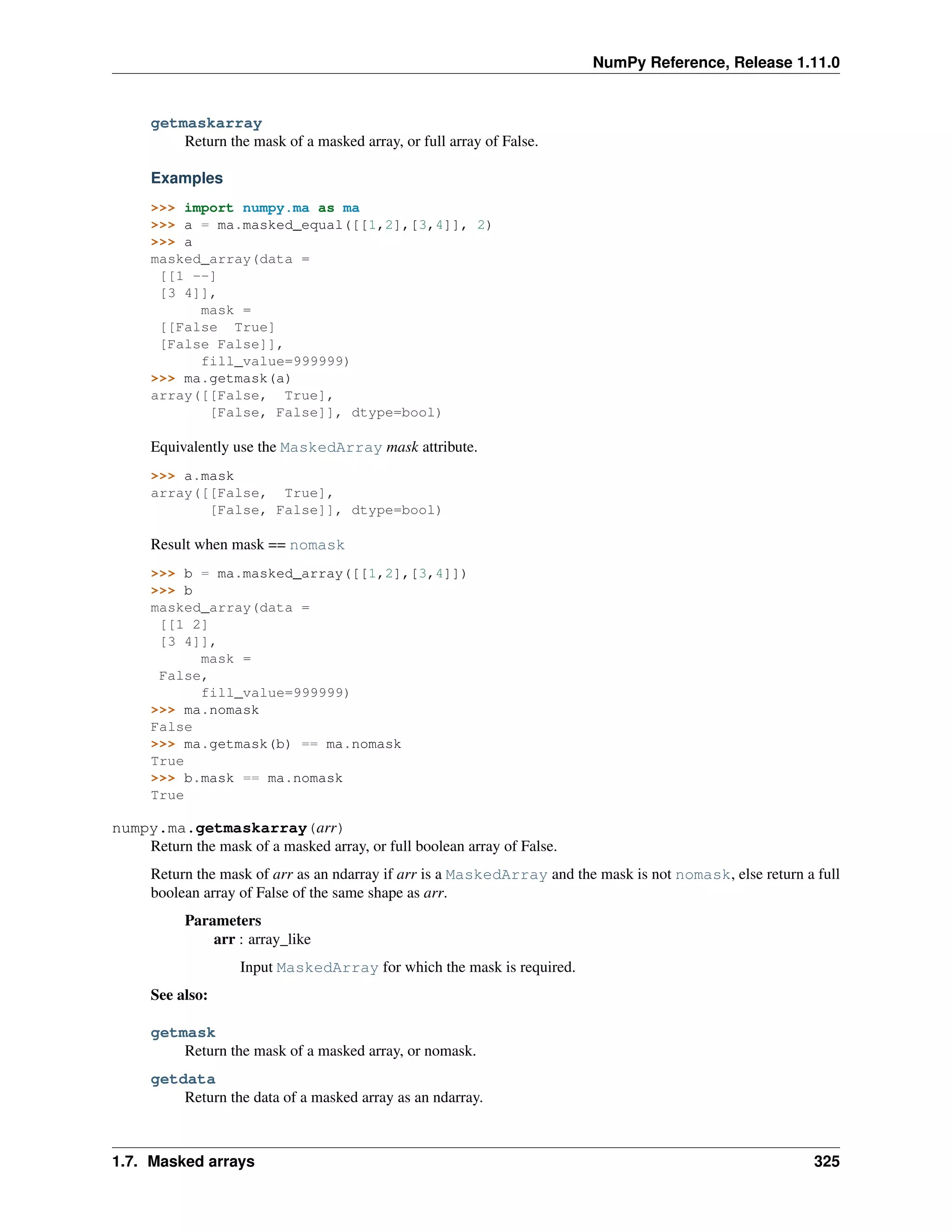 NumPy Reference, Release 1.11.0
getmaskarray
Return the mask of a masked array, or full array of False.
Examples
>>> import numpy.ma as ma
>>> a = ma.masked_equal([[1,2],[3,4]], 2)
>>> a
masked_array(data =
[[1 --]
[3 4]],
mask =
[[False True]
[False False]],
fill_value=999999)
>>> ma.getmask(a)
array([[False, True],
[False, False]], dtype=bool)
Equivalently use the MaskedArray mask attribute.
>>> a.mask
array([[False, True],
[False, False]], dtype=bool)
Result when mask == nomask
>>> b = ma.masked_array([[1,2],[3,4]])
>>> b
masked_array(data =
[[1 2]
[3 4]],
mask =
False,
fill_value=999999)
>>> ma.nomask
False
>>> ma.getmask(b) == ma.nomask
True
>>> b.mask == ma.nomask
True
numpy.ma.getmaskarray(arr)
Return the mask of a masked array, or full boolean array of False.
Return the mask of arr as an ndarray if arr is a MaskedArray and the mask is not nomask, else return a full
boolean array of False of the same shape as arr.
Parameters
arr : array_like
Input MaskedArray for which the mask is required.
See also:
getmask
Return the mask of a masked array, or nomask.
getdata
Return the data of a masked array as an ndarray.
1.7. Masked arrays 325
 