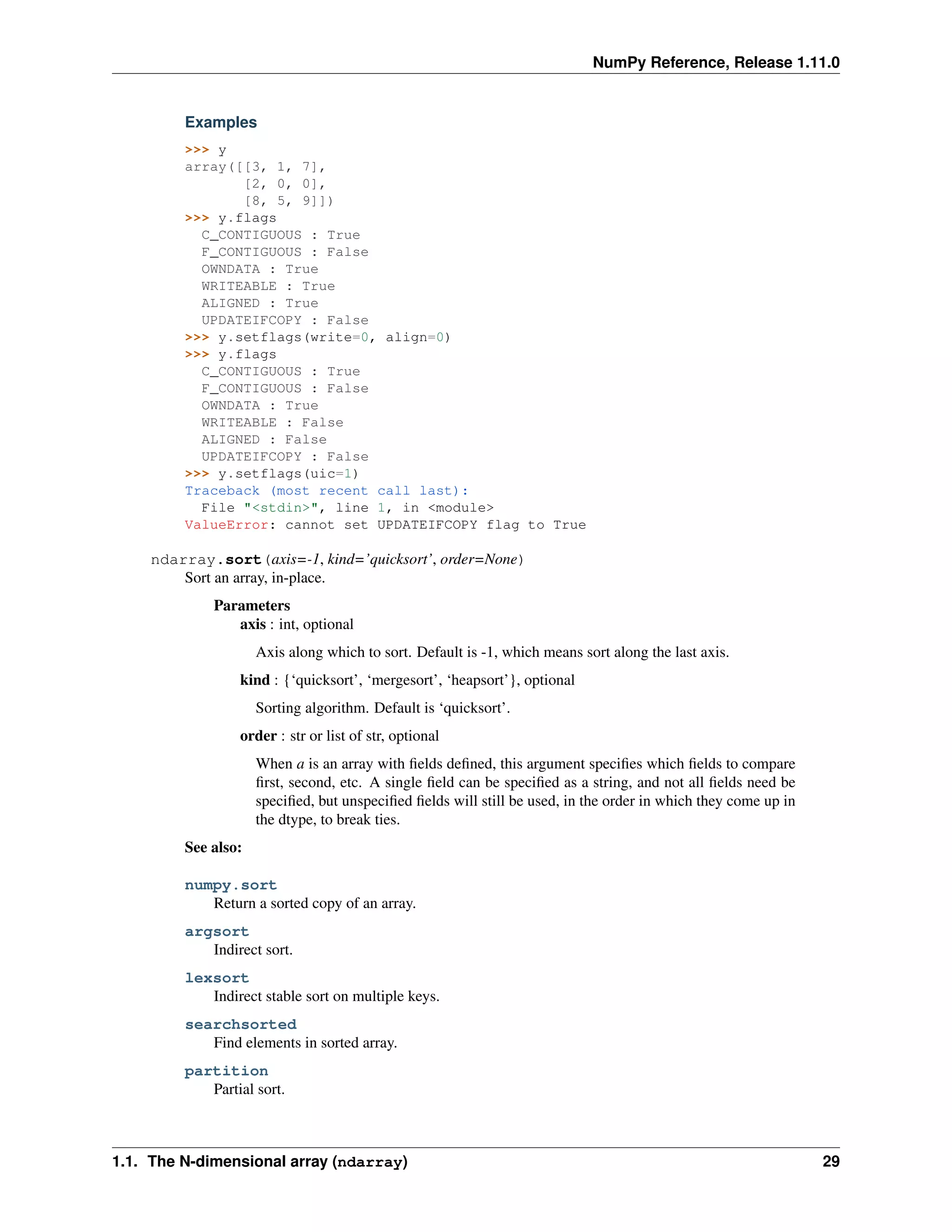 NumPy Reference, Release 1.11.0
Examples
>>> y
array([[3, 1, 7],
[2, 0, 0],
[8, 5, 9]])
>>> y.flags
C_CONTIGUOUS : True
F_CONTIGUOUS : False
OWNDATA : True
WRITEABLE : True
ALIGNED : True
UPDATEIFCOPY : False
>>> y.setflags(write=0, align=0)
>>> y.flags
C_CONTIGUOUS : True
F_CONTIGUOUS : False
OWNDATA : True
WRITEABLE : False
ALIGNED : False
UPDATEIFCOPY : False
>>> y.setflags(uic=1)
Traceback (most recent call last):
File "<stdin>", line 1, in <module>
ValueError: cannot set UPDATEIFCOPY flag to True
ndarray.sort(axis=-1, kind=’quicksort’, order=None)
Sort an array, in-place.
Parameters
axis : int, optional
Axis along which to sort. Default is -1, which means sort along the last axis.
kind : {‘quicksort’, ‘mergesort’, ‘heapsort’}, optional
Sorting algorithm. Default is ‘quicksort’.
order : str or list of str, optional
When a is an array with fields defined, this argument specifies which fields to compare
first, second, etc. A single field can be specified as a string, and not all fields need be
specified, but unspecified fields will still be used, in the order in which they come up in
the dtype, to break ties.
See also:
numpy.sort
Return a sorted copy of an array.
argsort
Indirect sort.
lexsort
Indirect stable sort on multiple keys.
searchsorted
Find elements in sorted array.
partition
Partial sort.
1.1. The N-dimensional array (ndarray) 29
 