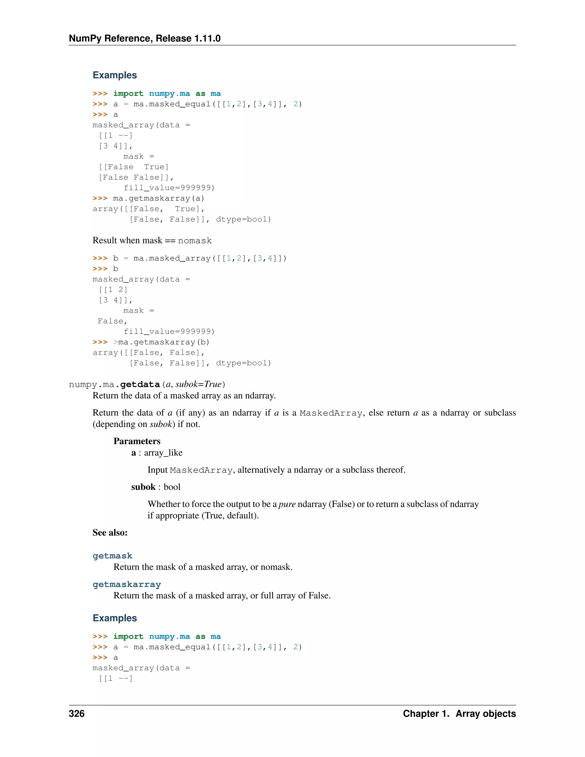 NumPy Reference, Release 1.11.0
Examples
>>> import numpy.ma as ma
>>> a = ma.masked_equal([[1,2],[3,4]], 2)
>>> a
masked_array(data =
[[1 --]
[3 4]],
mask =
[[False True]
[False False]],
fill_value=999999)
>>> ma.getmaskarray(a)
array([[False, True],
[False, False]], dtype=bool)
Result when mask == nomask
>>> b = ma.masked_array([[1,2],[3,4]])
>>> b
masked_array(data =
[[1 2]
[3 4]],
mask =
False,
fill_value=999999)
>>> >ma.getmaskarray(b)
array([[False, False],
[False, False]], dtype=bool)
numpy.ma.getdata(a, subok=True)
Return the data of a masked array as an ndarray.
Return the data of a (if any) as an ndarray if a is a MaskedArray, else return a as a ndarray or subclass
(depending on subok) if not.
Parameters
a : array_like
Input MaskedArray, alternatively a ndarray or a subclass thereof.
subok : bool
Whether to force the output to be a pure ndarray (False) or to return a subclass of ndarray
if appropriate (True, default).
See also:
getmask
Return the mask of a masked array, or nomask.
getmaskarray
Return the mask of a masked array, or full array of False.
Examples
>>> import numpy.ma as ma
>>> a = ma.masked_equal([[1,2],[3,4]], 2)
>>> a
masked_array(data =
[[1 --]
326 Chapter 1. Array objects
 