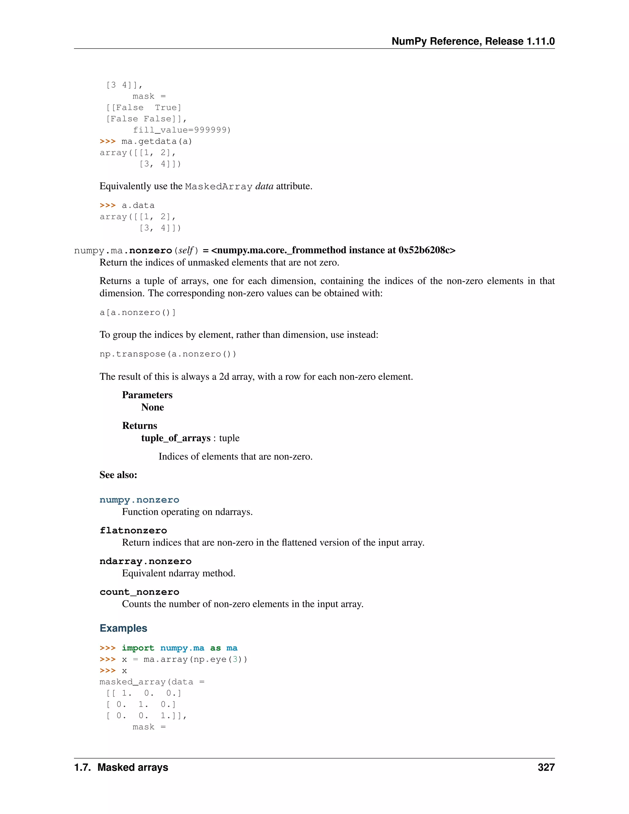 NumPy Reference, Release 1.11.0
[3 4]],
mask =
[[False True]
[False False]],
fill_value=999999)
>>> ma.getdata(a)
array([[1, 2],
[3, 4]])
Equivalently use the MaskedArray data attribute.
>>> a.data
array([[1, 2],
[3, 4]])
numpy.ma.nonzero(self) = <numpy.ma.core._frommethod instance at 0x52b6208c>
Return the indices of unmasked elements that are not zero.
Returns a tuple of arrays, one for each dimension, containing the indices of the non-zero elements in that
dimension. The corresponding non-zero values can be obtained with:
a[a.nonzero()]
To group the indices by element, rather than dimension, use instead:
np.transpose(a.nonzero())
The result of this is always a 2d array, with a row for each non-zero element.
Parameters
None
Returns
tuple_of_arrays : tuple
Indices of elements that are non-zero.
See also:
numpy.nonzero
Function operating on ndarrays.
flatnonzero
Return indices that are non-zero in the flattened version of the input array.
ndarray.nonzero
Equivalent ndarray method.
count_nonzero
Counts the number of non-zero elements in the input array.
Examples
>>> import numpy.ma as ma
>>> x = ma.array(np.eye(3))
>>> x
masked_array(data =
[[ 1. 0. 0.]
[ 0. 1. 0.]
[ 0. 0. 1.]],
mask =
1.7. Masked arrays 327
 