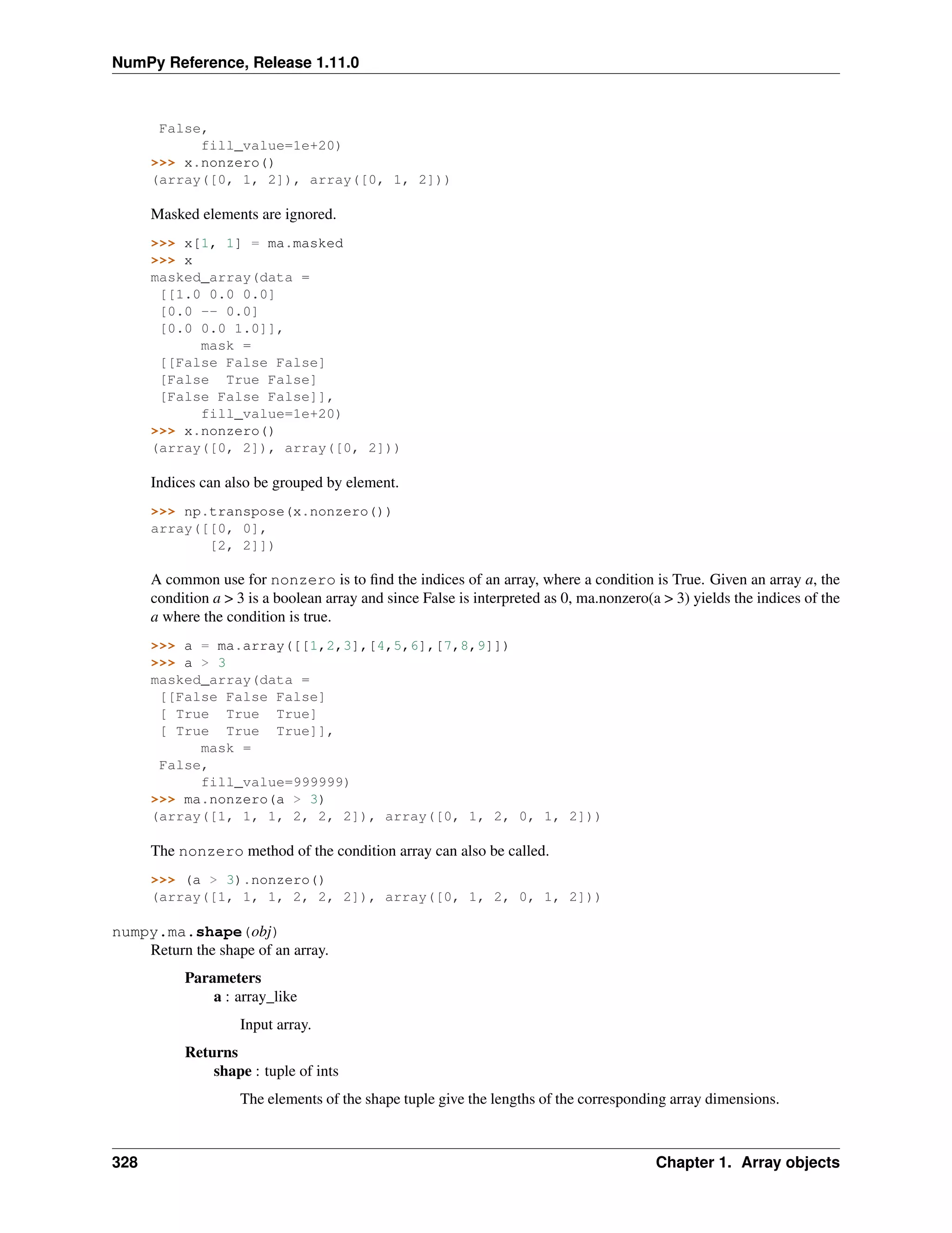 NumPy Reference, Release 1.11.0
False,
fill_value=1e+20)
>>> x.nonzero()
(array([0, 1, 2]), array([0, 1, 2]))
Masked elements are ignored.
>>> x[1, 1] = ma.masked
>>> x
masked_array(data =
[[1.0 0.0 0.0]
[0.0 -- 0.0]
[0.0 0.0 1.0]],
mask =
[[False False False]
[False True False]
[False False False]],
fill_value=1e+20)
>>> x.nonzero()
(array([0, 2]), array([0, 2]))
Indices can also be grouped by element.
>>> np.transpose(x.nonzero())
array([[0, 0],
[2, 2]])
A common use for nonzero is to find the indices of an array, where a condition is True. Given an array a, the
condition a > 3 is a boolean array and since False is interpreted as 0, ma.nonzero(a > 3) yields the indices of the
a where the condition is true.
>>> a = ma.array([[1,2,3],[4,5,6],[7,8,9]])
>>> a > 3
masked_array(data =
[[False False False]
[ True True True]
[ True True True]],
mask =
False,
fill_value=999999)
>>> ma.nonzero(a > 3)
(array([1, 1, 1, 2, 2, 2]), array([0, 1, 2, 0, 1, 2]))
The nonzero method of the condition array can also be called.
>>> (a > 3).nonzero()
(array([1, 1, 1, 2, 2, 2]), array([0, 1, 2, 0, 1, 2]))
numpy.ma.shape(obj)
Return the shape of an array.
Parameters
a : array_like
Input array.
Returns
shape : tuple of ints
The elements of the shape tuple give the lengths of the corresponding array dimensions.
328 Chapter 1. Array objects
 