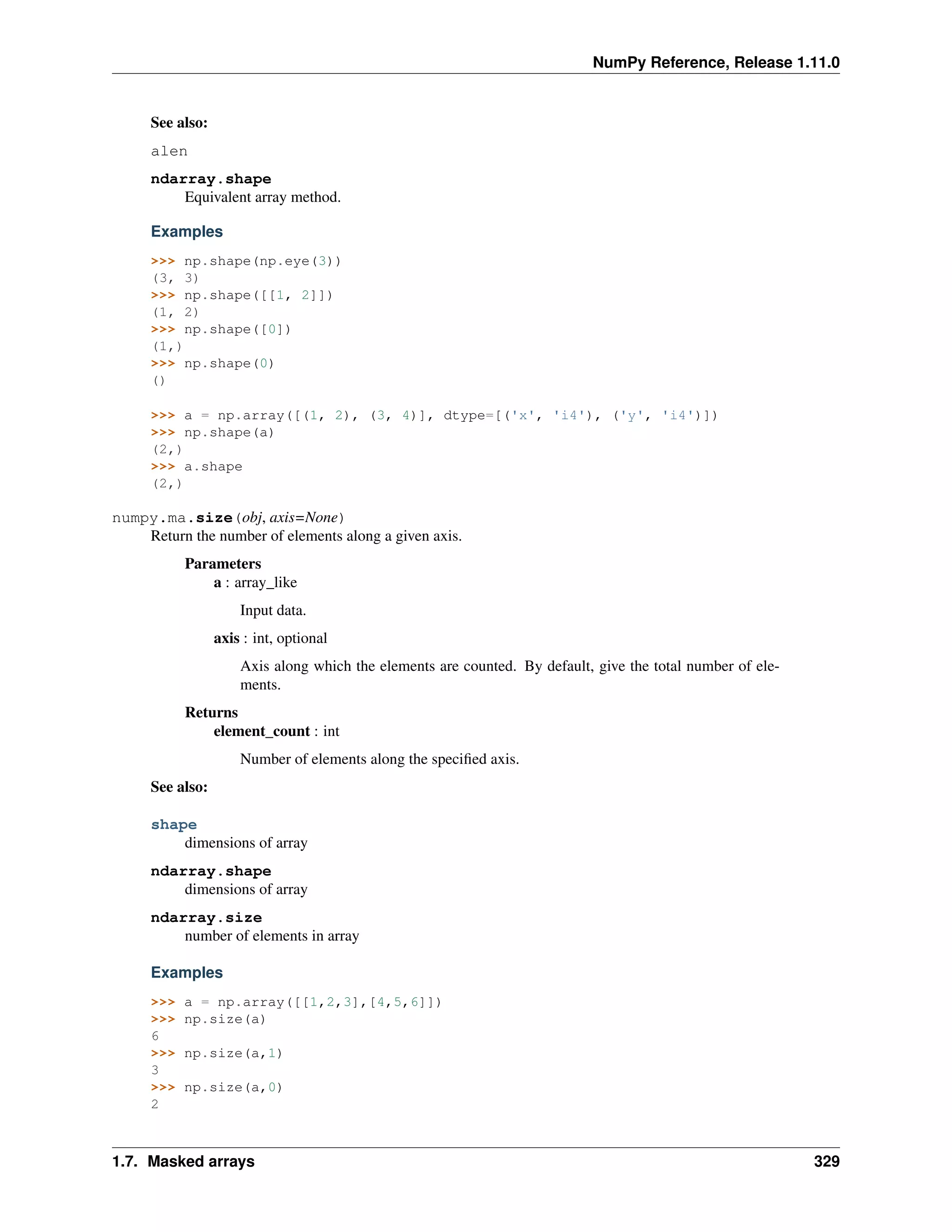 NumPy Reference, Release 1.11.0
See also:
alen
ndarray.shape
Equivalent array method.
Examples
>>> np.shape(np.eye(3))
(3, 3)
>>> np.shape([[1, 2]])
(1, 2)
>>> np.shape([0])
(1,)
>>> np.shape(0)
()
>>> a = np.array([(1, 2), (3, 4)], dtype=[('x', 'i4'), ('y', 'i4')])
>>> np.shape(a)
(2,)
>>> a.shape
(2,)
numpy.ma.size(obj, axis=None)
Return the number of elements along a given axis.
Parameters
a : array_like
Input data.
axis : int, optional
Axis along which the elements are counted. By default, give the total number of ele-
ments.
Returns
element_count : int
Number of elements along the specified axis.
See also:
shape
dimensions of array
ndarray.shape
dimensions of array
ndarray.size
number of elements in array
Examples
>>> a = np.array([[1,2,3],[4,5,6]])
>>> np.size(a)
6
>>> np.size(a,1)
3
>>> np.size(a,0)
2
1.7. Masked arrays 329
 