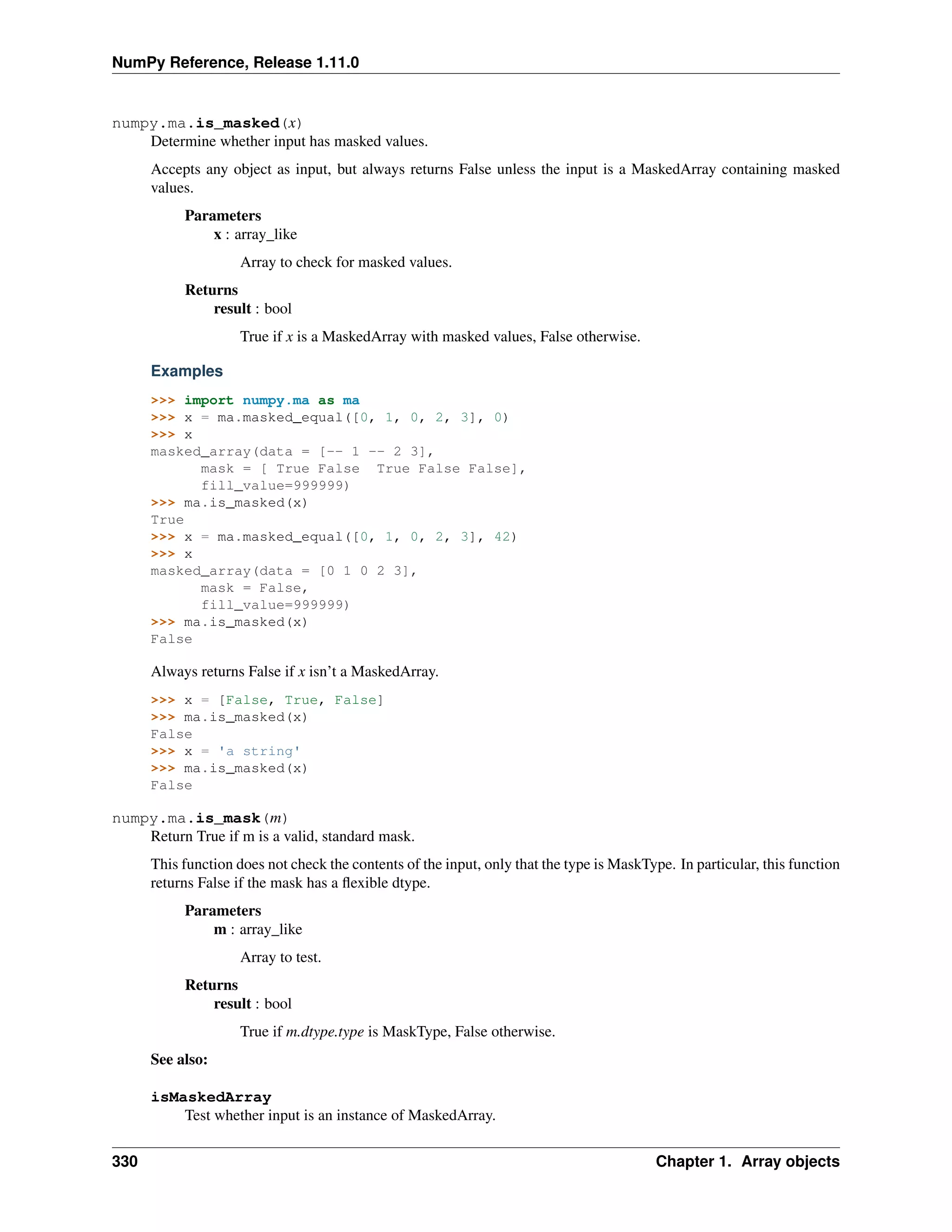 NumPy Reference, Release 1.11.0
numpy.ma.is_masked(x)
Determine whether input has masked values.
Accepts any object as input, but always returns False unless the input is a MaskedArray containing masked
values.
Parameters
x : array_like
Array to check for masked values.
Returns
result : bool
True if x is a MaskedArray with masked values, False otherwise.
Examples
>>> import numpy.ma as ma
>>> x = ma.masked_equal([0, 1, 0, 2, 3], 0)
>>> x
masked_array(data = [-- 1 -- 2 3],
mask = [ True False True False False],
fill_value=999999)
>>> ma.is_masked(x)
True
>>> x = ma.masked_equal([0, 1, 0, 2, 3], 42)
>>> x
masked_array(data = [0 1 0 2 3],
mask = False,
fill_value=999999)
>>> ma.is_masked(x)
False
Always returns False if x isn’t a MaskedArray.
>>> x = [False, True, False]
>>> ma.is_masked(x)
False
>>> x = 'a string'
>>> ma.is_masked(x)
False
numpy.ma.is_mask(m)
Return True if m is a valid, standard mask.
This function does not check the contents of the input, only that the type is MaskType. In particular, this function
returns False if the mask has a flexible dtype.
Parameters
m : array_like
Array to test.
Returns
result : bool
True if m.dtype.type is MaskType, False otherwise.
See also:
isMaskedArray
Test whether input is an instance of MaskedArray.
330 Chapter 1. Array objects
 