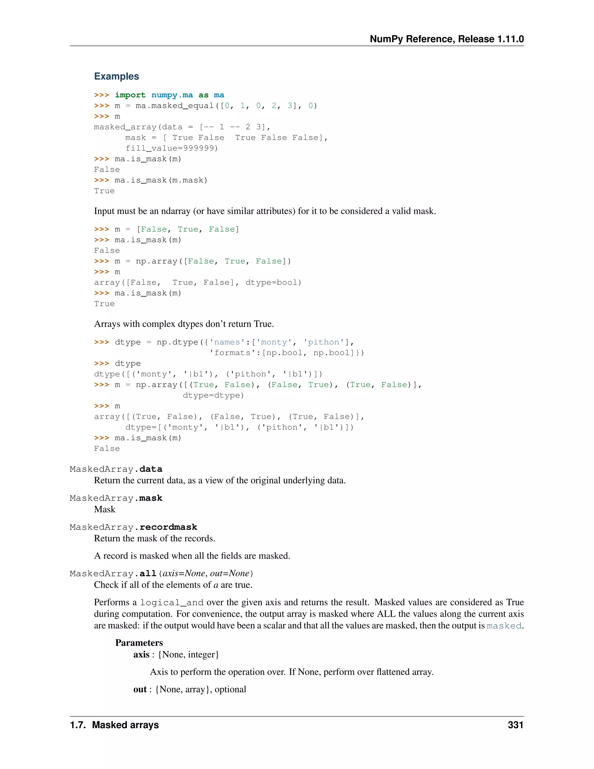 NumPy Reference, Release 1.11.0
Examples
>>> import numpy.ma as ma
>>> m = ma.masked_equal([0, 1, 0, 2, 3], 0)
>>> m
masked_array(data = [-- 1 -- 2 3],
mask = [ True False True False False],
fill_value=999999)
>>> ma.is_mask(m)
False
>>> ma.is_mask(m.mask)
True
Input must be an ndarray (or have similar attributes) for it to be considered a valid mask.
>>> m = [False, True, False]
>>> ma.is_mask(m)
False
>>> m = np.array([False, True, False])
>>> m
array([False, True, False], dtype=bool)
>>> ma.is_mask(m)
True
Arrays with complex dtypes don’t return True.
>>> dtype = np.dtype({'names':['monty', 'pithon'],
'formats':[np.bool, np.bool]})
>>> dtype
dtype([('monty', '|b1'), ('pithon', '|b1')])
>>> m = np.array([(True, False), (False, True), (True, False)],
dtype=dtype)
>>> m
array([(True, False), (False, True), (True, False)],
dtype=[('monty', '|b1'), ('pithon', '|b1')])
>>> ma.is_mask(m)
False
MaskedArray.data
Return the current data, as a view of the original underlying data.
MaskedArray.mask
Mask
MaskedArray.recordmask
Return the mask of the records.
A record is masked when all the fields are masked.
MaskedArray.all(axis=None, out=None)
Check if all of the elements of a are true.
Performs a logical_and over the given axis and returns the result. Masked values are considered as True
during computation. For convenience, the output array is masked where ALL the values along the current axis
are masked: if the output would have been a scalar and that all the values are masked, then the output is masked.
Parameters
axis : {None, integer}
Axis to perform the operation over. If None, perform over flattened array.
out : {None, array}, optional
1.7. Masked arrays 331
 