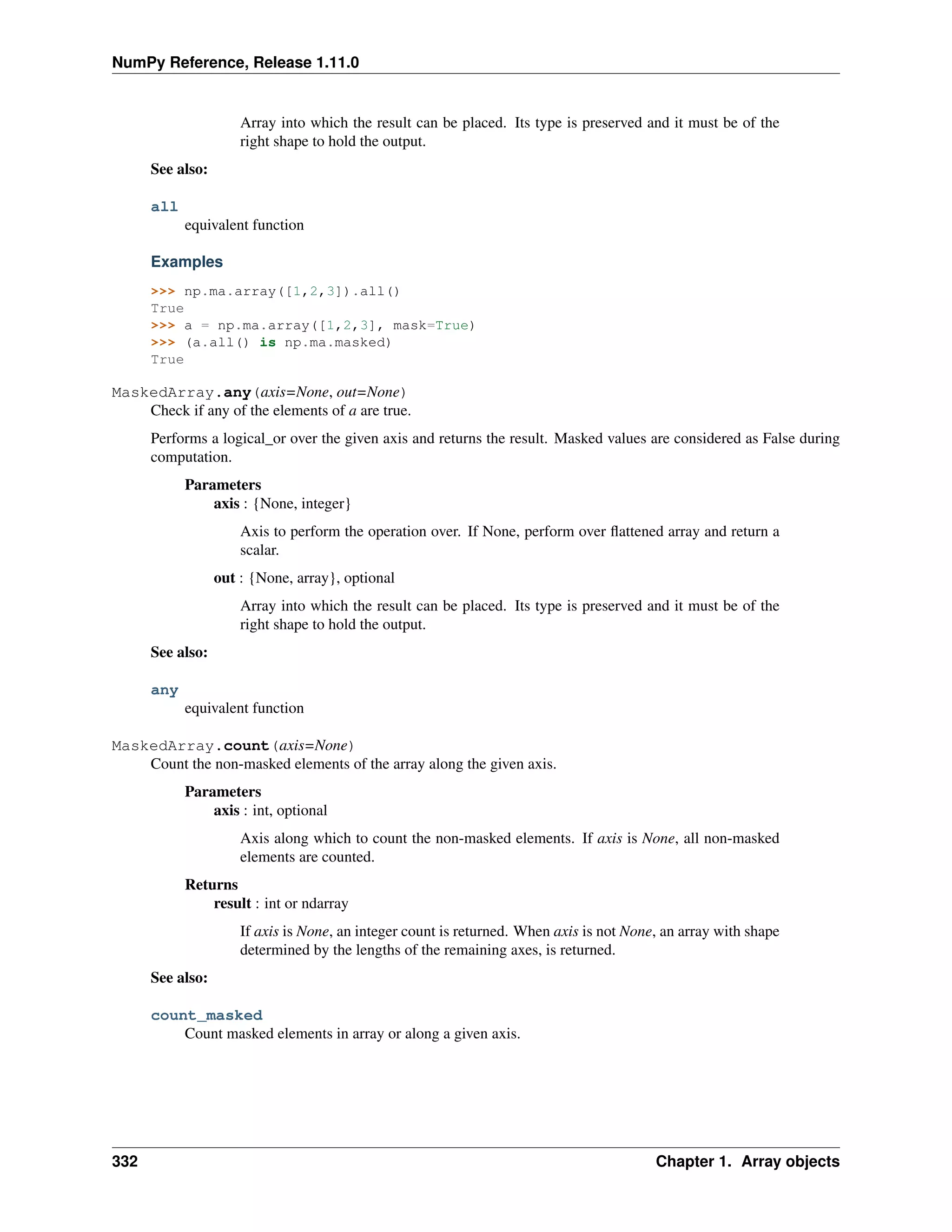 NumPy Reference, Release 1.11.0
Array into which the result can be placed. Its type is preserved and it must be of the
right shape to hold the output.
See also:
all
equivalent function
Examples
>>> np.ma.array([1,2,3]).all()
True
>>> a = np.ma.array([1,2,3], mask=True)
>>> (a.all() is np.ma.masked)
True
MaskedArray.any(axis=None, out=None)
Check if any of the elements of a are true.
Performs a logical_or over the given axis and returns the result. Masked values are considered as False during
computation.
Parameters
axis : {None, integer}
Axis to perform the operation over. If None, perform over flattened array and return a
scalar.
out : {None, array}, optional
Array into which the result can be placed. Its type is preserved and it must be of the
right shape to hold the output.
See also:
any
equivalent function
MaskedArray.count(axis=None)
Count the non-masked elements of the array along the given axis.
Parameters
axis : int, optional
Axis along which to count the non-masked elements. If axis is None, all non-masked
elements are counted.
Returns
result : int or ndarray
If axis is None, an integer count is returned. When axis is not None, an array with shape
determined by the lengths of the remaining axes, is returned.
See also:
count_masked
Count masked elements in array or along a given axis.
332 Chapter 1. Array objects
 