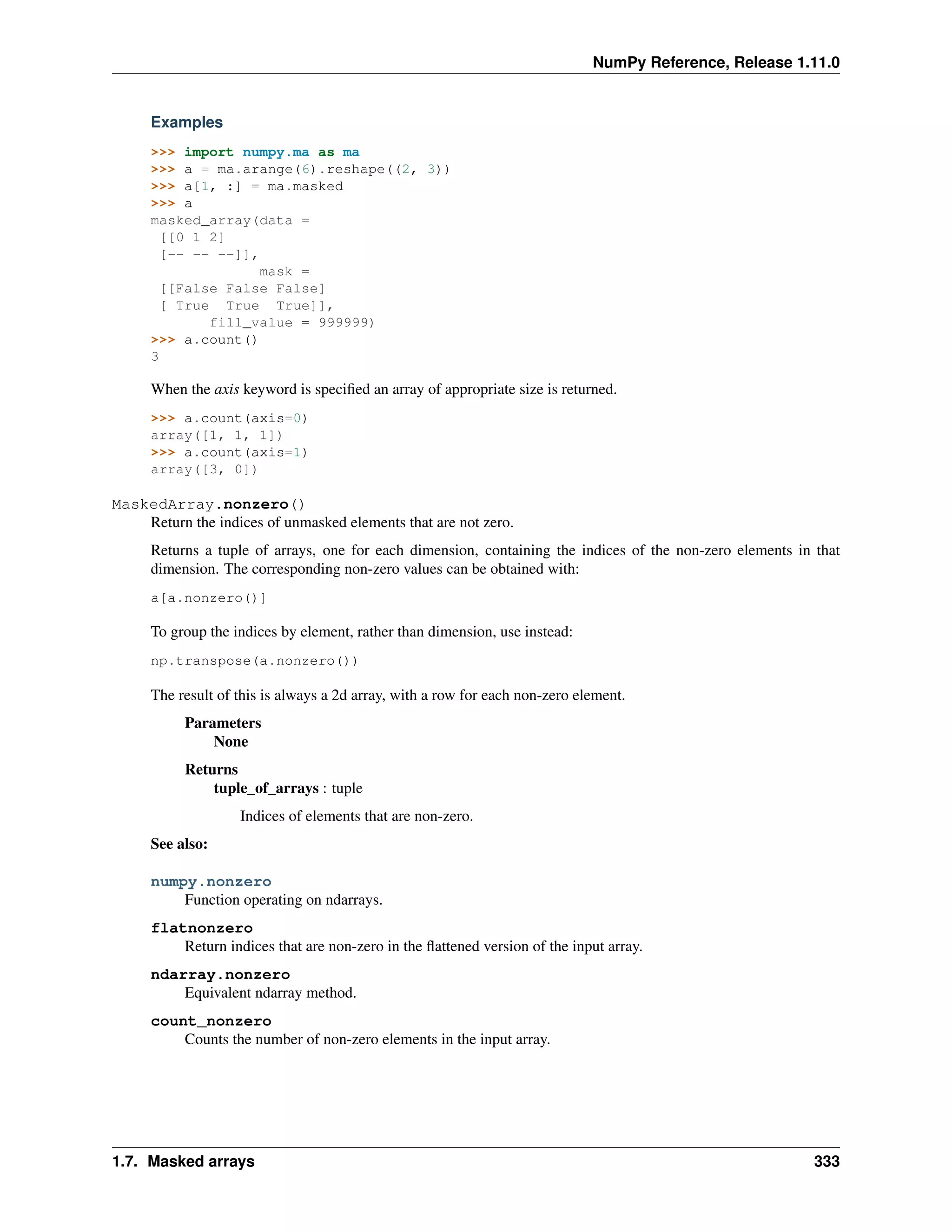 NumPy Reference, Release 1.11.0
Examples
>>> import numpy.ma as ma
>>> a = ma.arange(6).reshape((2, 3))
>>> a[1, :] = ma.masked
>>> a
masked_array(data =
[[0 1 2]
[-- -- --]],
mask =
[[False False False]
[ True True True]],
fill_value = 999999)
>>> a.count()
3
When the axis keyword is specified an array of appropriate size is returned.
>>> a.count(axis=0)
array([1, 1, 1])
>>> a.count(axis=1)
array([3, 0])
MaskedArray.nonzero()
Return the indices of unmasked elements that are not zero.
Returns a tuple of arrays, one for each dimension, containing the indices of the non-zero elements in that
dimension. The corresponding non-zero values can be obtained with:
a[a.nonzero()]
To group the indices by element, rather than dimension, use instead:
np.transpose(a.nonzero())
The result of this is always a 2d array, with a row for each non-zero element.
Parameters
None
Returns
tuple_of_arrays : tuple
Indices of elements that are non-zero.
See also:
numpy.nonzero
Function operating on ndarrays.
flatnonzero
Return indices that are non-zero in the flattened version of the input array.
ndarray.nonzero
Equivalent ndarray method.
count_nonzero
Counts the number of non-zero elements in the input array.
1.7. Masked arrays 333
 