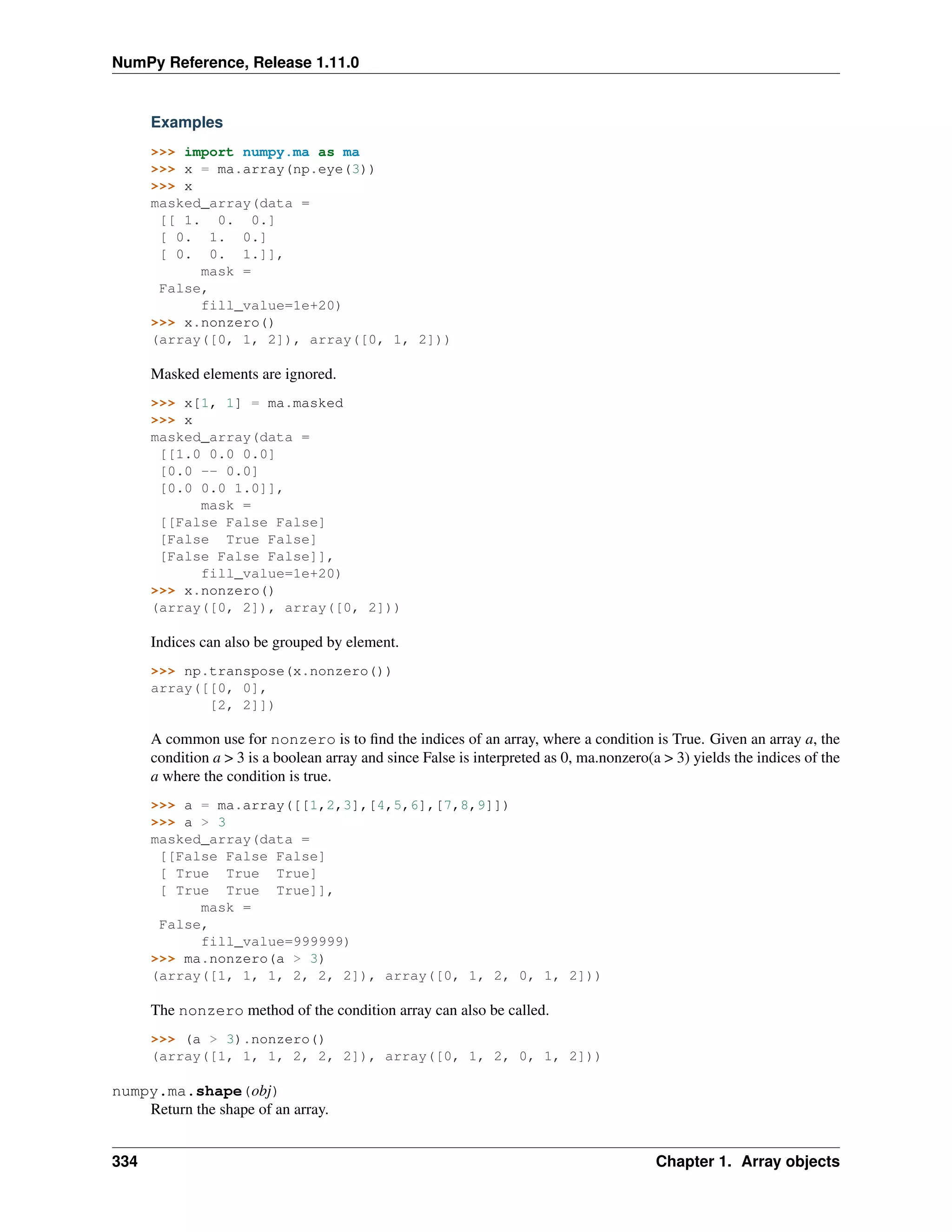 NumPy Reference, Release 1.11.0
Examples
>>> import numpy.ma as ma
>>> x = ma.array(np.eye(3))
>>> x
masked_array(data =
[[ 1. 0. 0.]
[ 0. 1. 0.]
[ 0. 0. 1.]],
mask =
False,
fill_value=1e+20)
>>> x.nonzero()
(array([0, 1, 2]), array([0, 1, 2]))
Masked elements are ignored.
>>> x[1, 1] = ma.masked
>>> x
masked_array(data =
[[1.0 0.0 0.0]
[0.0 -- 0.0]
[0.0 0.0 1.0]],
mask =
[[False False False]
[False True False]
[False False False]],
fill_value=1e+20)
>>> x.nonzero()
(array([0, 2]), array([0, 2]))
Indices can also be grouped by element.
>>> np.transpose(x.nonzero())
array([[0, 0],
[2, 2]])
A common use for nonzero is to find the indices of an array, where a condition is True. Given an array a, the
condition a > 3 is a boolean array and since False is interpreted as 0, ma.nonzero(a > 3) yields the indices of the
a where the condition is true.
>>> a = ma.array([[1,2,3],[4,5,6],[7,8,9]])
>>> a > 3
masked_array(data =
[[False False False]
[ True True True]
[ True True True]],
mask =
False,
fill_value=999999)
>>> ma.nonzero(a > 3)
(array([1, 1, 1, 2, 2, 2]), array([0, 1, 2, 0, 1, 2]))
The nonzero method of the condition array can also be called.
>>> (a > 3).nonzero()
(array([1, 1, 1, 2, 2, 2]), array([0, 1, 2, 0, 1, 2]))
numpy.ma.shape(obj)
Return the shape of an array.
334 Chapter 1. Array objects
 