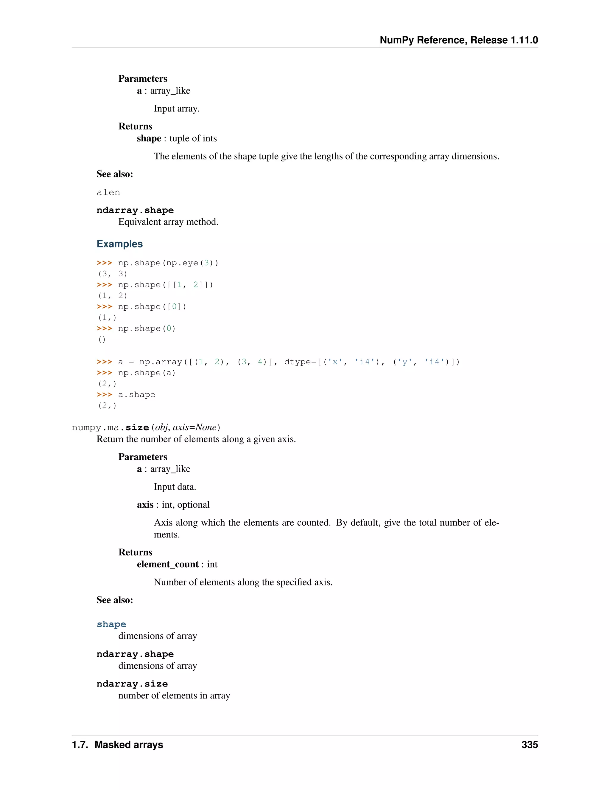 NumPy Reference, Release 1.11.0
Parameters
a : array_like
Input array.
Returns
shape : tuple of ints
The elements of the shape tuple give the lengths of the corresponding array dimensions.
See also:
alen
ndarray.shape
Equivalent array method.
Examples
>>> np.shape(np.eye(3))
(3, 3)
>>> np.shape([[1, 2]])
(1, 2)
>>> np.shape([0])
(1,)
>>> np.shape(0)
()
>>> a = np.array([(1, 2), (3, 4)], dtype=[('x', 'i4'), ('y', 'i4')])
>>> np.shape(a)
(2,)
>>> a.shape
(2,)
numpy.ma.size(obj, axis=None)
Return the number of elements along a given axis.
Parameters
a : array_like
Input data.
axis : int, optional
Axis along which the elements are counted. By default, give the total number of ele-
ments.
Returns
element_count : int
Number of elements along the specified axis.
See also:
shape
dimensions of array
ndarray.shape
dimensions of array
ndarray.size
number of elements in array
1.7. Masked arrays 335
 