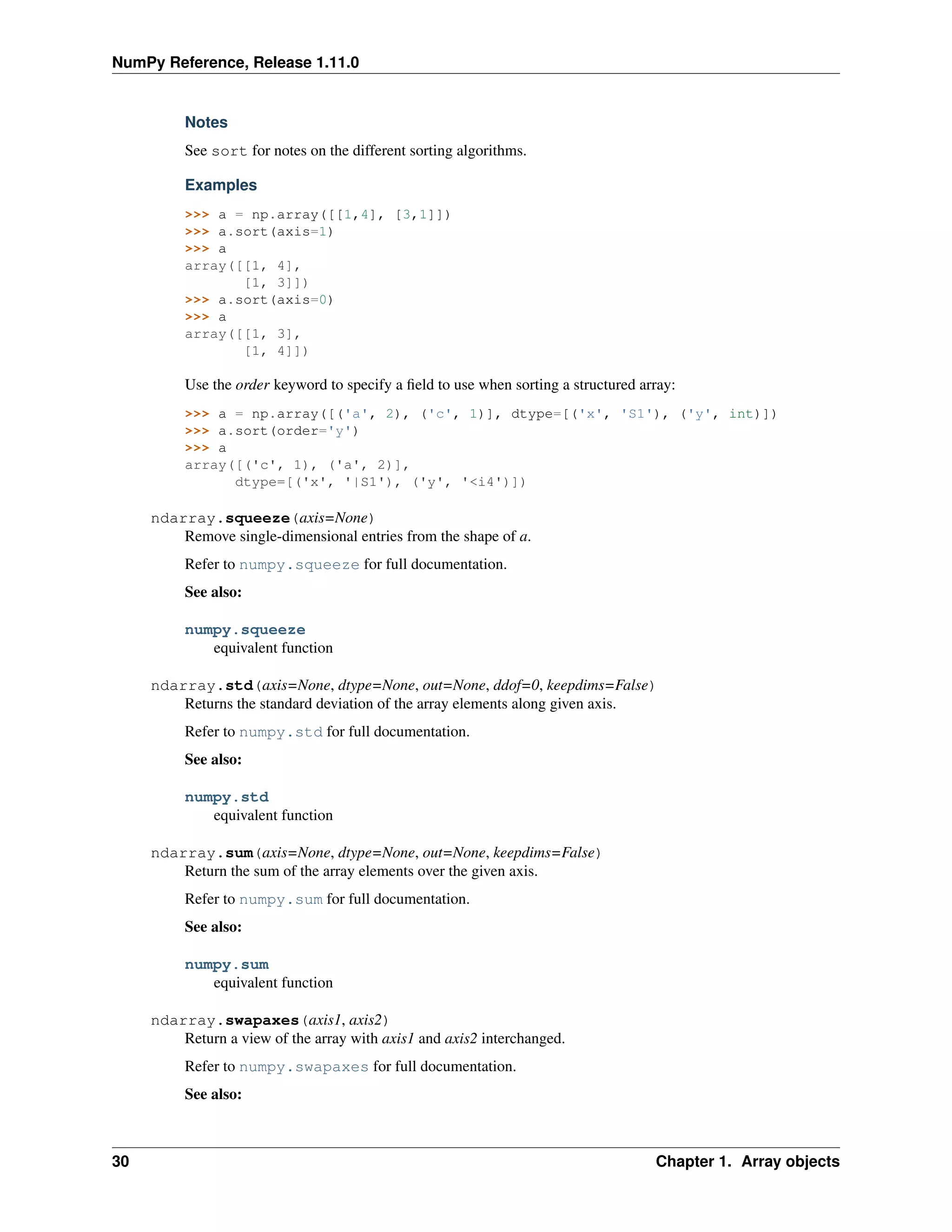 NumPy Reference, Release 1.11.0
Notes
See sort for notes on the different sorting algorithms.
Examples
>>> a = np.array([[1,4], [3,1]])
>>> a.sort(axis=1)
>>> a
array([[1, 4],
[1, 3]])
>>> a.sort(axis=0)
>>> a
array([[1, 3],
[1, 4]])
Use the order keyword to specify a field to use when sorting a structured array:
>>> a = np.array([('a', 2), ('c', 1)], dtype=[('x', 'S1'), ('y', int)])
>>> a.sort(order='y')
>>> a
array([('c', 1), ('a', 2)],
dtype=[('x', '|S1'), ('y', '<i4')])
ndarray.squeeze(axis=None)
Remove single-dimensional entries from the shape of a.
Refer to numpy.squeeze for full documentation.
See also:
numpy.squeeze
equivalent function
ndarray.std(axis=None, dtype=None, out=None, ddof=0, keepdims=False)
Returns the standard deviation of the array elements along given axis.
Refer to numpy.std for full documentation.
See also:
numpy.std
equivalent function
ndarray.sum(axis=None, dtype=None, out=None, keepdims=False)
Return the sum of the array elements over the given axis.
Refer to numpy.sum for full documentation.
See also:
numpy.sum
equivalent function
ndarray.swapaxes(axis1, axis2)
Return a view of the array with axis1 and axis2 interchanged.
Refer to numpy.swapaxes for full documentation.
See also:
30 Chapter 1. Array objects
 