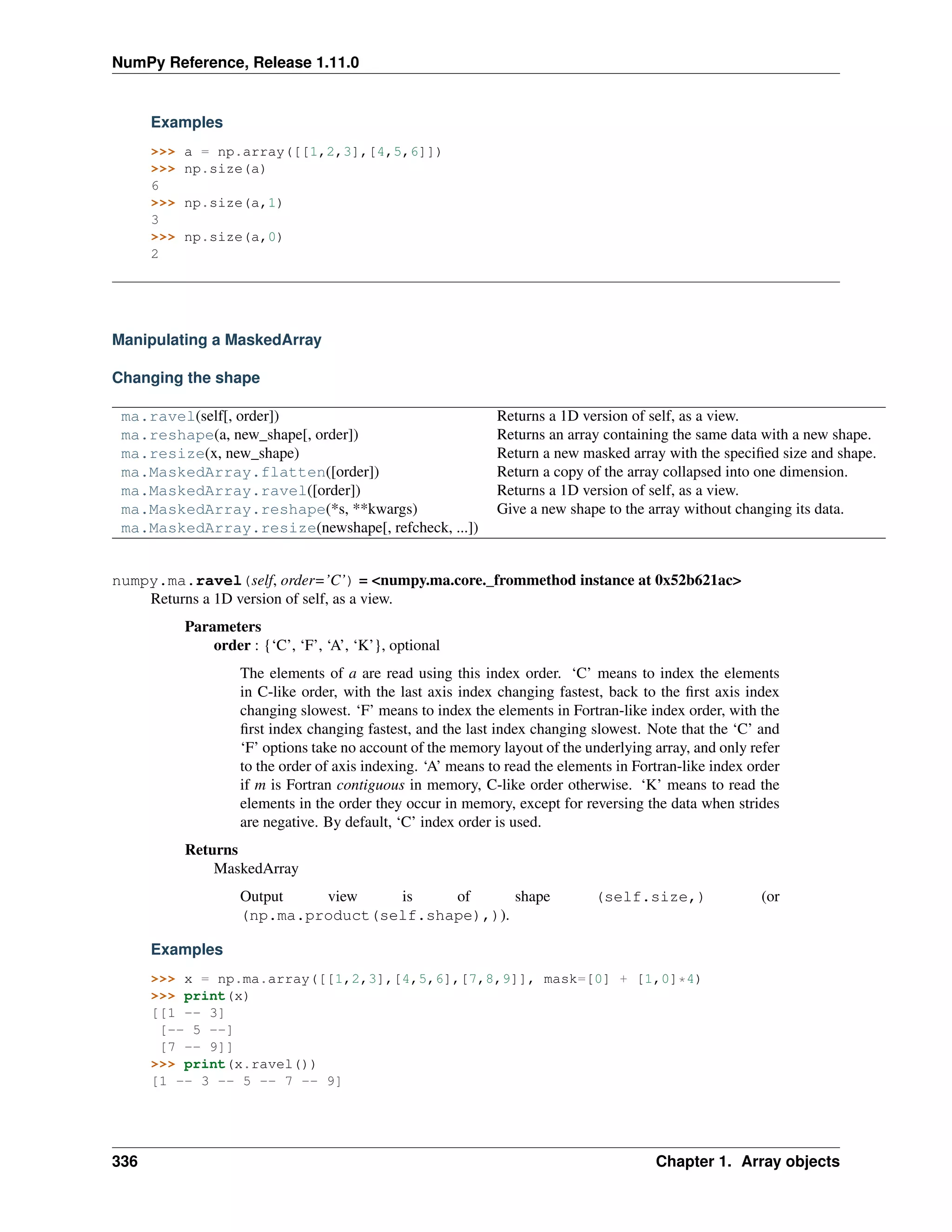 NumPy Reference, Release 1.11.0
Examples
>>> a = np.array([[1,2,3],[4,5,6]])
>>> np.size(a)
6
>>> np.size(a,1)
3
>>> np.size(a,0)
2
Manipulating a MaskedArray
Changing the shape
ma.ravel(self[, order]) Returns a 1D version of self, as a view.
ma.reshape(a, new_shape[, order]) Returns an array containing the same data with a new shape.
ma.resize(x, new_shape) Return a new masked array with the specified size and shape.
ma.MaskedArray.flatten([order]) Return a copy of the array collapsed into one dimension.
ma.MaskedArray.ravel([order]) Returns a 1D version of self, as a view.
ma.MaskedArray.reshape(*s, **kwargs) Give a new shape to the array without changing its data.
ma.MaskedArray.resize(newshape[, refcheck, ...])
numpy.ma.ravel(self, order=’C’) = <numpy.ma.core._frommethod instance at 0x52b621ac>
Returns a 1D version of self, as a view.
Parameters
order : {‘C’, ‘F’, ‘A’, ‘K’}, optional
The elements of a are read using this index order. ‘C’ means to index the elements
in C-like order, with the last axis index changing fastest, back to the first axis index
changing slowest. ‘F’ means to index the elements in Fortran-like index order, with the
first index changing fastest, and the last index changing slowest. Note that the ‘C’ and
‘F’ options take no account of the memory layout of the underlying array, and only refer
to the order of axis indexing. ‘A’ means to read the elements in Fortran-like index order
if m is Fortran contiguous in memory, C-like order otherwise. ‘K’ means to read the
elements in the order they occur in memory, except for reversing the data when strides
are negative. By default, ‘C’ index order is used.
Returns
MaskedArray
Output view is of shape (self.size,) (or
(np.ma.product(self.shape),)).
Examples
>>> x = np.ma.array([[1,2,3],[4,5,6],[7,8,9]], mask=[0] + [1,0]*4)
>>> print(x)
[[1 -- 3]
[-- 5 --]
[7 -- 9]]
>>> print(x.ravel())
[1 -- 3 -- 5 -- 7 -- 9]
336 Chapter 1. Array objects
 