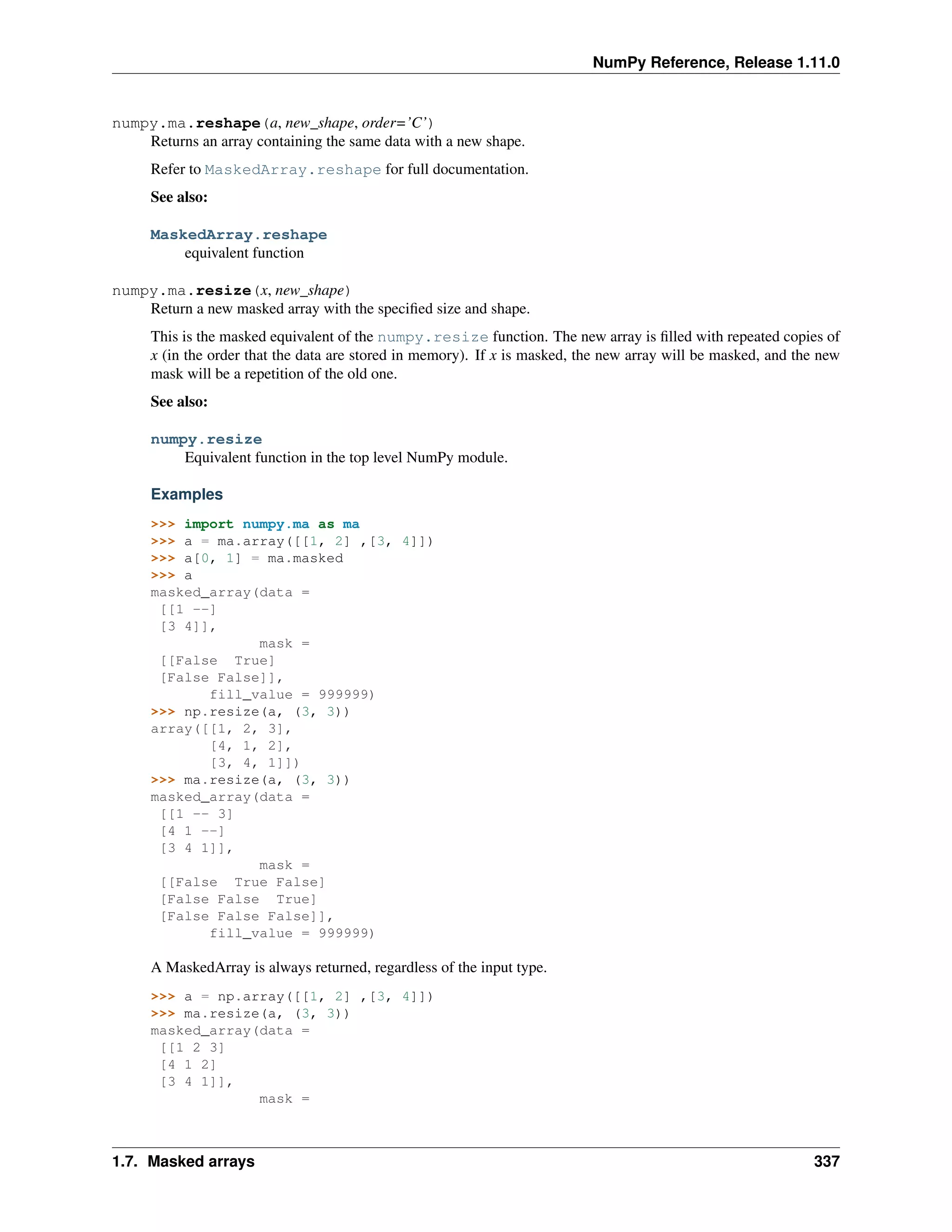 NumPy Reference, Release 1.11.0
numpy.ma.reshape(a, new_shape, order=’C’)
Returns an array containing the same data with a new shape.
Refer to MaskedArray.reshape for full documentation.
See also:
MaskedArray.reshape
equivalent function
numpy.ma.resize(x, new_shape)
Return a new masked array with the specified size and shape.
This is the masked equivalent of the numpy.resize function. The new array is filled with repeated copies of
x (in the order that the data are stored in memory). If x is masked, the new array will be masked, and the new
mask will be a repetition of the old one.
See also:
numpy.resize
Equivalent function in the top level NumPy module.
Examples
>>> import numpy.ma as ma
>>> a = ma.array([[1, 2] ,[3, 4]])
>>> a[0, 1] = ma.masked
>>> a
masked_array(data =
[[1 --]
[3 4]],
mask =
[[False True]
[False False]],
fill_value = 999999)
>>> np.resize(a, (3, 3))
array([[1, 2, 3],
[4, 1, 2],
[3, 4, 1]])
>>> ma.resize(a, (3, 3))
masked_array(data =
[[1 -- 3]
[4 1 --]
[3 4 1]],
mask =
[[False True False]
[False False True]
[False False False]],
fill_value = 999999)
A MaskedArray is always returned, regardless of the input type.
>>> a = np.array([[1, 2] ,[3, 4]])
>>> ma.resize(a, (3, 3))
masked_array(data =
[[1 2 3]
[4 1 2]
[3 4 1]],
mask =
1.7. Masked arrays 337
 