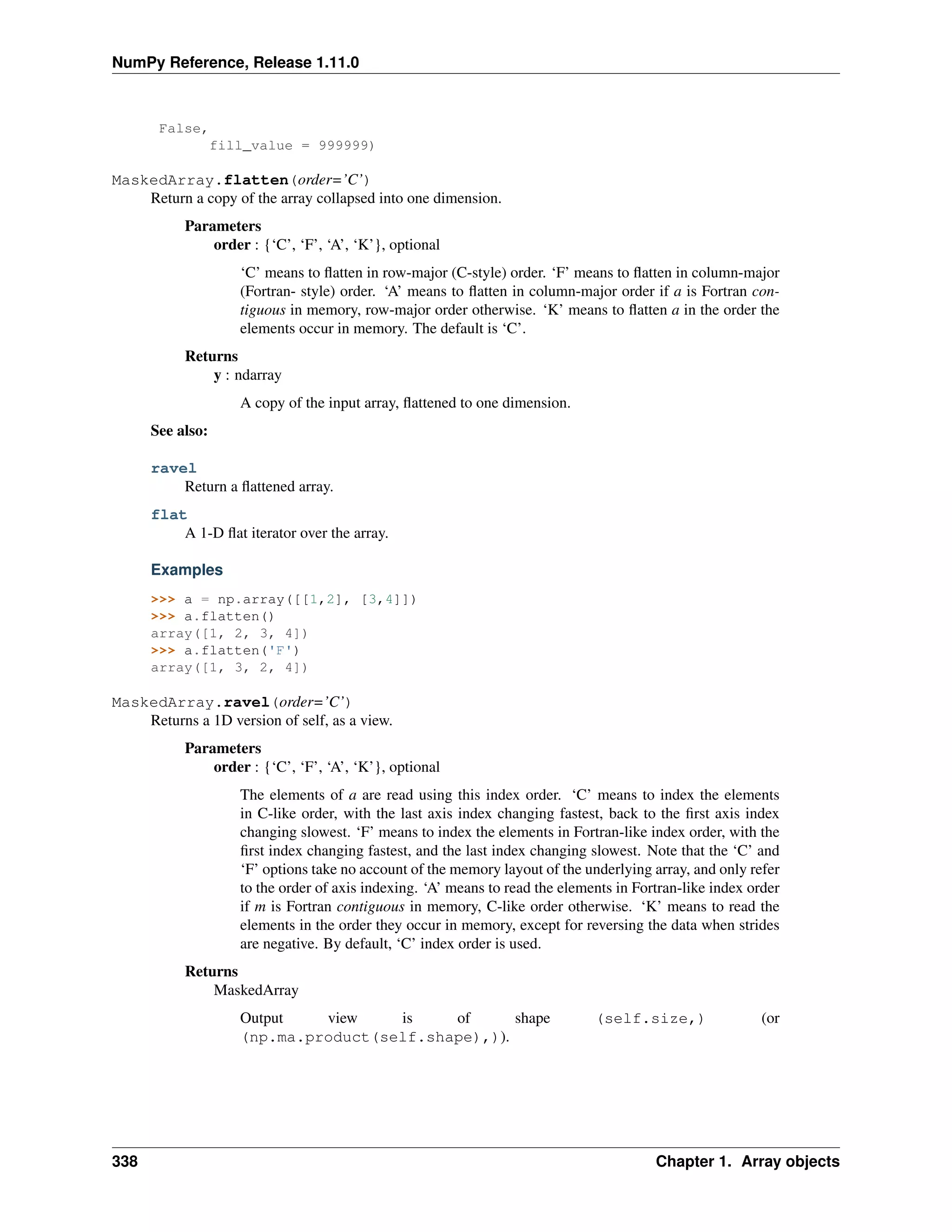 NumPy Reference, Release 1.11.0
False,
fill_value = 999999)
MaskedArray.flatten(order=’C’)
Return a copy of the array collapsed into one dimension.
Parameters
order : {‘C’, ‘F’, ‘A’, ‘K’}, optional
‘C’ means to flatten in row-major (C-style) order. ‘F’ means to flatten in column-major
(Fortran- style) order. ‘A’ means to flatten in column-major order if a is Fortran con-
tiguous in memory, row-major order otherwise. ‘K’ means to flatten a in the order the
elements occur in memory. The default is ‘C’.
Returns
y : ndarray
A copy of the input array, flattened to one dimension.
See also:
ravel
Return a flattened array.
flat
A 1-D flat iterator over the array.
Examples
>>> a = np.array([[1,2], [3,4]])
>>> a.flatten()
array([1, 2, 3, 4])
>>> a.flatten('F')
array([1, 3, 2, 4])
MaskedArray.ravel(order=’C’)
Returns a 1D version of self, as a view.
Parameters
order : {‘C’, ‘F’, ‘A’, ‘K’}, optional
The elements of a are read using this index order. ‘C’ means to index the elements
in C-like order, with the last axis index changing fastest, back to the first axis index
changing slowest. ‘F’ means to index the elements in Fortran-like index order, with the
first index changing fastest, and the last index changing slowest. Note that the ‘C’ and
‘F’ options take no account of the memory layout of the underlying array, and only refer
to the order of axis indexing. ‘A’ means to read the elements in Fortran-like index order
if m is Fortran contiguous in memory, C-like order otherwise. ‘K’ means to read the
elements in the order they occur in memory, except for reversing the data when strides
are negative. By default, ‘C’ index order is used.
Returns
MaskedArray
Output view is of shape (self.size,) (or
(np.ma.product(self.shape),)).
338 Chapter 1. Array objects
 