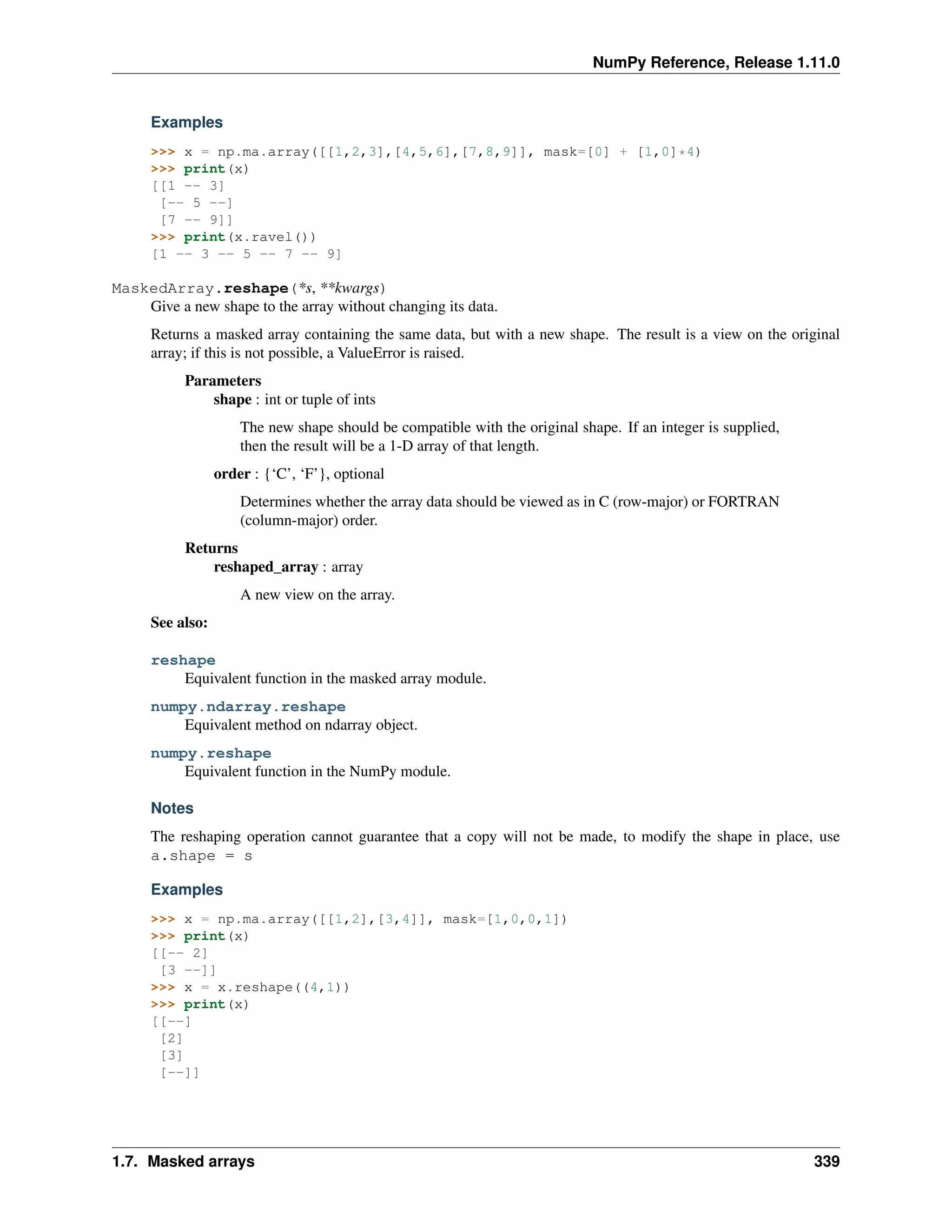 NumPy Reference, Release 1.11.0
Examples
>>> x = np.ma.array([[1,2,3],[4,5,6],[7,8,9]], mask=[0] + [1,0]*4)
>>> print(x)
[[1 -- 3]
[-- 5 --]
[7 -- 9]]
>>> print(x.ravel())
[1 -- 3 -- 5 -- 7 -- 9]
MaskedArray.reshape(*s, **kwargs)
Give a new shape to the array without changing its data.
Returns a masked array containing the same data, but with a new shape. The result is a view on the original
array; if this is not possible, a ValueError is raised.
Parameters
shape : int or tuple of ints
The new shape should be compatible with the original shape. If an integer is supplied,
then the result will be a 1-D array of that length.
order : {‘C’, ‘F’}, optional
Determines whether the array data should be viewed as in C (row-major) or FORTRAN
(column-major) order.
Returns
reshaped_array : array
A new view on the array.
See also:
reshape
Equivalent function in the masked array module.
numpy.ndarray.reshape
Equivalent method on ndarray object.
numpy.reshape
Equivalent function in the NumPy module.
Notes
The reshaping operation cannot guarantee that a copy will not be made, to modify the shape in place, use
a.shape = s
Examples
>>> x = np.ma.array([[1,2],[3,4]], mask=[1,0,0,1])
>>> print(x)
[[-- 2]
[3 --]]
>>> x = x.reshape((4,1))
>>> print(x)
[[--]
[2]
[3]
[--]]
1.7. Masked arrays 339
 