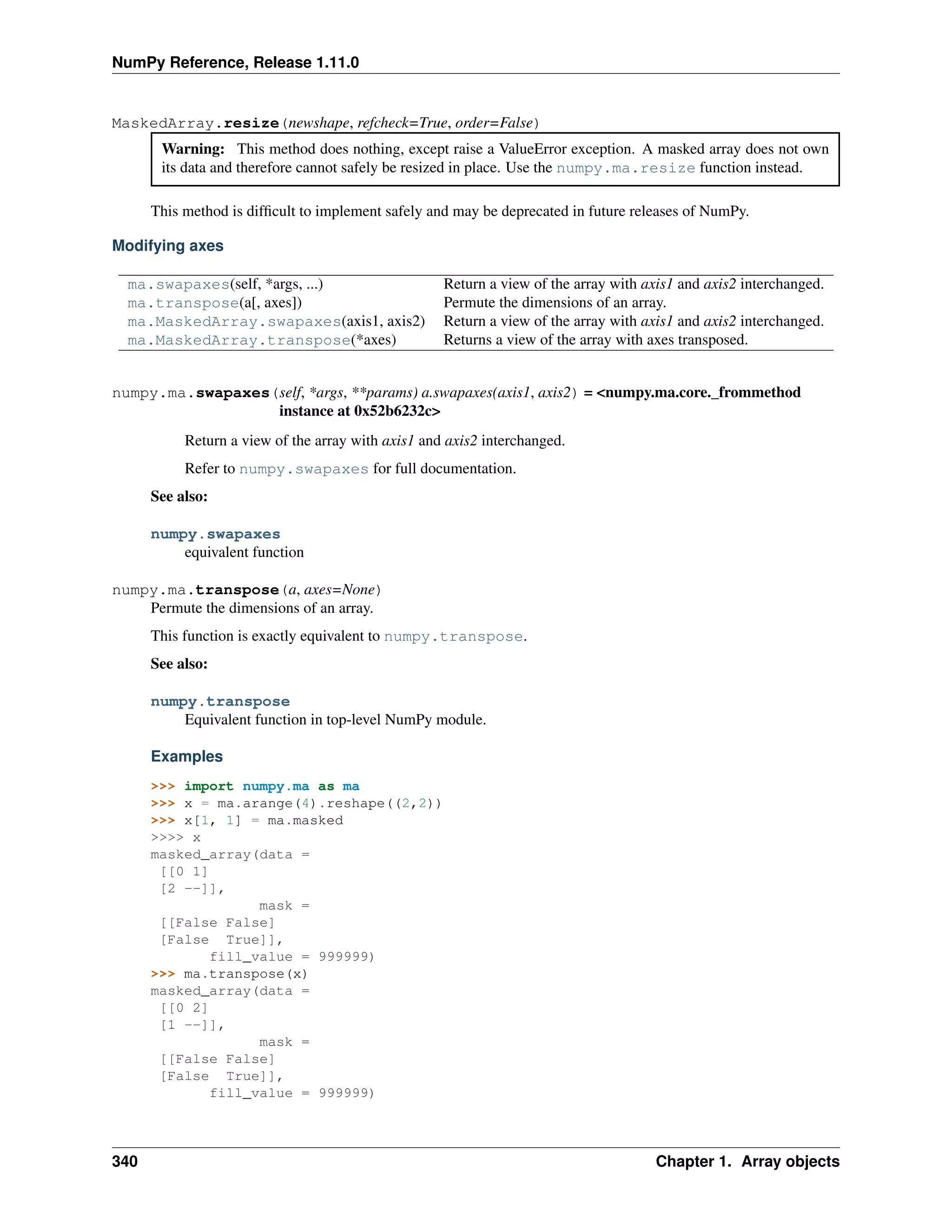 NumPy Reference, Release 1.11.0
MaskedArray.resize(newshape, refcheck=True, order=False)
Warning: This method does nothing, except raise a ValueError exception. A masked array does not own
its data and therefore cannot safely be resized in place. Use the numpy.ma.resize function instead.
This method is difficult to implement safely and may be deprecated in future releases of NumPy.
Modifying axes
ma.swapaxes(self, *args, ...) Return a view of the array with axis1 and axis2 interchanged.
ma.transpose(a[, axes]) Permute the dimensions of an array.
ma.MaskedArray.swapaxes(axis1, axis2) Return a view of the array with axis1 and axis2 interchanged.
ma.MaskedArray.transpose(*axes) Returns a view of the array with axes transposed.
numpy.ma.swapaxes(self, *args, **params) a.swapaxes(axis1, axis2) = <numpy.ma.core._frommethod
instance at 0x52b6232c>
Return a view of the array with axis1 and axis2 interchanged.
Refer to numpy.swapaxes for full documentation.
See also:
numpy.swapaxes
equivalent function
numpy.ma.transpose(a, axes=None)
Permute the dimensions of an array.
This function is exactly equivalent to numpy.transpose.
See also:
numpy.transpose
Equivalent function in top-level NumPy module.
Examples
>>> import numpy.ma as ma
>>> x = ma.arange(4).reshape((2,2))
>>> x[1, 1] = ma.masked
>>>> x
masked_array(data =
[[0 1]
[2 --]],
mask =
[[False False]
[False True]],
fill_value = 999999)
>>> ma.transpose(x)
masked_array(data =
[[0 2]
[1 --]],
mask =
[[False False]
[False True]],
fill_value = 999999)
340 Chapter 1. Array objects
 
