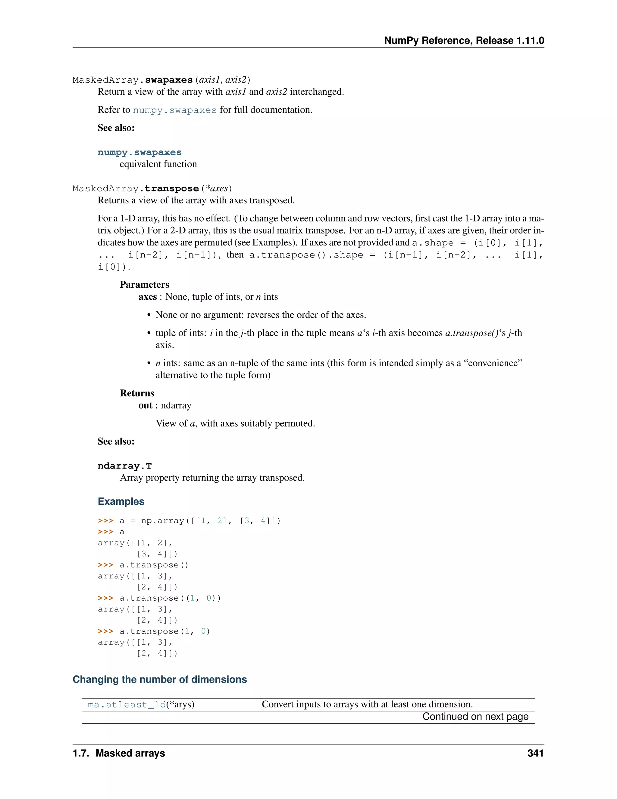 NumPy Reference, Release 1.11.0
MaskedArray.swapaxes(axis1, axis2)
Return a view of the array with axis1 and axis2 interchanged.
Refer to numpy.swapaxes for full documentation.
See also:
numpy.swapaxes
equivalent function
MaskedArray.transpose(*axes)
Returns a view of the array with axes transposed.
For a 1-D array, this has no effect. (To change between column and row vectors, first cast the 1-D array into a ma-
trix object.) For a 2-D array, this is the usual matrix transpose. For an n-D array, if axes are given, their order in-
dicates how the axes are permuted (see Examples). If axes are not provided and a.shape = (i[0], i[1],
... i[n-2], i[n-1]), then a.transpose().shape = (i[n-1], i[n-2], ... i[1],
i[0]).
Parameters
axes : None, tuple of ints, or n ints
• None or no argument: reverses the order of the axes.
• tuple of ints: i in the j-th place in the tuple means a‘s i-th axis becomes a.transpose()‘s j-th
axis.
• n ints: same as an n-tuple of the same ints (this form is intended simply as a “convenience”
alternative to the tuple form)
Returns
out : ndarray
View of a, with axes suitably permuted.
See also:
ndarray.T
Array property returning the array transposed.
Examples
>>> a = np.array([[1, 2], [3, 4]])
>>> a
array([[1, 2],
[3, 4]])
>>> a.transpose()
array([[1, 3],
[2, 4]])
>>> a.transpose((1, 0))
array([[1, 3],
[2, 4]])
>>> a.transpose(1, 0)
array([[1, 3],
[2, 4]])
Changing the number of dimensions
ma.atleast_1d(*arys) Convert inputs to arrays with at least one dimension.
Continued on next page
1.7. Masked arrays 341
 