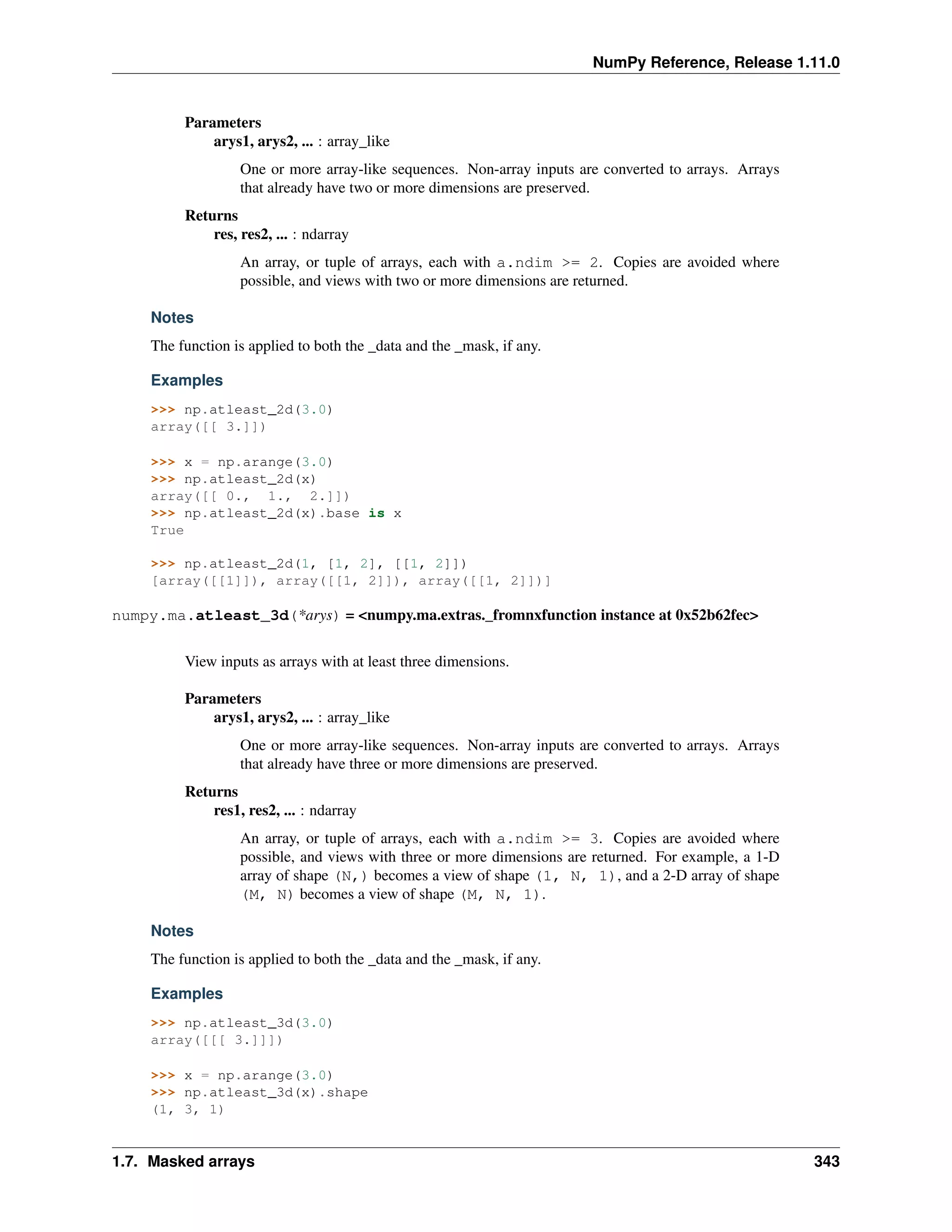 NumPy Reference, Release 1.11.0
Parameters
arys1, arys2, ... : array_like
One or more array-like sequences. Non-array inputs are converted to arrays. Arrays
that already have two or more dimensions are preserved.
Returns
res, res2, ... : ndarray
An array, or tuple of arrays, each with a.ndim >= 2. Copies are avoided where
possible, and views with two or more dimensions are returned.
Notes
The function is applied to both the _data and the _mask, if any.
Examples
>>> np.atleast_2d(3.0)
array([[ 3.]])
>>> x = np.arange(3.0)
>>> np.atleast_2d(x)
array([[ 0., 1., 2.]])
>>> np.atleast_2d(x).base is x
True
>>> np.atleast_2d(1, [1, 2], [[1, 2]])
[array([[1]]), array([[1, 2]]), array([[1, 2]])]
numpy.ma.atleast_3d(*arys) = <numpy.ma.extras._fromnxfunction instance at 0x52b62fec>
View inputs as arrays with at least three dimensions.
Parameters
arys1, arys2, ... : array_like
One or more array-like sequences. Non-array inputs are converted to arrays. Arrays
that already have three or more dimensions are preserved.
Returns
res1, res2, ... : ndarray
An array, or tuple of arrays, each with a.ndim >= 3. Copies are avoided where
possible, and views with three or more dimensions are returned. For example, a 1-D
array of shape (N,) becomes a view of shape (1, N, 1), and a 2-D array of shape
(M, N) becomes a view of shape (M, N, 1).
Notes
The function is applied to both the _data and the _mask, if any.
Examples
>>> np.atleast_3d(3.0)
array([[[ 3.]]])
>>> x = np.arange(3.0)
>>> np.atleast_3d(x).shape
(1, 3, 1)
1.7. Masked arrays 343
 