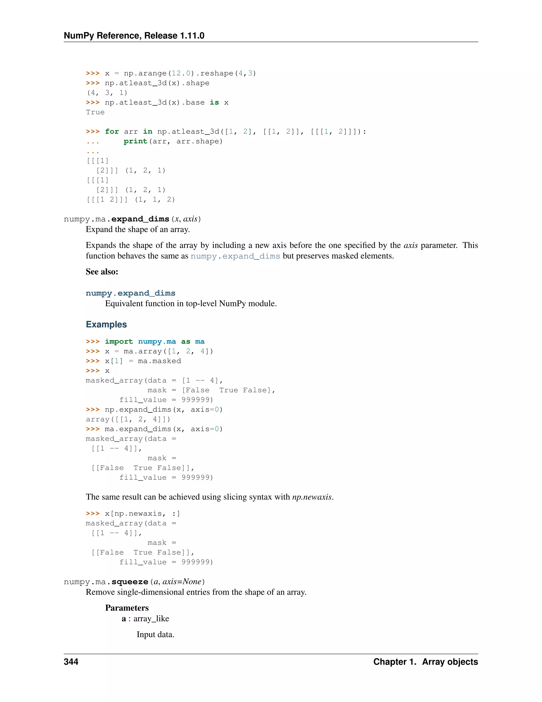 NumPy Reference, Release 1.11.0
>>> x = np.arange(12.0).reshape(4,3)
>>> np.atleast_3d(x).shape
(4, 3, 1)
>>> np.atleast_3d(x).base is x
True
>>> for arr in np.atleast_3d([1, 2], [[1, 2]], [[[1, 2]]]):
... print(arr, arr.shape)
...
[[[1]
[2]]] (1, 2, 1)
[[[1]
[2]]] (1, 2, 1)
[[[1 2]]] (1, 1, 2)
numpy.ma.expand_dims(x, axis)
Expand the shape of an array.
Expands the shape of the array by including a new axis before the one specified by the axis parameter. This
function behaves the same as numpy.expand_dims but preserves masked elements.
See also:
numpy.expand_dims
Equivalent function in top-level NumPy module.
Examples
>>> import numpy.ma as ma
>>> x = ma.array([1, 2, 4])
>>> x[1] = ma.masked
>>> x
masked_array(data = [1 -- 4],
mask = [False True False],
fill_value = 999999)
>>> np.expand_dims(x, axis=0)
array([[1, 2, 4]])
>>> ma.expand_dims(x, axis=0)
masked_array(data =
[[1 -- 4]],
mask =
[[False True False]],
fill_value = 999999)
The same result can be achieved using slicing syntax with np.newaxis.
>>> x[np.newaxis, :]
masked_array(data =
[[1 -- 4]],
mask =
[[False True False]],
fill_value = 999999)
numpy.ma.squeeze(a, axis=None)
Remove single-dimensional entries from the shape of an array.
Parameters
a : array_like
Input data.
344 Chapter 1. Array objects
 