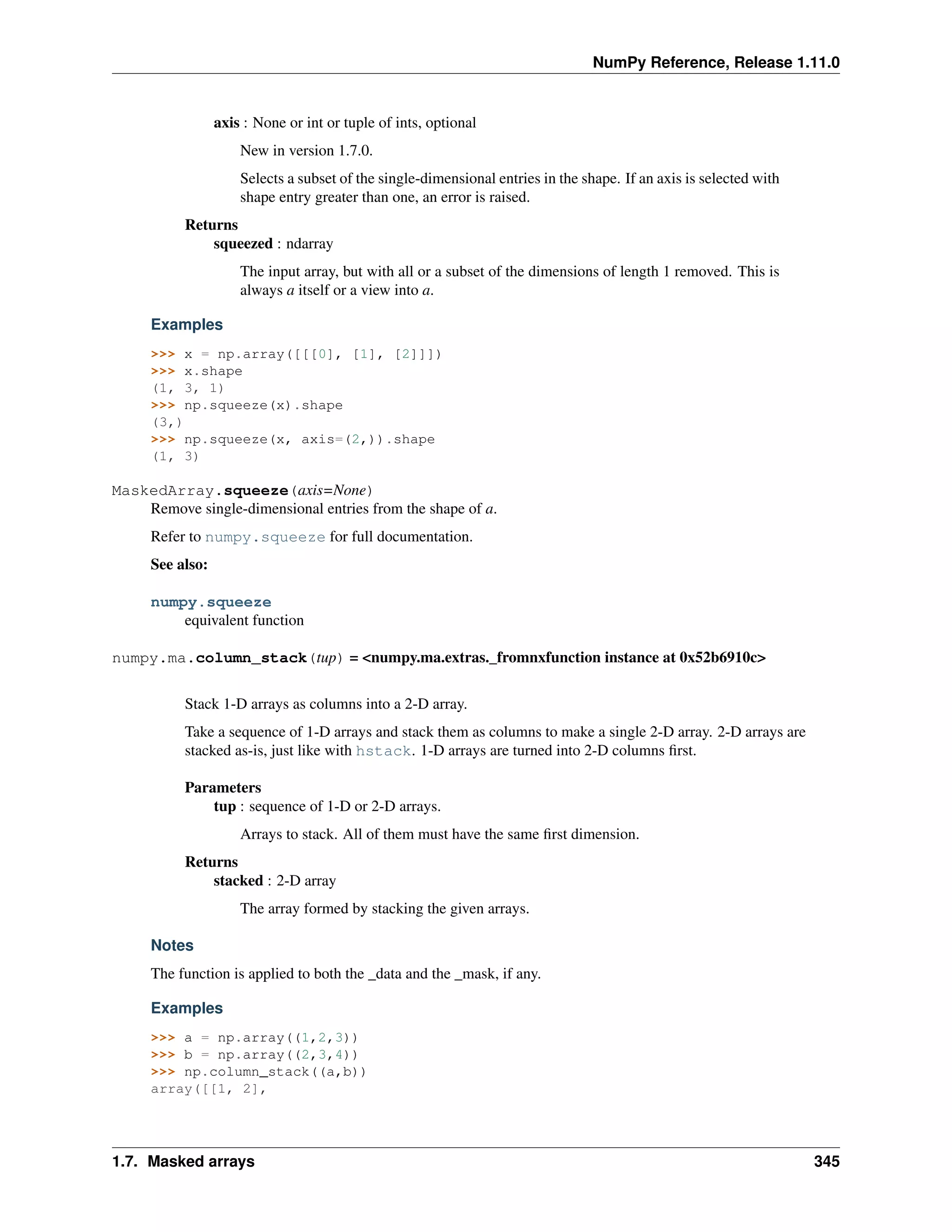 NumPy Reference, Release 1.11.0
axis : None or int or tuple of ints, optional
New in version 1.7.0.
Selects a subset of the single-dimensional entries in the shape. If an axis is selected with
shape entry greater than one, an error is raised.
Returns
squeezed : ndarray
The input array, but with all or a subset of the dimensions of length 1 removed. This is
always a itself or a view into a.
Examples
>>> x = np.array([[[0], [1], [2]]])
>>> x.shape
(1, 3, 1)
>>> np.squeeze(x).shape
(3,)
>>> np.squeeze(x, axis=(2,)).shape
(1, 3)
MaskedArray.squeeze(axis=None)
Remove single-dimensional entries from the shape of a.
Refer to numpy.squeeze for full documentation.
See also:
numpy.squeeze
equivalent function
numpy.ma.column_stack(tup) = <numpy.ma.extras._fromnxfunction instance at 0x52b6910c>
Stack 1-D arrays as columns into a 2-D array.
Take a sequence of 1-D arrays and stack them as columns to make a single 2-D array. 2-D arrays are
stacked as-is, just like with hstack. 1-D arrays are turned into 2-D columns first.
Parameters
tup : sequence of 1-D or 2-D arrays.
Arrays to stack. All of them must have the same first dimension.
Returns
stacked : 2-D array
The array formed by stacking the given arrays.
Notes
The function is applied to both the _data and the _mask, if any.
Examples
>>> a = np.array((1,2,3))
>>> b = np.array((2,3,4))
>>> np.column_stack((a,b))
array([[1, 2],
1.7. Masked arrays 345
 