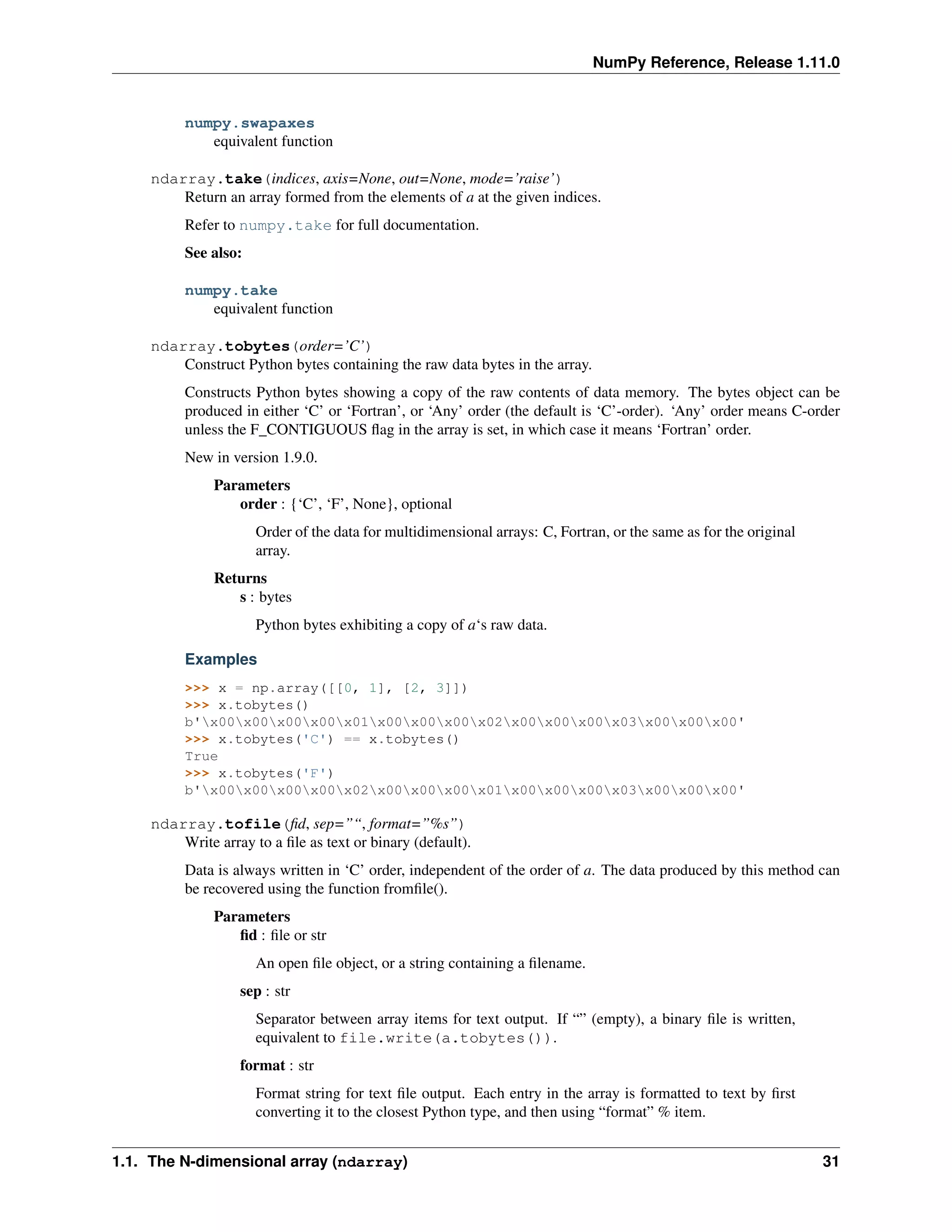 NumPy Reference, Release 1.11.0
numpy.swapaxes
equivalent function
ndarray.take(indices, axis=None, out=None, mode=’raise’)
Return an array formed from the elements of a at the given indices.
Refer to numpy.take for full documentation.
See also:
numpy.take
equivalent function
ndarray.tobytes(order=’C’)
Construct Python bytes containing the raw data bytes in the array.
Constructs Python bytes showing a copy of the raw contents of data memory. The bytes object can be
produced in either ‘C’ or ‘Fortran’, or ‘Any’ order (the default is ‘C’-order). ‘Any’ order means C-order
unless the F_CONTIGUOUS flag in the array is set, in which case it means ‘Fortran’ order.
New in version 1.9.0.
Parameters
order : {‘C’, ‘F’, None}, optional
Order of the data for multidimensional arrays: C, Fortran, or the same as for the original
array.
Returns
s : bytes
Python bytes exhibiting a copy of a‘s raw data.
Examples
>>> x = np.array([[0, 1], [2, 3]])
>>> x.tobytes()
b'x00x00x00x00x01x00x00x00x02x00x00x00x03x00x00x00'
>>> x.tobytes('C') == x.tobytes()
True
>>> x.tobytes('F')
b'x00x00x00x00x02x00x00x00x01x00x00x00x03x00x00x00'
ndarray.tofile(fid, sep=”“, format=”%s”)
Write array to a file as text or binary (default).
Data is always written in ‘C’ order, independent of the order of a. The data produced by this method can
be recovered using the function fromfile().
Parameters
fid : file or str
An open file object, or a string containing a filename.
sep : str
Separator between array items for text output. If “” (empty), a binary file is written,
equivalent to file.write(a.tobytes()).
format : str
Format string for text file output. Each entry in the array is formatted to text by first
converting it to the closest Python type, and then using “format” % item.
1.1. The N-dimensional array (ndarray) 31
 