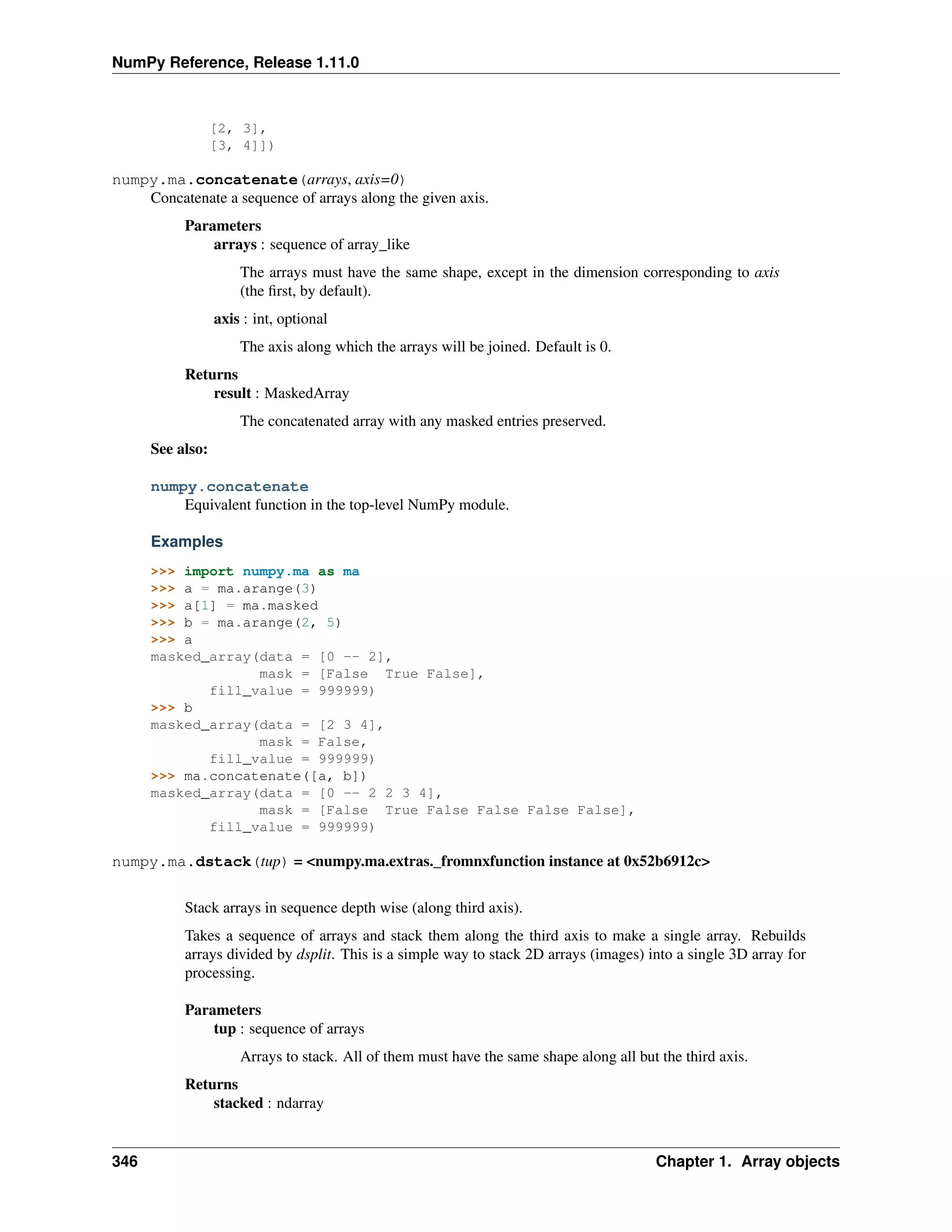 NumPy Reference, Release 1.11.0
[2, 3],
[3, 4]])
numpy.ma.concatenate(arrays, axis=0)
Concatenate a sequence of arrays along the given axis.
Parameters
arrays : sequence of array_like
The arrays must have the same shape, except in the dimension corresponding to axis
(the first, by default).
axis : int, optional
The axis along which the arrays will be joined. Default is 0.
Returns
result : MaskedArray
The concatenated array with any masked entries preserved.
See also:
numpy.concatenate
Equivalent function in the top-level NumPy module.
Examples
>>> import numpy.ma as ma
>>> a = ma.arange(3)
>>> a[1] = ma.masked
>>> b = ma.arange(2, 5)
>>> a
masked_array(data = [0 -- 2],
mask = [False True False],
fill_value = 999999)
>>> b
masked_array(data = [2 3 4],
mask = False,
fill_value = 999999)
>>> ma.concatenate([a, b])
masked_array(data = [0 -- 2 2 3 4],
mask = [False True False False False False],
fill_value = 999999)
numpy.ma.dstack(tup) = <numpy.ma.extras._fromnxfunction instance at 0x52b6912c>
Stack arrays in sequence depth wise (along third axis).
Takes a sequence of arrays and stack them along the third axis to make a single array. Rebuilds
arrays divided by dsplit. This is a simple way to stack 2D arrays (images) into a single 3D array for
processing.
Parameters
tup : sequence of arrays
Arrays to stack. All of them must have the same shape along all but the third axis.
Returns
stacked : ndarray
346 Chapter 1. Array objects
 