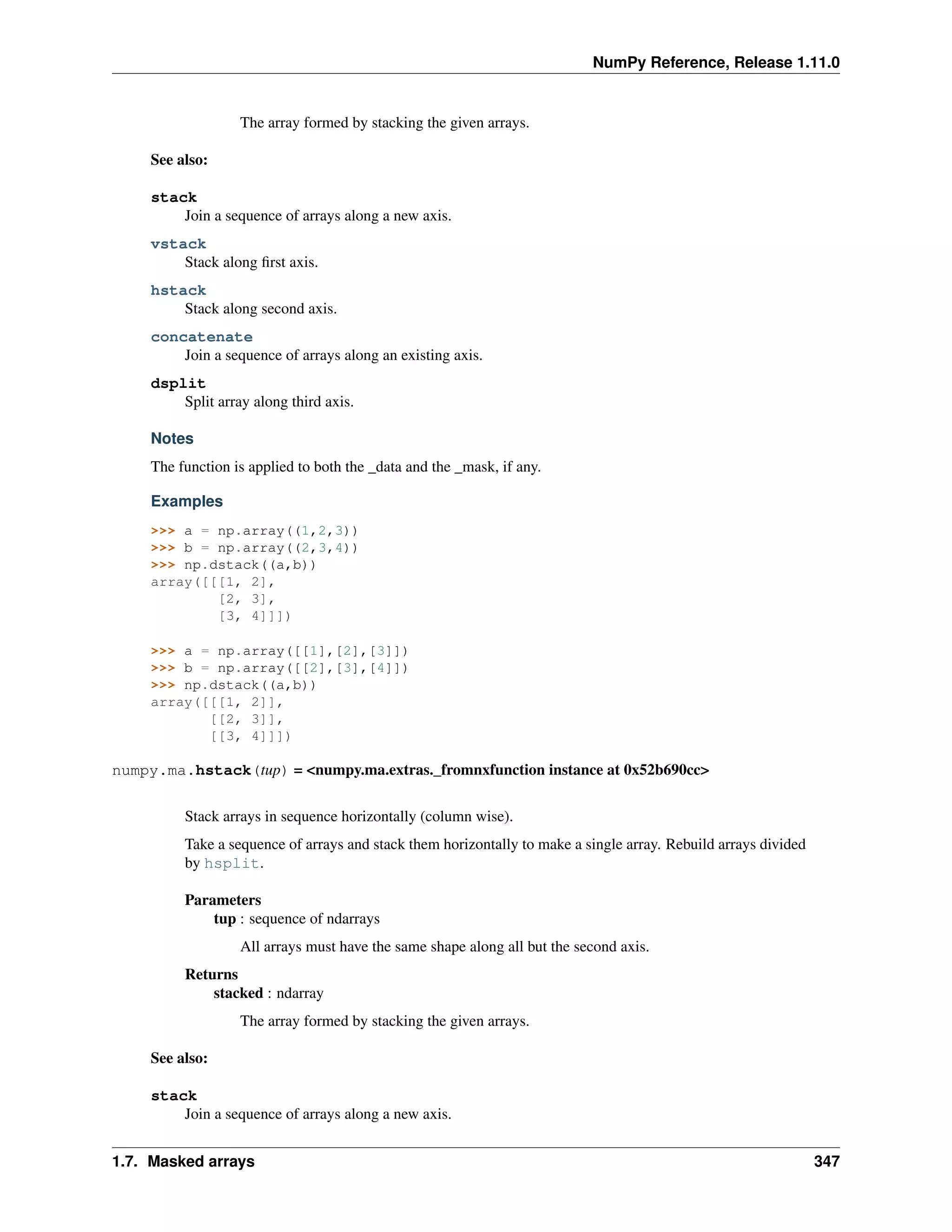 NumPy Reference, Release 1.11.0
The array formed by stacking the given arrays.
See also:
stack
Join a sequence of arrays along a new axis.
vstack
Stack along first axis.
hstack
Stack along second axis.
concatenate
Join a sequence of arrays along an existing axis.
dsplit
Split array along third axis.
Notes
The function is applied to both the _data and the _mask, if any.
Examples
>>> a = np.array((1,2,3))
>>> b = np.array((2,3,4))
>>> np.dstack((a,b))
array([[[1, 2],
[2, 3],
[3, 4]]])
>>> a = np.array([[1],[2],[3]])
>>> b = np.array([[2],[3],[4]])
>>> np.dstack((a,b))
array([[[1, 2]],
[[2, 3]],
[[3, 4]]])
numpy.ma.hstack(tup) = <numpy.ma.extras._fromnxfunction instance at 0x52b690cc>
Stack arrays in sequence horizontally (column wise).
Take a sequence of arrays and stack them horizontally to make a single array. Rebuild arrays divided
by hsplit.
Parameters
tup : sequence of ndarrays
All arrays must have the same shape along all but the second axis.
Returns
stacked : ndarray
The array formed by stacking the given arrays.
See also:
stack
Join a sequence of arrays along a new axis.
1.7. Masked arrays 347
 