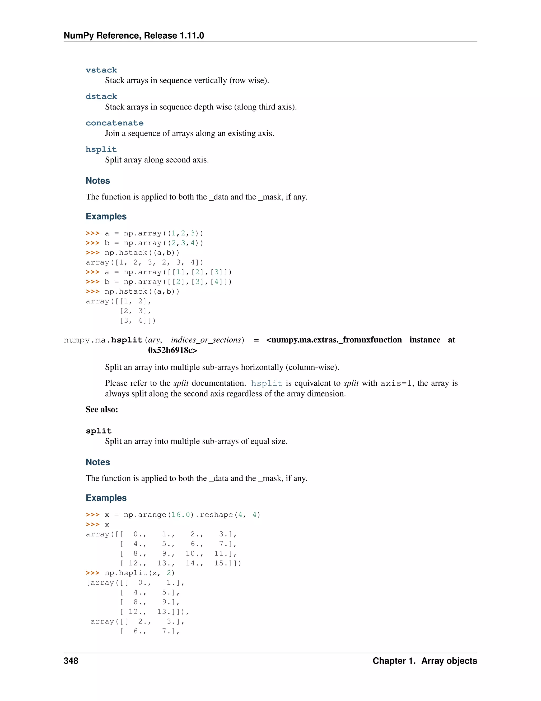 NumPy Reference, Release 1.11.0
vstack
Stack arrays in sequence vertically (row wise).
dstack
Stack arrays in sequence depth wise (along third axis).
concatenate
Join a sequence of arrays along an existing axis.
hsplit
Split array along second axis.
Notes
The function is applied to both the _data and the _mask, if any.
Examples
>>> a = np.array((1,2,3))
>>> b = np.array((2,3,4))
>>> np.hstack((a,b))
array([1, 2, 3, 2, 3, 4])
>>> a = np.array([[1],[2],[3]])
>>> b = np.array([[2],[3],[4]])
>>> np.hstack((a,b))
array([[1, 2],
[2, 3],
[3, 4]])
numpy.ma.hsplit(ary, indices_or_sections) = <numpy.ma.extras._fromnxfunction instance at
0x52b6918c>
Split an array into multiple sub-arrays horizontally (column-wise).
Please refer to the split documentation. hsplit is equivalent to split with axis=1, the array is
always split along the second axis regardless of the array dimension.
See also:
split
Split an array into multiple sub-arrays of equal size.
Notes
The function is applied to both the _data and the _mask, if any.
Examples
>>> x = np.arange(16.0).reshape(4, 4)
>>> x
array([[ 0., 1., 2., 3.],
[ 4., 5., 6., 7.],
[ 8., 9., 10., 11.],
[ 12., 13., 14., 15.]])
>>> np.hsplit(x, 2)
[array([[ 0., 1.],
[ 4., 5.],
[ 8., 9.],
[ 12., 13.]]),
array([[ 2., 3.],
[ 6., 7.],
348 Chapter 1. Array objects
 