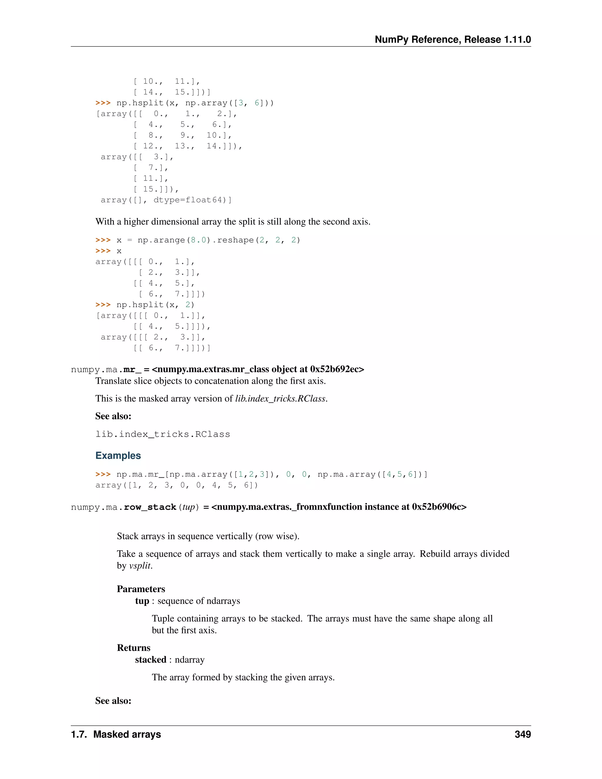 NumPy Reference, Release 1.11.0
[ 10., 11.],
[ 14., 15.]])]
>>> np.hsplit(x, np.array([3, 6]))
[array([[ 0., 1., 2.],
[ 4., 5., 6.],
[ 8., 9., 10.],
[ 12., 13., 14.]]),
array([[ 3.],
[ 7.],
[ 11.],
[ 15.]]),
array([], dtype=float64)]
With a higher dimensional array the split is still along the second axis.
>>> x = np.arange(8.0).reshape(2, 2, 2)
>>> x
array([[[ 0., 1.],
[ 2., 3.]],
[[ 4., 5.],
[ 6., 7.]]])
>>> np.hsplit(x, 2)
[array([[[ 0., 1.]],
[[ 4., 5.]]]),
array([[[ 2., 3.]],
[[ 6., 7.]]])]
numpy.ma.mr_ = <numpy.ma.extras.mr_class object at 0x52b692ec>
Translate slice objects to concatenation along the first axis.
This is the masked array version of lib.index_tricks.RClass.
See also:
lib.index_tricks.RClass
Examples
>>> np.ma.mr_[np.ma.array([1,2,3]), 0, 0, np.ma.array([4,5,6])]
array([1, 2, 3, 0, 0, 4, 5, 6])
numpy.ma.row_stack(tup) = <numpy.ma.extras._fromnxfunction instance at 0x52b6906c>
Stack arrays in sequence vertically (row wise).
Take a sequence of arrays and stack them vertically to make a single array. Rebuild arrays divided
by vsplit.
Parameters
tup : sequence of ndarrays
Tuple containing arrays to be stacked. The arrays must have the same shape along all
but the first axis.
Returns
stacked : ndarray
The array formed by stacking the given arrays.
See also:
1.7. Masked arrays 349
 