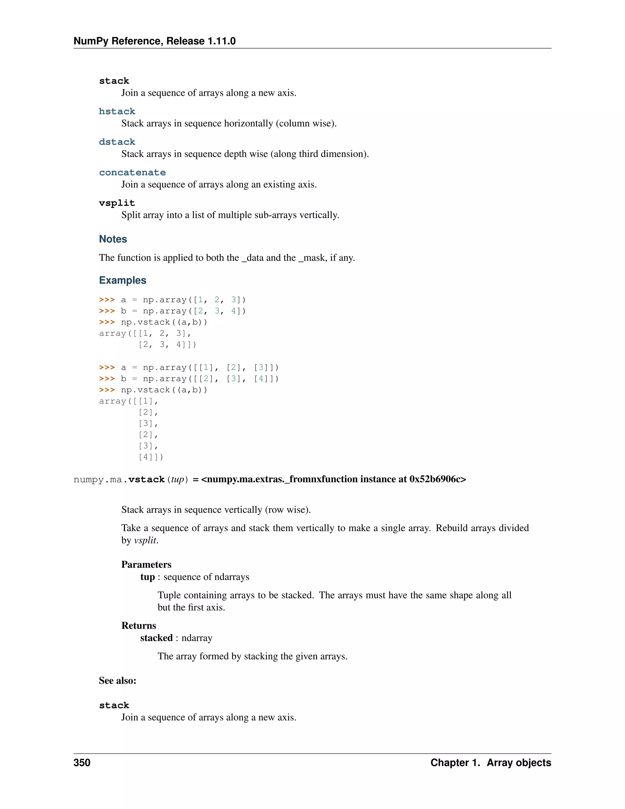 NumPy Reference, Release 1.11.0
stack
Join a sequence of arrays along a new axis.
hstack
Stack arrays in sequence horizontally (column wise).
dstack
Stack arrays in sequence depth wise (along third dimension).
concatenate
Join a sequence of arrays along an existing axis.
vsplit
Split array into a list of multiple sub-arrays vertically.
Notes
The function is applied to both the _data and the _mask, if any.
Examples
>>> a = np.array([1, 2, 3])
>>> b = np.array([2, 3, 4])
>>> np.vstack((a,b))
array([[1, 2, 3],
[2, 3, 4]])
>>> a = np.array([[1], [2], [3]])
>>> b = np.array([[2], [3], [4]])
>>> np.vstack((a,b))
array([[1],
[2],
[3],
[2],
[3],
[4]])
numpy.ma.vstack(tup) = <numpy.ma.extras._fromnxfunction instance at 0x52b6906c>
Stack arrays in sequence vertically (row wise).
Take a sequence of arrays and stack them vertically to make a single array. Rebuild arrays divided
by vsplit.
Parameters
tup : sequence of ndarrays
Tuple containing arrays to be stacked. The arrays must have the same shape along all
but the first axis.
Returns
stacked : ndarray
The array formed by stacking the given arrays.
See also:
stack
Join a sequence of arrays along a new axis.
350 Chapter 1. Array objects
 