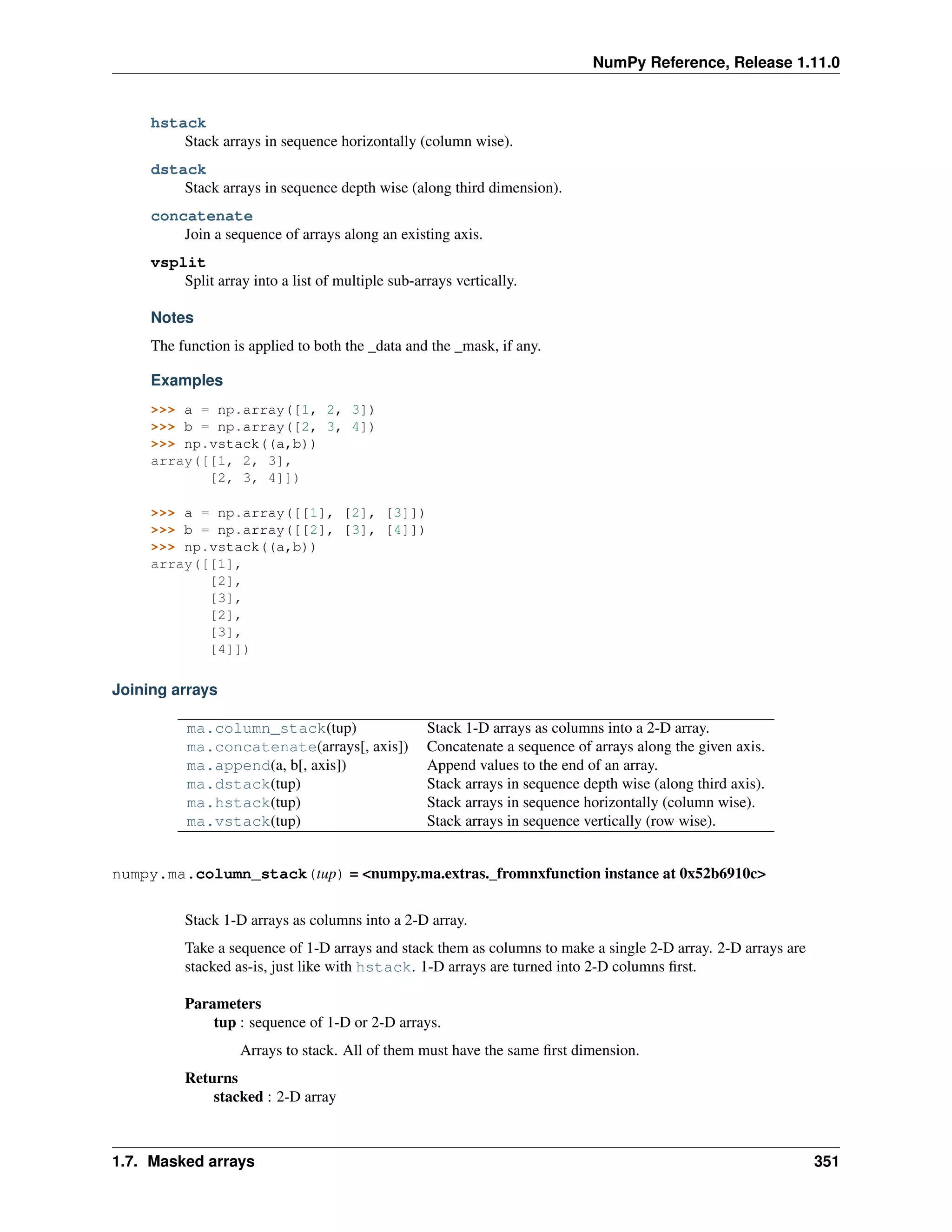 NumPy Reference, Release 1.11.0
hstack
Stack arrays in sequence horizontally (column wise).
dstack
Stack arrays in sequence depth wise (along third dimension).
concatenate
Join a sequence of arrays along an existing axis.
vsplit
Split array into a list of multiple sub-arrays vertically.
Notes
The function is applied to both the _data and the _mask, if any.
Examples
>>> a = np.array([1, 2, 3])
>>> b = np.array([2, 3, 4])
>>> np.vstack((a,b))
array([[1, 2, 3],
[2, 3, 4]])
>>> a = np.array([[1], [2], [3]])
>>> b = np.array([[2], [3], [4]])
>>> np.vstack((a,b))
array([[1],
[2],
[3],
[2],
[3],
[4]])
Joining arrays
ma.column_stack(tup) Stack 1-D arrays as columns into a 2-D array.
ma.concatenate(arrays[, axis]) Concatenate a sequence of arrays along the given axis.
ma.append(a, b[, axis]) Append values to the end of an array.
ma.dstack(tup) Stack arrays in sequence depth wise (along third axis).
ma.hstack(tup) Stack arrays in sequence horizontally (column wise).
ma.vstack(tup) Stack arrays in sequence vertically (row wise).
numpy.ma.column_stack(tup) = <numpy.ma.extras._fromnxfunction instance at 0x52b6910c>
Stack 1-D arrays as columns into a 2-D array.
Take a sequence of 1-D arrays and stack them as columns to make a single 2-D array. 2-D arrays are
stacked as-is, just like with hstack. 1-D arrays are turned into 2-D columns first.
Parameters
tup : sequence of 1-D or 2-D arrays.
Arrays to stack. All of them must have the same first dimension.
Returns
stacked : 2-D array
1.7. Masked arrays 351
 
