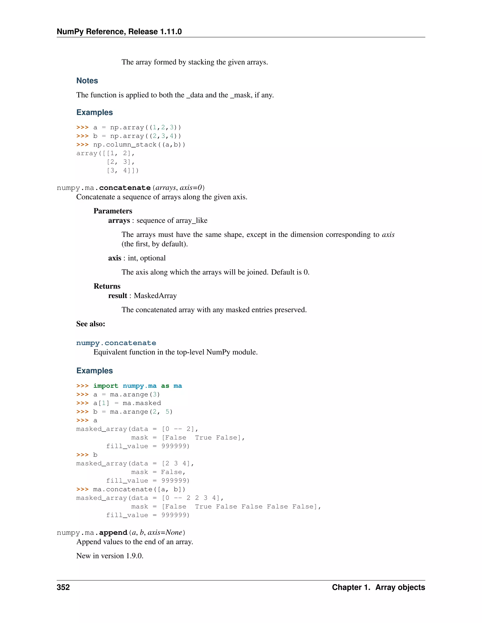 NumPy Reference, Release 1.11.0
The array formed by stacking the given arrays.
Notes
The function is applied to both the _data and the _mask, if any.
Examples
>>> a = np.array((1,2,3))
>>> b = np.array((2,3,4))
>>> np.column_stack((a,b))
array([[1, 2],
[2, 3],
[3, 4]])
numpy.ma.concatenate(arrays, axis=0)
Concatenate a sequence of arrays along the given axis.
Parameters
arrays : sequence of array_like
The arrays must have the same shape, except in the dimension corresponding to axis
(the first, by default).
axis : int, optional
The axis along which the arrays will be joined. Default is 0.
Returns
result : MaskedArray
The concatenated array with any masked entries preserved.
See also:
numpy.concatenate
Equivalent function in the top-level NumPy module.
Examples
>>> import numpy.ma as ma
>>> a = ma.arange(3)
>>> a[1] = ma.masked
>>> b = ma.arange(2, 5)
>>> a
masked_array(data = [0 -- 2],
mask = [False True False],
fill_value = 999999)
>>> b
masked_array(data = [2 3 4],
mask = False,
fill_value = 999999)
>>> ma.concatenate([a, b])
masked_array(data = [0 -- 2 2 3 4],
mask = [False True False False False False],
fill_value = 999999)
numpy.ma.append(a, b, axis=None)
Append values to the end of an array.
New in version 1.9.0.
352 Chapter 1. Array objects
 
