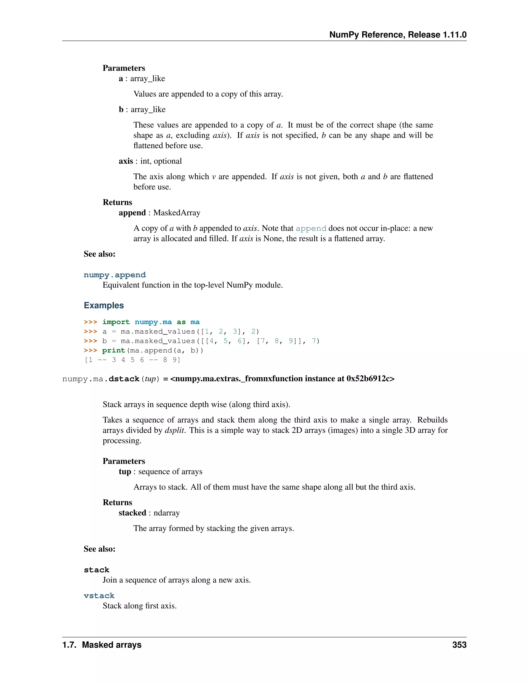 NumPy Reference, Release 1.11.0
Parameters
a : array_like
Values are appended to a copy of this array.
b : array_like
These values are appended to a copy of a. It must be of the correct shape (the same
shape as a, excluding axis). If axis is not specified, b can be any shape and will be
flattened before use.
axis : int, optional
The axis along which v are appended. If axis is not given, both a and b are flattened
before use.
Returns
append : MaskedArray
A copy of a with b appended to axis. Note that append does not occur in-place: a new
array is allocated and filled. If axis is None, the result is a flattened array.
See also:
numpy.append
Equivalent function in the top-level NumPy module.
Examples
>>> import numpy.ma as ma
>>> a = ma.masked_values([1, 2, 3], 2)
>>> b = ma.masked_values([[4, 5, 6], [7, 8, 9]], 7)
>>> print(ma.append(a, b))
[1 -- 3 4 5 6 -- 8 9]
numpy.ma.dstack(tup) = <numpy.ma.extras._fromnxfunction instance at 0x52b6912c>
Stack arrays in sequence depth wise (along third axis).
Takes a sequence of arrays and stack them along the third axis to make a single array. Rebuilds
arrays divided by dsplit. This is a simple way to stack 2D arrays (images) into a single 3D array for
processing.
Parameters
tup : sequence of arrays
Arrays to stack. All of them must have the same shape along all but the third axis.
Returns
stacked : ndarray
The array formed by stacking the given arrays.
See also:
stack
Join a sequence of arrays along a new axis.
vstack
Stack along first axis.
1.7. Masked arrays 353
 
