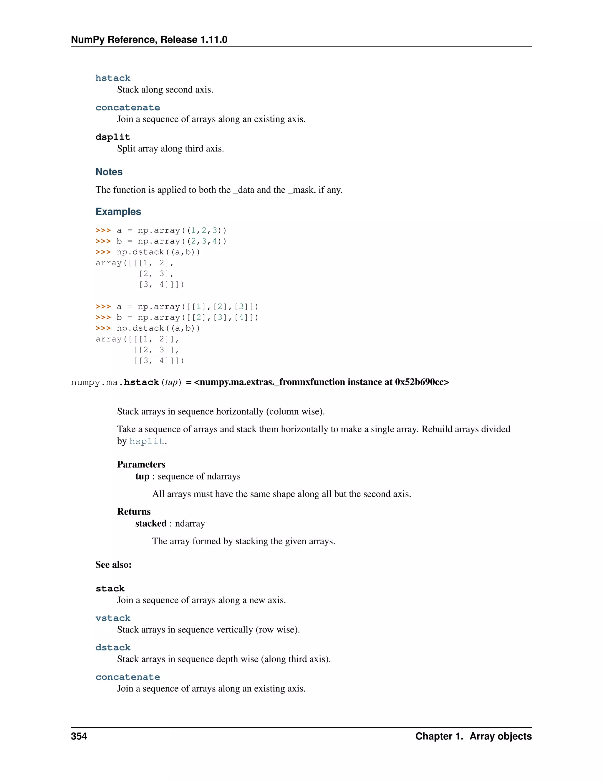 NumPy Reference, Release 1.11.0
hstack
Stack along second axis.
concatenate
Join a sequence of arrays along an existing axis.
dsplit
Split array along third axis.
Notes
The function is applied to both the _data and the _mask, if any.
Examples
>>> a = np.array((1,2,3))
>>> b = np.array((2,3,4))
>>> np.dstack((a,b))
array([[[1, 2],
[2, 3],
[3, 4]]])
>>> a = np.array([[1],[2],[3]])
>>> b = np.array([[2],[3],[4]])
>>> np.dstack((a,b))
array([[[1, 2]],
[[2, 3]],
[[3, 4]]])
numpy.ma.hstack(tup) = <numpy.ma.extras._fromnxfunction instance at 0x52b690cc>
Stack arrays in sequence horizontally (column wise).
Take a sequence of arrays and stack them horizontally to make a single array. Rebuild arrays divided
by hsplit.
Parameters
tup : sequence of ndarrays
All arrays must have the same shape along all but the second axis.
Returns
stacked : ndarray
The array formed by stacking the given arrays.
See also:
stack
Join a sequence of arrays along a new axis.
vstack
Stack arrays in sequence vertically (row wise).
dstack
Stack arrays in sequence depth wise (along third axis).
concatenate
Join a sequence of arrays along an existing axis.
354 Chapter 1. Array objects
 