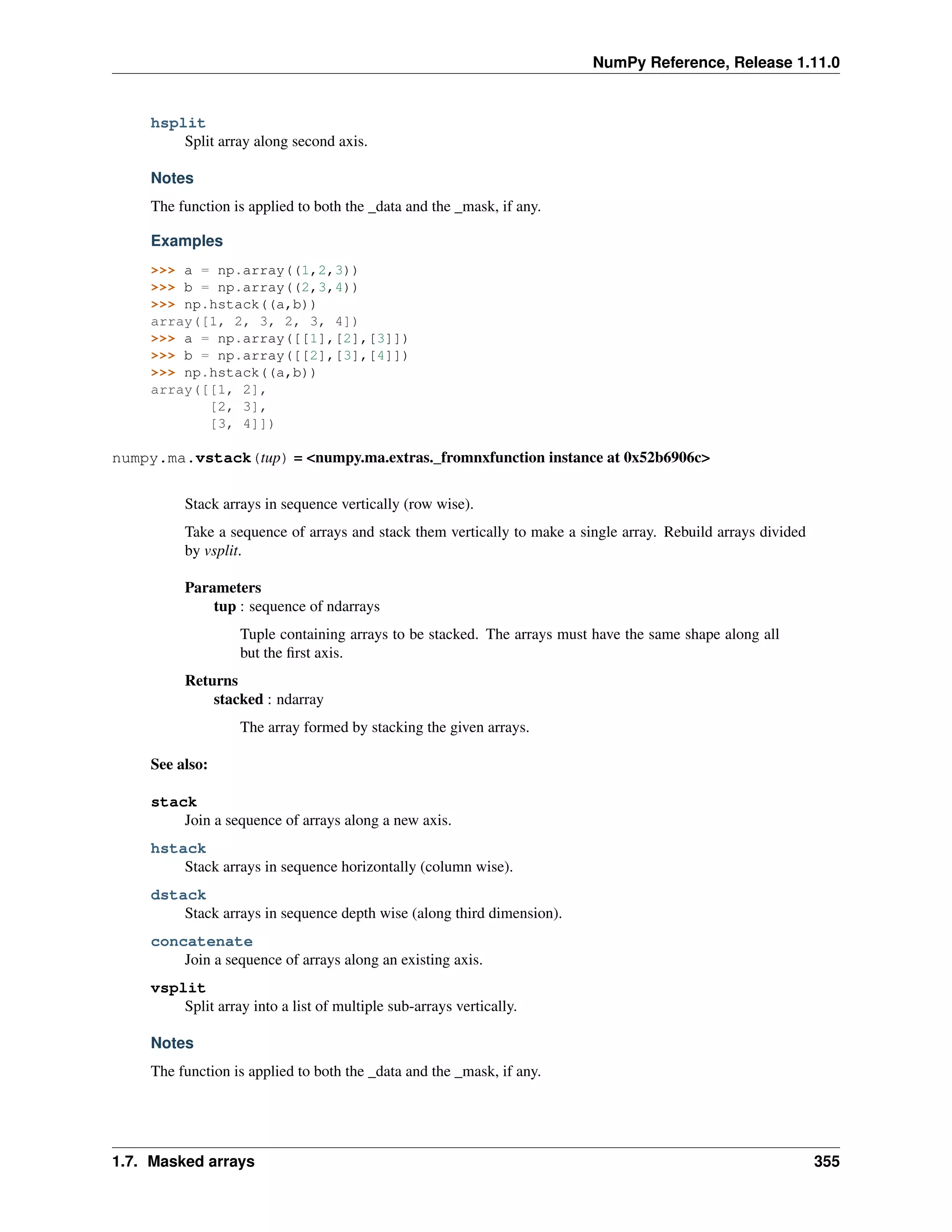 NumPy Reference, Release 1.11.0
hsplit
Split array along second axis.
Notes
The function is applied to both the _data and the _mask, if any.
Examples
>>> a = np.array((1,2,3))
>>> b = np.array((2,3,4))
>>> np.hstack((a,b))
array([1, 2, 3, 2, 3, 4])
>>> a = np.array([[1],[2],[3]])
>>> b = np.array([[2],[3],[4]])
>>> np.hstack((a,b))
array([[1, 2],
[2, 3],
[3, 4]])
numpy.ma.vstack(tup) = <numpy.ma.extras._fromnxfunction instance at 0x52b6906c>
Stack arrays in sequence vertically (row wise).
Take a sequence of arrays and stack them vertically to make a single array. Rebuild arrays divided
by vsplit.
Parameters
tup : sequence of ndarrays
Tuple containing arrays to be stacked. The arrays must have the same shape along all
but the first axis.
Returns
stacked : ndarray
The array formed by stacking the given arrays.
See also:
stack
Join a sequence of arrays along a new axis.
hstack
Stack arrays in sequence horizontally (column wise).
dstack
Stack arrays in sequence depth wise (along third dimension).
concatenate
Join a sequence of arrays along an existing axis.
vsplit
Split array into a list of multiple sub-arrays vertically.
Notes
The function is applied to both the _data and the _mask, if any.
1.7. Masked arrays 355
 
