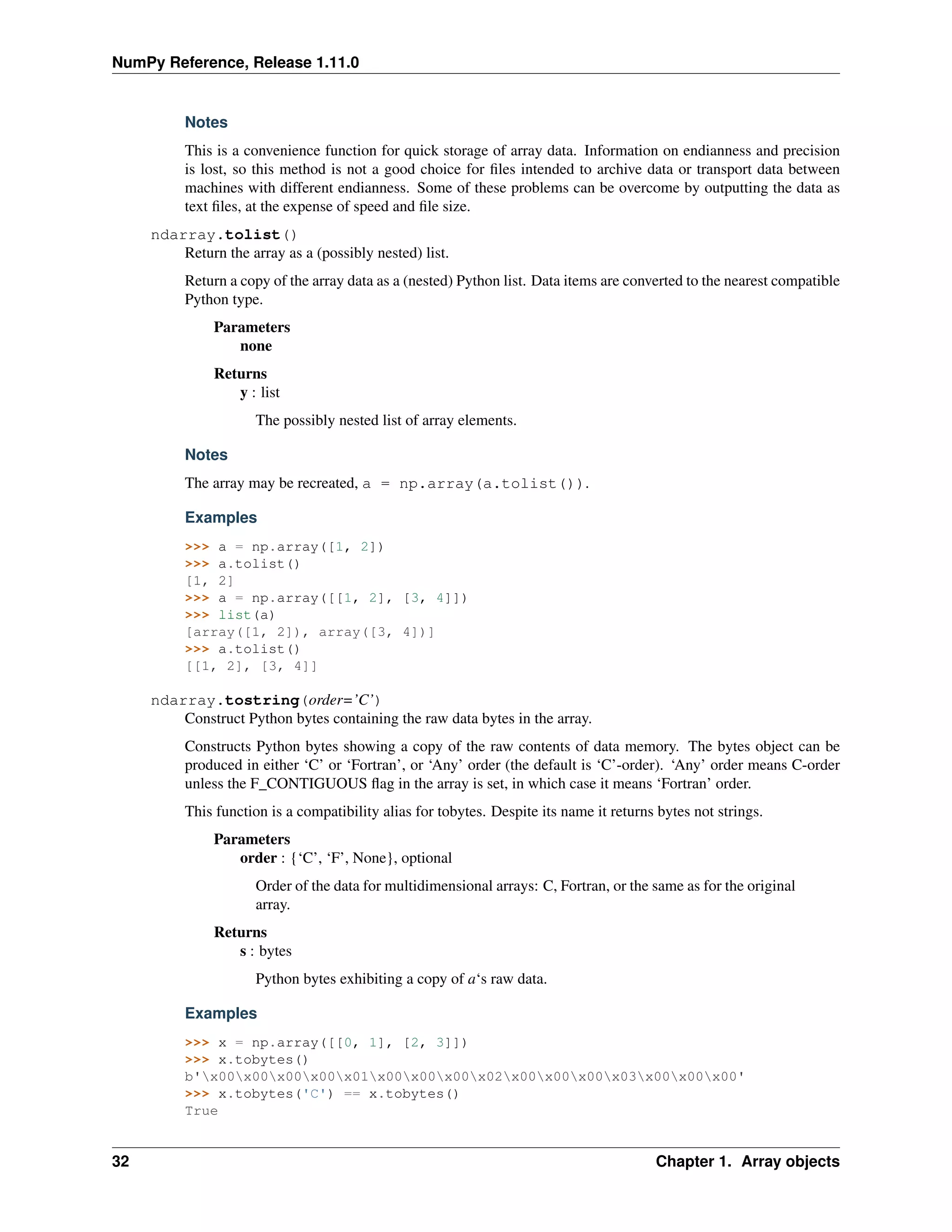 NumPy Reference, Release 1.11.0
Notes
This is a convenience function for quick storage of array data. Information on endianness and precision
is lost, so this method is not a good choice for files intended to archive data or transport data between
machines with different endianness. Some of these problems can be overcome by outputting the data as
text files, at the expense of speed and file size.
ndarray.tolist()
Return the array as a (possibly nested) list.
Return a copy of the array data as a (nested) Python list. Data items are converted to the nearest compatible
Python type.
Parameters
none
Returns
y : list
The possibly nested list of array elements.
Notes
The array may be recreated, a = np.array(a.tolist()).
Examples
>>> a = np.array([1, 2])
>>> a.tolist()
[1, 2]
>>> a = np.array([[1, 2], [3, 4]])
>>> list(a)
[array([1, 2]), array([3, 4])]
>>> a.tolist()
[[1, 2], [3, 4]]
ndarray.tostring(order=’C’)
Construct Python bytes containing the raw data bytes in the array.
Constructs Python bytes showing a copy of the raw contents of data memory. The bytes object can be
produced in either ‘C’ or ‘Fortran’, or ‘Any’ order (the default is ‘C’-order). ‘Any’ order means C-order
unless the F_CONTIGUOUS flag in the array is set, in which case it means ‘Fortran’ order.
This function is a compatibility alias for tobytes. Despite its name it returns bytes not strings.
Parameters
order : {‘C’, ‘F’, None}, optional
Order of the data for multidimensional arrays: C, Fortran, or the same as for the original
array.
Returns
s : bytes
Python bytes exhibiting a copy of a‘s raw data.
Examples
>>> x = np.array([[0, 1], [2, 3]])
>>> x.tobytes()
b'x00x00x00x00x01x00x00x00x02x00x00x00x03x00x00x00'
>>> x.tobytes('C') == x.tobytes()
True
32 Chapter 1. Array objects
 