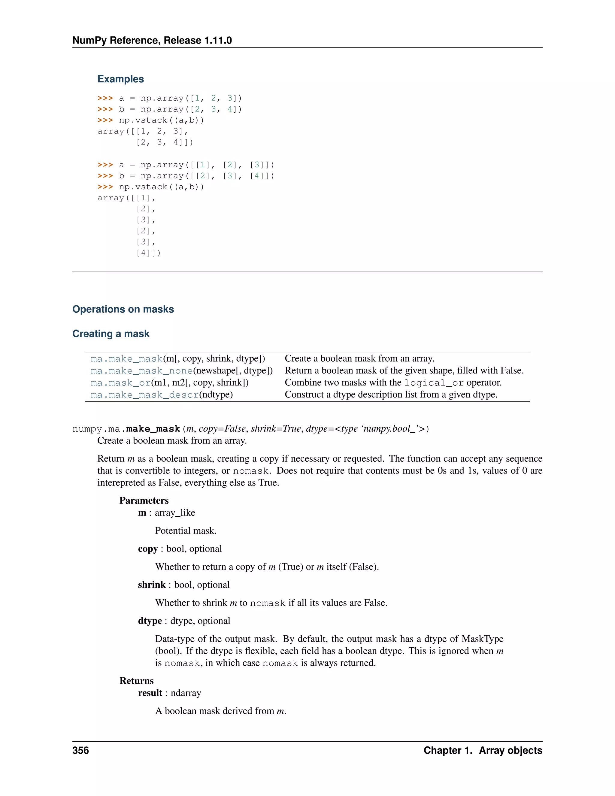 NumPy Reference, Release 1.11.0
Examples
>>> a = np.array([1, 2, 3])
>>> b = np.array([2, 3, 4])
>>> np.vstack((a,b))
array([[1, 2, 3],
[2, 3, 4]])
>>> a = np.array([[1], [2], [3]])
>>> b = np.array([[2], [3], [4]])
>>> np.vstack((a,b))
array([[1],
[2],
[3],
[2],
[3],
[4]])
Operations on masks
Creating a mask
ma.make_mask(m[, copy, shrink, dtype]) Create a boolean mask from an array.
ma.make_mask_none(newshape[, dtype]) Return a boolean mask of the given shape, filled with False.
ma.mask_or(m1, m2[, copy, shrink]) Combine two masks with the logical_or operator.
ma.make_mask_descr(ndtype) Construct a dtype description list from a given dtype.
numpy.ma.make_mask(m, copy=False, shrink=True, dtype=<type ‘numpy.bool_’>)
Create a boolean mask from an array.
Return m as a boolean mask, creating a copy if necessary or requested. The function can accept any sequence
that is convertible to integers, or nomask. Does not require that contents must be 0s and 1s, values of 0 are
interepreted as False, everything else as True.
Parameters
m : array_like
Potential mask.
copy : bool, optional
Whether to return a copy of m (True) or m itself (False).
shrink : bool, optional
Whether to shrink m to nomask if all its values are False.
dtype : dtype, optional
Data-type of the output mask. By default, the output mask has a dtype of MaskType
(bool). If the dtype is flexible, each field has a boolean dtype. This is ignored when m
is nomask, in which case nomask is always returned.
Returns
result : ndarray
A boolean mask derived from m.
356 Chapter 1. Array objects
 
