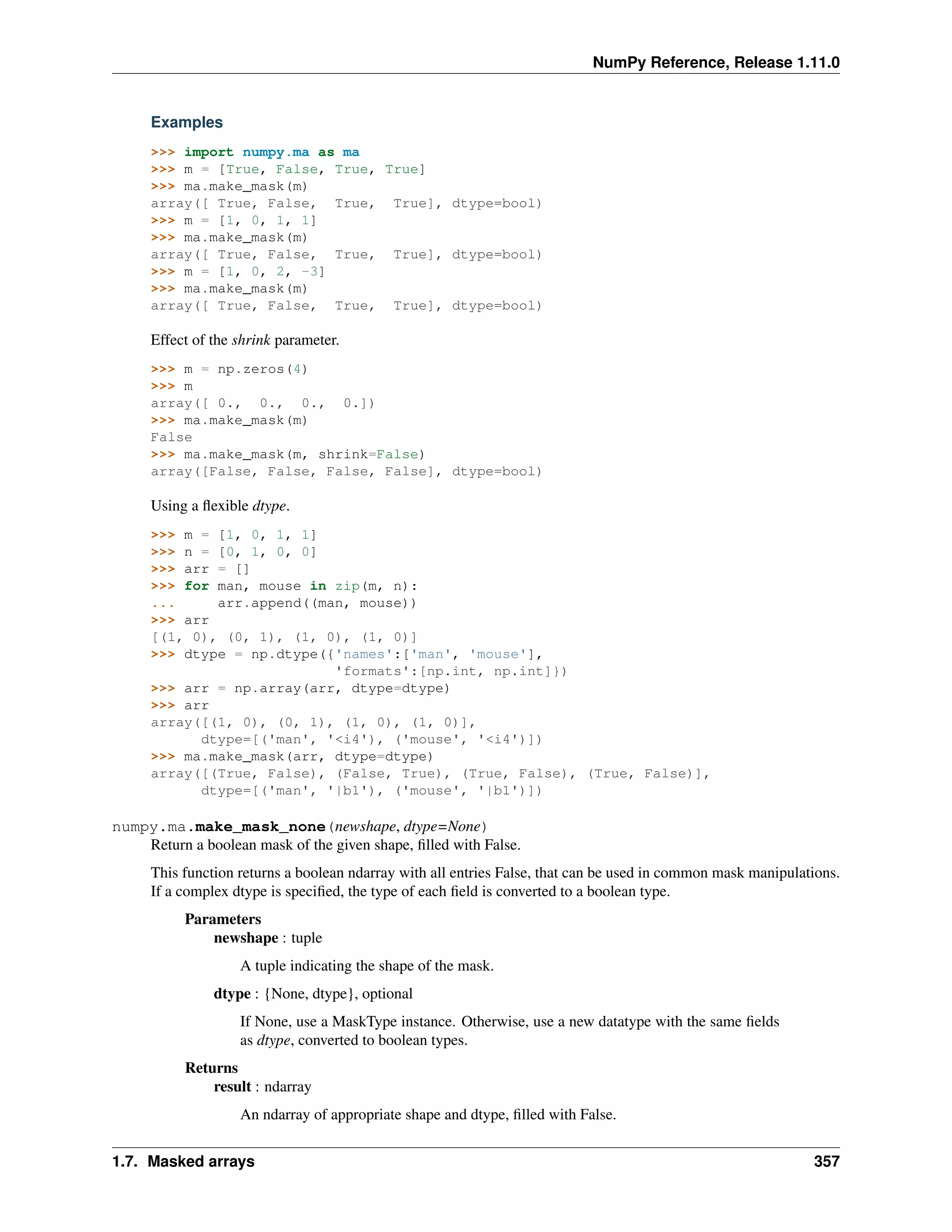 NumPy Reference, Release 1.11.0
Examples
>>> import numpy.ma as ma
>>> m = [True, False, True, True]
>>> ma.make_mask(m)
array([ True, False, True, True], dtype=bool)
>>> m = [1, 0, 1, 1]
>>> ma.make_mask(m)
array([ True, False, True, True], dtype=bool)
>>> m = [1, 0, 2, -3]
>>> ma.make_mask(m)
array([ True, False, True, True], dtype=bool)
Effect of the shrink parameter.
>>> m = np.zeros(4)
>>> m
array([ 0., 0., 0., 0.])
>>> ma.make_mask(m)
False
>>> ma.make_mask(m, shrink=False)
array([False, False, False, False], dtype=bool)
Using a flexible dtype.
>>> m = [1, 0, 1, 1]
>>> n = [0, 1, 0, 0]
>>> arr = []
>>> for man, mouse in zip(m, n):
... arr.append((man, mouse))
>>> arr
[(1, 0), (0, 1), (1, 0), (1, 0)]
>>> dtype = np.dtype({'names':['man', 'mouse'],
'formats':[np.int, np.int]})
>>> arr = np.array(arr, dtype=dtype)
>>> arr
array([(1, 0), (0, 1), (1, 0), (1, 0)],
dtype=[('man', '<i4'), ('mouse', '<i4')])
>>> ma.make_mask(arr, dtype=dtype)
array([(True, False), (False, True), (True, False), (True, False)],
dtype=[('man', '|b1'), ('mouse', '|b1')])
numpy.ma.make_mask_none(newshape, dtype=None)
Return a boolean mask of the given shape, filled with False.
This function returns a boolean ndarray with all entries False, that can be used in common mask manipulations.
If a complex dtype is specified, the type of each field is converted to a boolean type.
Parameters
newshape : tuple
A tuple indicating the shape of the mask.
dtype : {None, dtype}, optional
If None, use a MaskType instance. Otherwise, use a new datatype with the same fields
as dtype, converted to boolean types.
Returns
result : ndarray
An ndarray of appropriate shape and dtype, filled with False.
1.7. Masked arrays 357
 