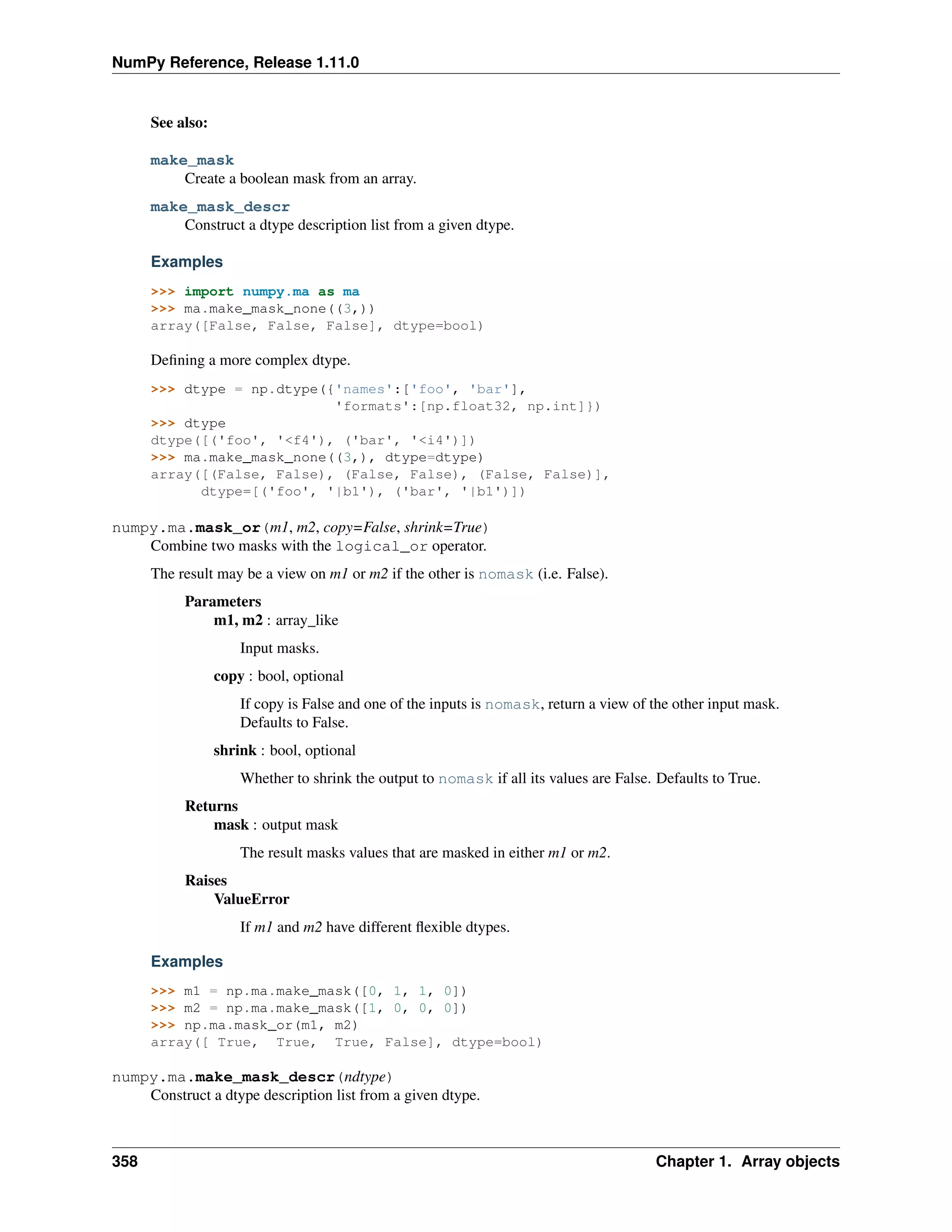 NumPy Reference, Release 1.11.0
See also:
make_mask
Create a boolean mask from an array.
make_mask_descr
Construct a dtype description list from a given dtype.
Examples
>>> import numpy.ma as ma
>>> ma.make_mask_none((3,))
array([False, False, False], dtype=bool)
Defining a more complex dtype.
>>> dtype = np.dtype({'names':['foo', 'bar'],
'formats':[np.float32, np.int]})
>>> dtype
dtype([('foo', '<f4'), ('bar', '<i4')])
>>> ma.make_mask_none((3,), dtype=dtype)
array([(False, False), (False, False), (False, False)],
dtype=[('foo', '|b1'), ('bar', '|b1')])
numpy.ma.mask_or(m1, m2, copy=False, shrink=True)
Combine two masks with the logical_or operator.
The result may be a view on m1 or m2 if the other is nomask (i.e. False).
Parameters
m1, m2 : array_like
Input masks.
copy : bool, optional
If copy is False and one of the inputs is nomask, return a view of the other input mask.
Defaults to False.
shrink : bool, optional
Whether to shrink the output to nomask if all its values are False. Defaults to True.
Returns
mask : output mask
The result masks values that are masked in either m1 or m2.
Raises
ValueError
If m1 and m2 have different flexible dtypes.
Examples
>>> m1 = np.ma.make_mask([0, 1, 1, 0])
>>> m2 = np.ma.make_mask([1, 0, 0, 0])
>>> np.ma.mask_or(m1, m2)
array([ True, True, True, False], dtype=bool)
numpy.ma.make_mask_descr(ndtype)
Construct a dtype description list from a given dtype.
358 Chapter 1. Array objects
 
