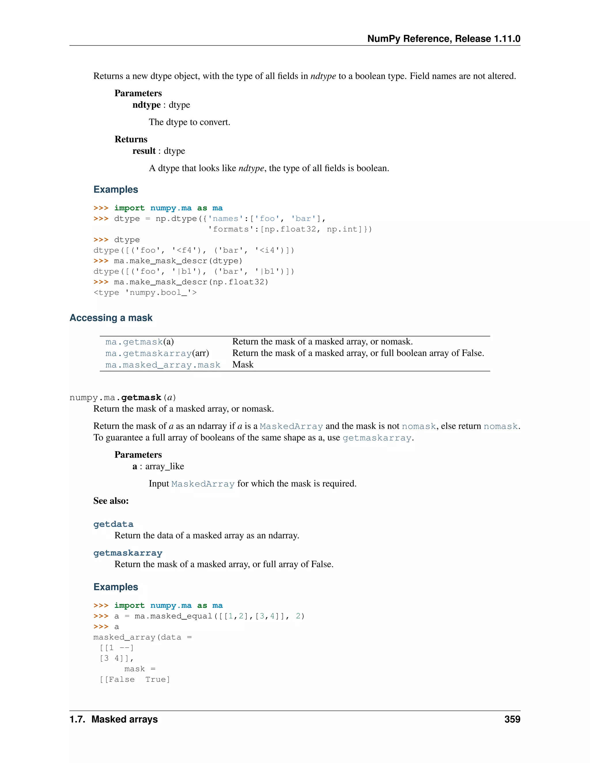 NumPy Reference, Release 1.11.0
Returns a new dtype object, with the type of all fields in ndtype to a boolean type. Field names are not altered.
Parameters
ndtype : dtype
The dtype to convert.
Returns
result : dtype
A dtype that looks like ndtype, the type of all fields is boolean.
Examples
>>> import numpy.ma as ma
>>> dtype = np.dtype({'names':['foo', 'bar'],
'formats':[np.float32, np.int]})
>>> dtype
dtype([('foo', '<f4'), ('bar', '<i4')])
>>> ma.make_mask_descr(dtype)
dtype([('foo', '|b1'), ('bar', '|b1')])
>>> ma.make_mask_descr(np.float32)
<type 'numpy.bool_'>
Accessing a mask
ma.getmask(a) Return the mask of a masked array, or nomask.
ma.getmaskarray(arr) Return the mask of a masked array, or full boolean array of False.
ma.masked_array.mask Mask
numpy.ma.getmask(a)
Return the mask of a masked array, or nomask.
Return the mask of a as an ndarray if a is a MaskedArray and the mask is not nomask, else return nomask.
To guarantee a full array of booleans of the same shape as a, use getmaskarray.
Parameters
a : array_like
Input MaskedArray for which the mask is required.
See also:
getdata
Return the data of a masked array as an ndarray.
getmaskarray
Return the mask of a masked array, or full array of False.
Examples
>>> import numpy.ma as ma
>>> a = ma.masked_equal([[1,2],[3,4]], 2)
>>> a
masked_array(data =
[[1 --]
[3 4]],
mask =
[[False True]
1.7. Masked arrays 359
 