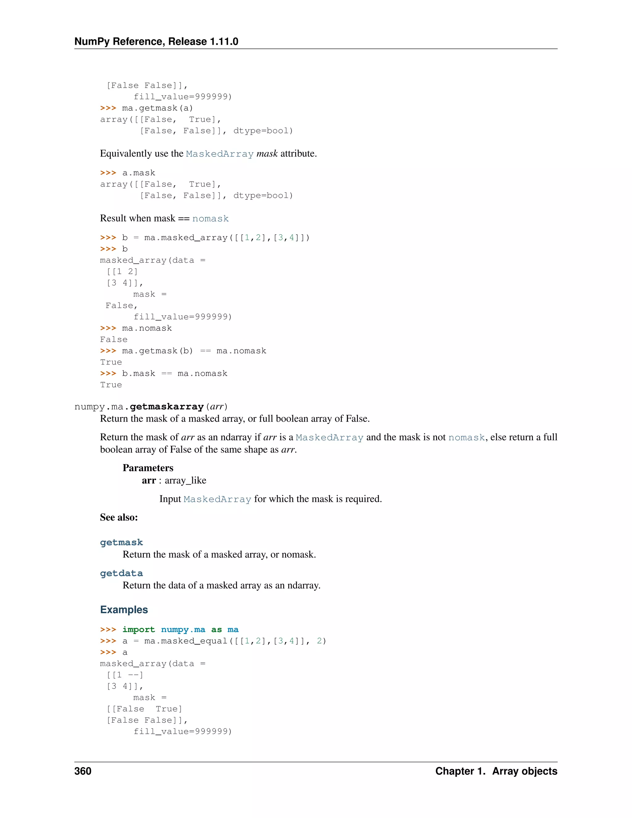 NumPy Reference, Release 1.11.0
[False False]],
fill_value=999999)
>>> ma.getmask(a)
array([[False, True],
[False, False]], dtype=bool)
Equivalently use the MaskedArray mask attribute.
>>> a.mask
array([[False, True],
[False, False]], dtype=bool)
Result when mask == nomask
>>> b = ma.masked_array([[1,2],[3,4]])
>>> b
masked_array(data =
[[1 2]
[3 4]],
mask =
False,
fill_value=999999)
>>> ma.nomask
False
>>> ma.getmask(b) == ma.nomask
True
>>> b.mask == ma.nomask
True
numpy.ma.getmaskarray(arr)
Return the mask of a masked array, or full boolean array of False.
Return the mask of arr as an ndarray if arr is a MaskedArray and the mask is not nomask, else return a full
boolean array of False of the same shape as arr.
Parameters
arr : array_like
Input MaskedArray for which the mask is required.
See also:
getmask
Return the mask of a masked array, or nomask.
getdata
Return the data of a masked array as an ndarray.
Examples
>>> import numpy.ma as ma
>>> a = ma.masked_equal([[1,2],[3,4]], 2)
>>> a
masked_array(data =
[[1 --]
[3 4]],
mask =
[[False True]
[False False]],
fill_value=999999)
360 Chapter 1. Array objects
 