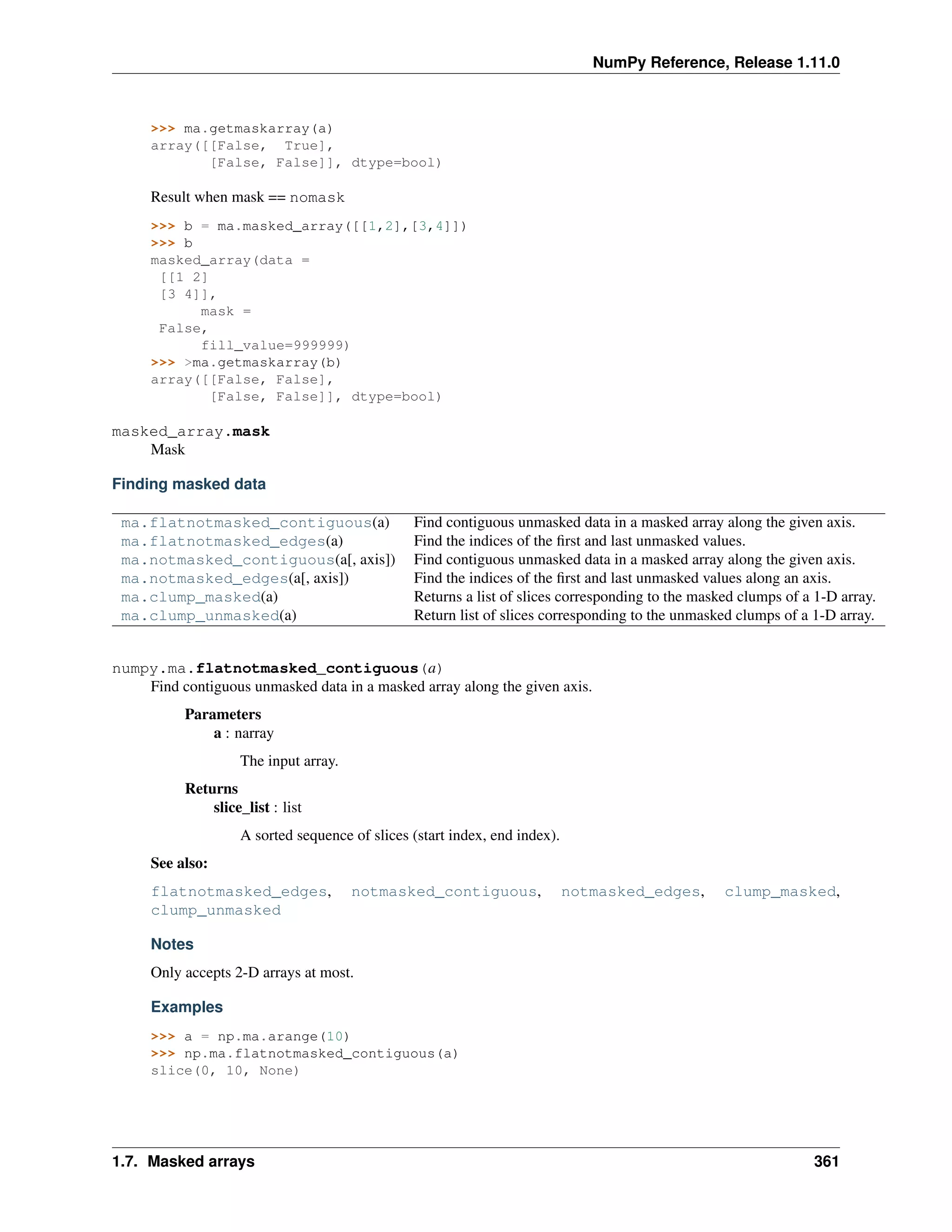 NumPy Reference, Release 1.11.0
>>> ma.getmaskarray(a)
array([[False, True],
[False, False]], dtype=bool)
Result when mask == nomask
>>> b = ma.masked_array([[1,2],[3,4]])
>>> b
masked_array(data =
[[1 2]
[3 4]],
mask =
False,
fill_value=999999)
>>> >ma.getmaskarray(b)
array([[False, False],
[False, False]], dtype=bool)
masked_array.mask
Mask
Finding masked data
ma.flatnotmasked_contiguous(a) Find contiguous unmasked data in a masked array along the given axis.
ma.flatnotmasked_edges(a) Find the indices of the first and last unmasked values.
ma.notmasked_contiguous(a[, axis]) Find contiguous unmasked data in a masked array along the given axis.
ma.notmasked_edges(a[, axis]) Find the indices of the first and last unmasked values along an axis.
ma.clump_masked(a) Returns a list of slices corresponding to the masked clumps of a 1-D array.
ma.clump_unmasked(a) Return list of slices corresponding to the unmasked clumps of a 1-D array.
numpy.ma.flatnotmasked_contiguous(a)
Find contiguous unmasked data in a masked array along the given axis.
Parameters
a : narray
The input array.
Returns
slice_list : list
A sorted sequence of slices (start index, end index).
See also:
flatnotmasked_edges, notmasked_contiguous, notmasked_edges, clump_masked,
clump_unmasked
Notes
Only accepts 2-D arrays at most.
Examples
>>> a = np.ma.arange(10)
>>> np.ma.flatnotmasked_contiguous(a)
slice(0, 10, None)
1.7. Masked arrays 361
 
