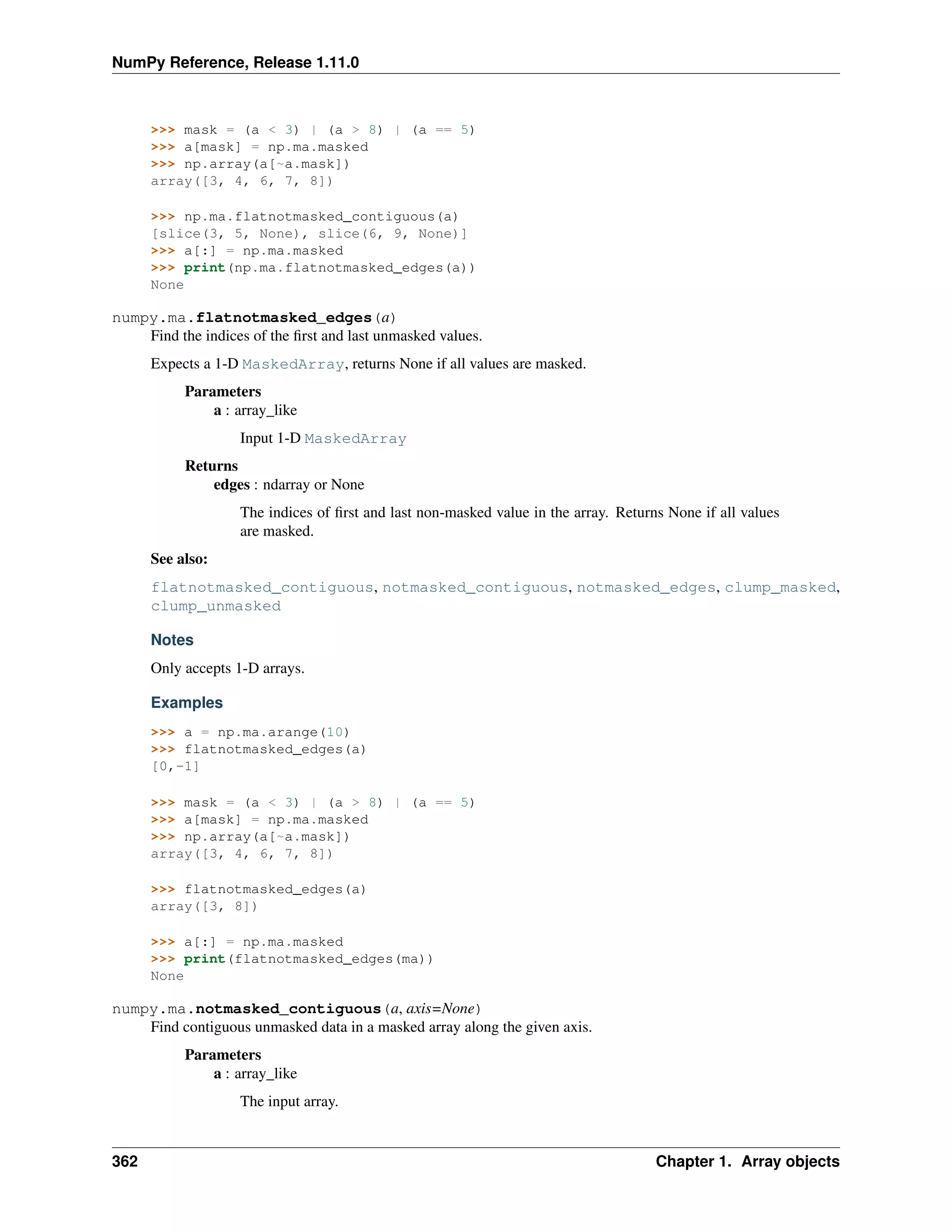 NumPy Reference, Release 1.11.0
>>> mask = (a < 3) | (a > 8) | (a == 5)
>>> a[mask] = np.ma.masked
>>> np.array(a[~a.mask])
array([3, 4, 6, 7, 8])
>>> np.ma.flatnotmasked_contiguous(a)
[slice(3, 5, None), slice(6, 9, None)]
>>> a[:] = np.ma.masked
>>> print(np.ma.flatnotmasked_edges(a))
None
numpy.ma.flatnotmasked_edges(a)
Find the indices of the first and last unmasked values.
Expects a 1-D MaskedArray, returns None if all values are masked.
Parameters
a : array_like
Input 1-D MaskedArray
Returns
edges : ndarray or None
The indices of first and last non-masked value in the array. Returns None if all values
are masked.
See also:
flatnotmasked_contiguous, notmasked_contiguous, notmasked_edges, clump_masked,
clump_unmasked
Notes
Only accepts 1-D arrays.
Examples
>>> a = np.ma.arange(10)
>>> flatnotmasked_edges(a)
[0,-1]
>>> mask = (a < 3) | (a > 8) | (a == 5)
>>> a[mask] = np.ma.masked
>>> np.array(a[~a.mask])
array([3, 4, 6, 7, 8])
>>> flatnotmasked_edges(a)
array([3, 8])
>>> a[:] = np.ma.masked
>>> print(flatnotmasked_edges(ma))
None
numpy.ma.notmasked_contiguous(a, axis=None)
Find contiguous unmasked data in a masked array along the given axis.
Parameters
a : array_like
The input array.
362 Chapter 1. Array objects
 