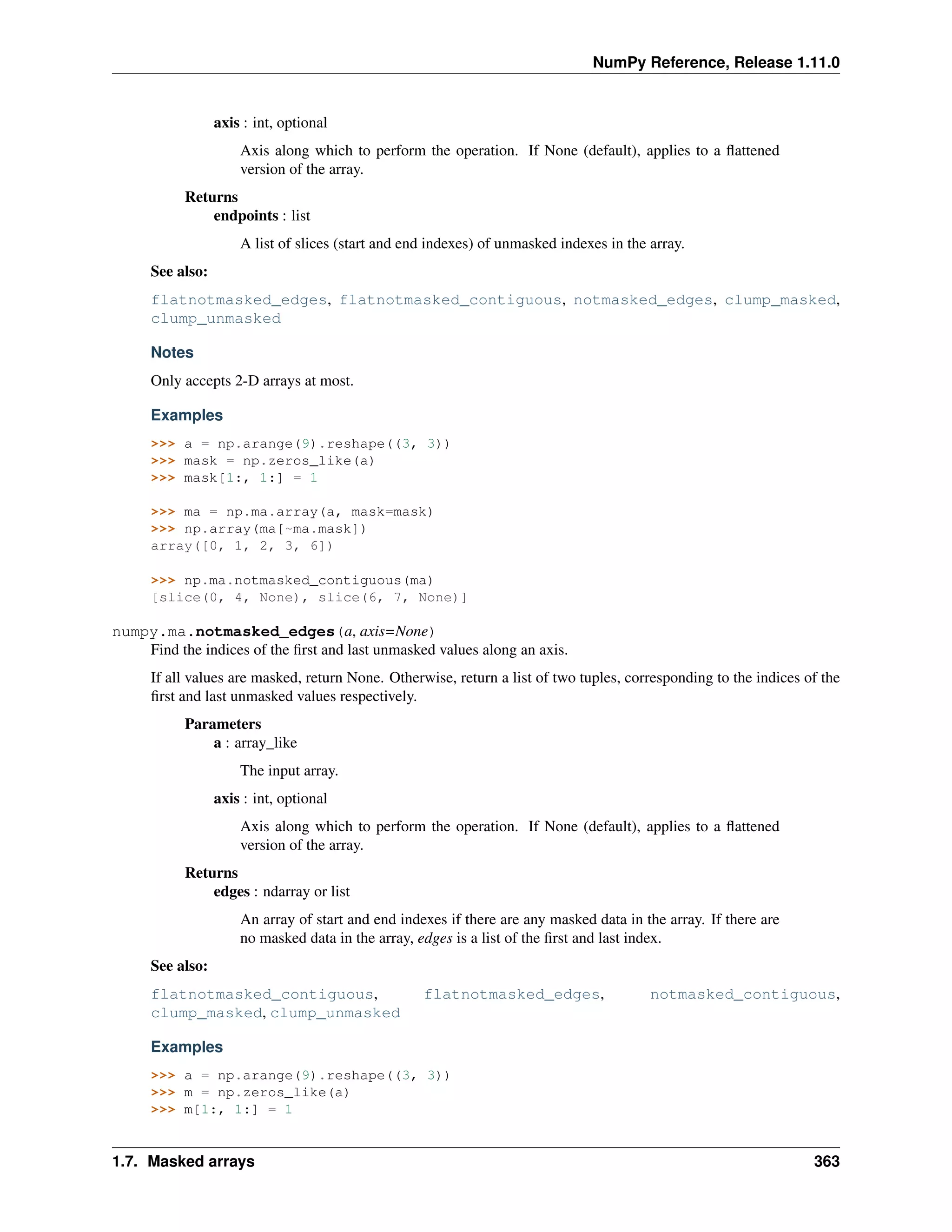 NumPy Reference, Release 1.11.0
axis : int, optional
Axis along which to perform the operation. If None (default), applies to a flattened
version of the array.
Returns
endpoints : list
A list of slices (start and end indexes) of unmasked indexes in the array.
See also:
flatnotmasked_edges, flatnotmasked_contiguous, notmasked_edges, clump_masked,
clump_unmasked
Notes
Only accepts 2-D arrays at most.
Examples
>>> a = np.arange(9).reshape((3, 3))
>>> mask = np.zeros_like(a)
>>> mask[1:, 1:] = 1
>>> ma = np.ma.array(a, mask=mask)
>>> np.array(ma[~ma.mask])
array([0, 1, 2, 3, 6])
>>> np.ma.notmasked_contiguous(ma)
[slice(0, 4, None), slice(6, 7, None)]
numpy.ma.notmasked_edges(a, axis=None)
Find the indices of the first and last unmasked values along an axis.
If all values are masked, return None. Otherwise, return a list of two tuples, corresponding to the indices of the
first and last unmasked values respectively.
Parameters
a : array_like
The input array.
axis : int, optional
Axis along which to perform the operation. If None (default), applies to a flattened
version of the array.
Returns
edges : ndarray or list
An array of start and end indexes if there are any masked data in the array. If there are
no masked data in the array, edges is a list of the first and last index.
See also:
flatnotmasked_contiguous, flatnotmasked_edges, notmasked_contiguous,
clump_masked, clump_unmasked
Examples
>>> a = np.arange(9).reshape((3, 3))
>>> m = np.zeros_like(a)
>>> m[1:, 1:] = 1
1.7. Masked arrays 363
 