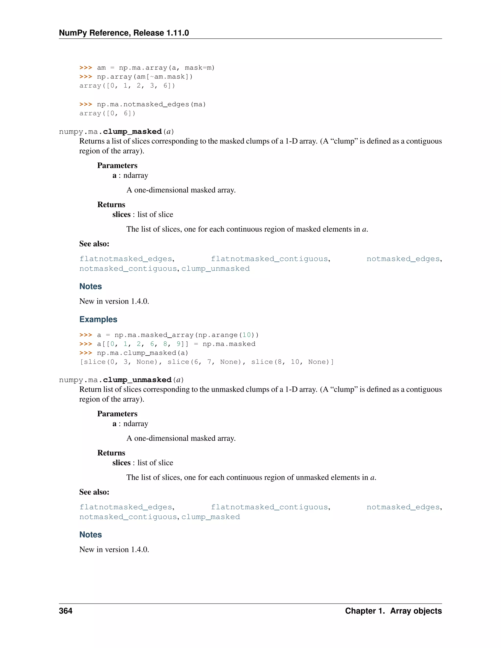 NumPy Reference, Release 1.11.0
>>> am = np.ma.array(a, mask=m)
>>> np.array(am[~am.mask])
array([0, 1, 2, 3, 6])
>>> np.ma.notmasked_edges(ma)
array([0, 6])
numpy.ma.clump_masked(a)
Returns a list of slices corresponding to the masked clumps of a 1-D array. (A “clump” is defined as a contiguous
region of the array).
Parameters
a : ndarray
A one-dimensional masked array.
Returns
slices : list of slice
The list of slices, one for each continuous region of masked elements in a.
See also:
flatnotmasked_edges, flatnotmasked_contiguous, notmasked_edges,
notmasked_contiguous, clump_unmasked
Notes
New in version 1.4.0.
Examples
>>> a = np.ma.masked_array(np.arange(10))
>>> a[[0, 1, 2, 6, 8, 9]] = np.ma.masked
>>> np.ma.clump_masked(a)
[slice(0, 3, None), slice(6, 7, None), slice(8, 10, None)]
numpy.ma.clump_unmasked(a)
Return list of slices corresponding to the unmasked clumps of a 1-D array. (A “clump” is defined as a contiguous
region of the array).
Parameters
a : ndarray
A one-dimensional masked array.
Returns
slices : list of slice
The list of slices, one for each continuous region of unmasked elements in a.
See also:
flatnotmasked_edges, flatnotmasked_contiguous, notmasked_edges,
notmasked_contiguous, clump_masked
Notes
New in version 1.4.0.
364 Chapter 1. Array objects
 